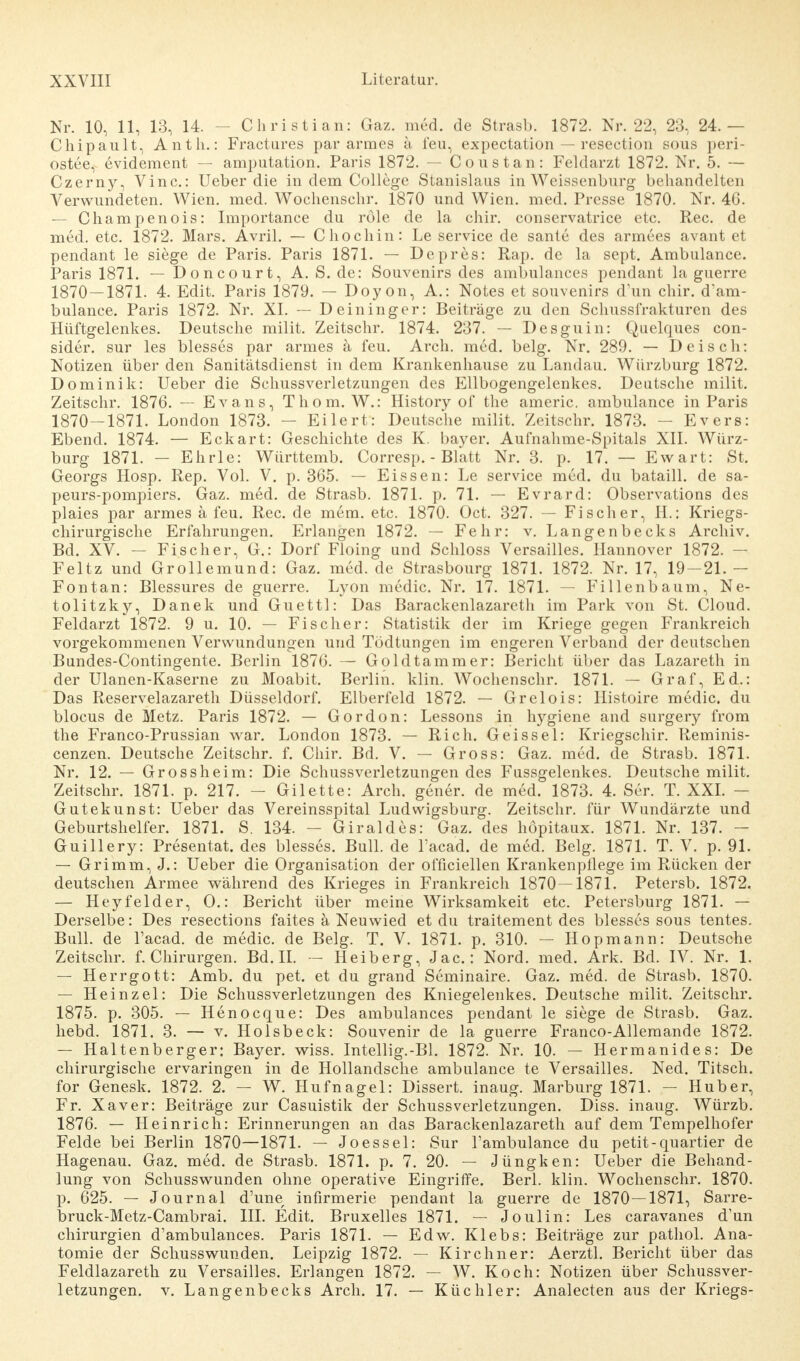 Nr. 10, 11, 13, 14. - Christian: Gaz. med. de Strasb. 1872. Nr. 22, 23, 24.— Chipault, Anth.: Fractures par armes ä feu, expectation — resection sous peri- ostee, evidement — amputation. Paris 1872. — Coustan: Feldarzt 1872. Nr. 5. — Czerny, Vinc.: Ueber die in dem College Stanislaus in Weissenburg behandelten Verwundeten. Wien. med. Wochensehr. 1870 und Wien. med. Presse 1870. Nr. 46. — Champenois: Importance du röle de la chir. conservatrice etc. Ree. de med. etc. 1872. Mars. Avril. — Chochin: Le Service de sante des armees avant et pendant le siege de Paris. Paris 1871. — Depres: Rap. de la sept. Ambulance. Paris 1871. — Doncourt, A. S. de: Souvenirs des ambulances pendant la guerre 1870—1871. 4. Edit. Paris 1879. — Doyon, A.: Notes et Souvenirs d'un chir. d'am- bulance. Paris 1872. Nr. XI. — Deininger: Beiträge zu den Schussfrakturen des Hüftgelenkes. Deutsche milit. Zeitschr. 1874. 237. — Desguin: Quelques con- sider. sur les blesses par armes a feu. Arch. med. belg. Nr. 289. — Deisch: Notizen über den Sanitätsdienst in dem Krankenhause zu Landau. Würzburg 1872. Dominik: Ueber die Schussverletzungen des Ellbogengelenkes. Deutsche milit. Zeitschr. 1876. — Evans, Thom. W.: History of the americ. ambulance in Paris 1870-1871. London 1873. - Eilert: Deutsche milit. Zeitschr. 1873. — Evers: Ebend. 1874. — Eckart: Geschichte des K. bayer. Aufnahme-Spitals XII. Würz- burg 1871. - Ehrle: Württemb. Corresp. - Blatt Nr. 3. p. 17. — Ewart: St, Georgs Hosp. Rep. Vol. V. p. 365. — Eissen: Le service med. du bataill. de sa- peurs-pompiers. Gaz. med. de Strasb. 1871. p. 71. — Evrard: Observations des plaies par armes ä feu. Ree. de mem. etc. 1870. Oct. 327. — Fischer, H.: Kriegs- chirurgische Erfahrungen. Erlangen 1872. — Fehr: v. Langenbecks Archiv. Bd. XV. — Fischer, G.: Dorf Floing und Schloss Versailles. Hannover 1872. — Feltz und Grollemund: Gaz. med. de Strasbourg 1871. 1872. Nr. 17, 19-21.- Fontan: Blessures de guerre. Lyon medic. Nr. 17. 1871. — Fillenbaum, Ne- tolitzky, Danek und Guettl: Das Barackenlazareth im Park von St. Cloud. Feldarzt 1872. 9 u. 10. — Fischer: Statistik der im Kriege gegen Frankreich vorgekommenen Verwundungen und Tödtungen im engeren Verband der deutschen Bundes-Contingente. Berlin 1876. — Gold tamm er: Bericht über das Lazareth in der Ulanen-Kaserne zu Moabit. Berlin, klin. Wochensehr. 1871. — Graf, Ed.: Das Reservelazaretli Düsseldorf. Elberfeld 1872. — Grelois: Histoire medic. du blocus de Metz. Paris 1872. — Gordon: Lessons in hygiene and surgery from the Franco-Prussian war. London 1873. — Rieh. Geissei: Kriegschir. Reminis- cenzen. Deutsche Zeitschr. f. Chir. Bd. V. — Gross: Gaz. med. de Strasb. 1871. Nr. 12. — Gross heim: Die Schussverletzungen des Fussgelenkes. Deutsche milit. Zeitschr. 1871. p. 217. — Gilette: Arch. gener. de med. 1873. 4. Ser. T. XXI. — Gutekunst: Ueber das Vereinsspital Ludwigsburg. Zeitschr. für Wundärzte und Geburtshelfer. 1871. S. 134. - Giraldes: Gaz. des höpitaux. 1871. Nr. 137. - Guillery: Presentat. des blesses. Bull, de l'acad. de med. Belg. 1871. T. V. p. 91. — Grimm, J.: Ueber die Organisation der officiellen Krankenpflege im Rücken der deutschen Armee während des Krieges in Frankreich 1870 — 1871. Petersb. 1872. — Heyfelder, O.: Bericht über meine Wirksamkeit etc. Petersburg 1871. — Derselbe: Des resections faites ä Neuwied et du traitement des blesses sous tentes. Bull, de l'acad. de medic. de Belg. T. V. 1871. p. 310. — Hop mann: Deutsche Zeitschr. f. Chirurgen. Bd. II. - Heiberg, Jac.: Nord. med. Ark. Bd. IV. Nr. 1. — Herrgott: Amb. du pet. et du grand Seminaire. Gaz. med. de Strasb. 1870. — Heinzel: Die Schussverletzungen des Kniegelenkes. Deutsche milit. Zeitschr. 1875. p. 305. — Henocque: Des ambulances pendant le siege de Strasb. Gaz. hebd. 1871. 3. — v. Holsbeck: Souvenir de la guerre Franco-Allemande 1872. — Haltenberger: Bayer, wiss. Intellig.-Bl. 1872. Nr. 10. — Hermanides: De chirurgische ervaringen in de Hollandsche ambulance te Versailles. Ned. Titsch, for Genesk. 1872. 2. — W. Hufnagel: Dissert. inaug. Marburg 1871. — Huber, Fr. Xaver: Beiträge zur Casuistik der Schussverletzungen. Diss. inaug. Würzb. 1876. — Heinrich: Erinnerungen an das Barackenlazareth auf dem Tempelhofer Felde bei Berlin 1870—1871. — Joes sei: Sur Tambulance du petit- quartier de Hagenau. Gaz. med. de Strasb. 1871. p. 7. 20. — Jüngken: Ueber die Behand- lung von Schusswunden ohne operative Eingriffe. Berl. klin. Wochensehr. 1870. p. 625. — Journal d'une infirmerie pendant la guerre de 1870—1871, Sarre- bruck-Metz-Cambrai. III. Edit. Bruxelles 1871. — Joulin: Les caravanes d'un Chirurgien d'ambulances. Paris 1871. — Edw. Klebs: Beiträge zur pathol. Ana- tomie der Schusswunden. Leipzig 1872. — Kirchner: Aerztl. Bericht über das Feldlazareth zu Versailles. Erlangen 1872. — W. Koch: Notizen über Schussver- letzungen, v. Langenbecks Arch. 17. — Küchler: Analecten aus der Kriegs-