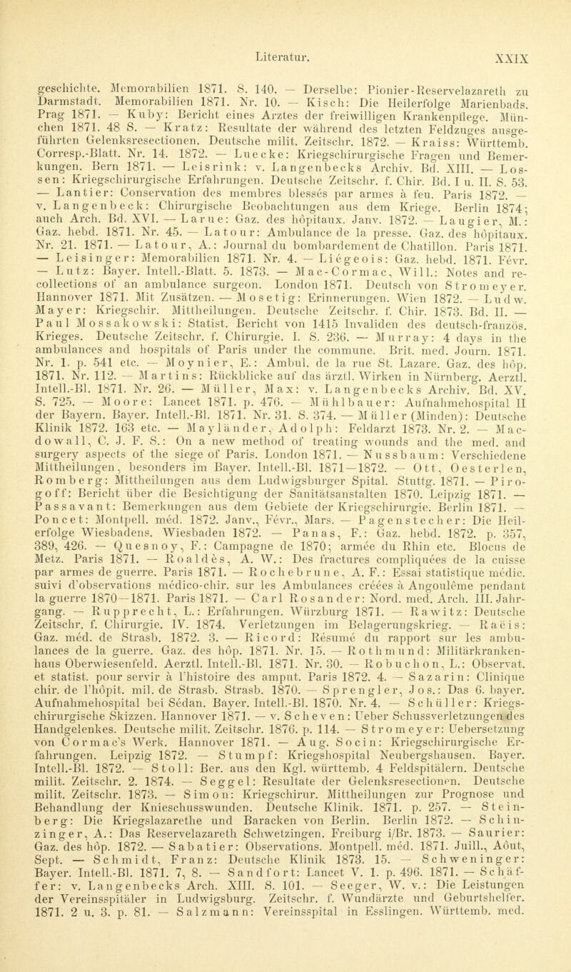 geschiente. Memorabilien 1871. S. 140. — Derselbe: Pionier-Reservelazareth zu Darmstadt. Memorabilien 1871. Nr. 10. — Kisch: Die Heilerfolge Marienbads. Prag 1871. — Kuby: Bericht eines Arztes der freiwilligen Krankenpflege. Mün- chen 1871. 48 S. — Kratz: Resultate der während des letzten Feldzuges ausge- führten Gelenksresectionen. Deutsche milit. Zeitschr. 1872. — Kraiss: Württemb. Corresp.-Blatt. Nr. 14. 1872. — Luecke: Kriegschirurgische Fragen und Bemer- kungen. Bern 1871. — Leisrink: v. Langenbecks Archiv. Bd. XIII. — Los- sen: Kriegschirurgische Erfahrungen. Deutsche Zeitschr. f. Chir. Bd. I u. II. S. 53. — Lantier: Conservation des membres blesses par armes ä feu. Paris 1872. — v. Langenbeck: Chirurgische Beobachtungen aus dem Kriege. Berlin 1874■ auch Arch. Bd. XVI. - Lame: Gaz. des hopitaux. Janv. 1872. — Laugier, M. : Gaz. hebd. 1871. Nr. 45. — Latour: Ambulance de la presse. Gaz. des hopitaux. Nr. 21. 1871. — Latour, A.: Journal du bombardement de Chatillon. Paris 1871. — Leisinger: Memorabilien 1871. Nr. 4. — Liegeois: Gaz. hebd. 1871. Fevr. — Lutz: Bayer. Intell.-Blatt. 5. 1873. — Mac-Cormac, Will.: Notes and re- collections of an ambulance surgeon. London 1871. Deutsch von Stromeyer. Hannover 1871. Mit Zusätzen. — Mosetig: Erinnerungen. Wien 1872. — Ludw. Mayer: Kriegschir. Mittheilungen. Deutsche Zeitschr. f. Chir. 1873. Bd. II. — Paul Mossakowski: Statist. Bericht von 1415 Invaliden des deutsch-französ. Krieges. Deutsche Zeitschr. f. Chirurgie. I. S. 236. — Murray: 4 days in the ambulances and hospitals of Paris under the commune. Brit. med. Journ. 1871. Nr. 1. p. 541 etc. — Moynier, E.: Ambul. de la rue St. Lazare. Gaz. des höp. 1871. Nr. 112. — Martins: Rückblicke auf das ärztl. Wirken in Nürnberg. Aerztl. Intell.-Bl. 1871. Nr. 26. — Müller, Max: v. Langenbecks Archiv. Bd. XV. S. 725. — Moore: Lancet 1871. p. 476. — Mühl bau er: Aufnahmehospital II der Bayern. Bayer. Intell.-Bl. 1871. Nr. 31. S. 374. — Müller (Minden): Deutsche Klinik 1872. 163 etc. — Mayländer, Adolph: Feldarzt 1873. Nr. 2. — Mac- dowall, C. J. F. S.: On a new method of treating wounds and the med. and surgery aspects of the siege of Paris. London 1871. — Nussbaum: Verschiedene Mittheilungen, besonders im Bayer. Intell.-Bl. 1871 — 1872. — Ott, Oesterlen, Romberg: Mittheilangen aus dem Ludwigsburger Spital. Stuttg. 1871. — Piro- goff: Bericht über die Besichtigung der Sanitätsanstalten 1870. Leipzig 1871. — Passavant: Bemerkungen aus dem Gebiete der Kriegschirurgie. Berlin 1871. — Poncet: Montpell. med. 1872. Janv., Fevr., Mars. — Pagenstecher: Die Heil- erfolge Wiesbadens. Wiesbaden 1872. — Panas, F.: Gaz. hebd. 1872. p. 357, 389, 426. — Queen oy, F.: Campagne de 1870; armee du Rhin etc. Blocus de Metz. Paris 1871. — Roaldes, A. W.: Des fractures compliquees de la cuisse par armes de guerre. Paris 1871. — Rochebrune, A. F.: Essai statistique media suivi d'observations medico-chir. sur les Ambulances creees ä Angouleme pendant la guerre 1870-1871. Paris 1871. - Carl Rosander: Nord. med. Arch. III. Jahr- gang. — Rupprecht, L.: Erfahrungen. Würzburg 1871. — Rawitz: Deutsche Zeitschr. f. Chirurgie. IV. 1874. Verletzungen im Belagerungskrieg. — Raeis: Gaz. med. de Strasb. 1872. 3. — Ricord: Resume du rapport sur les ambu- lances de la guerre. Gaz. des höp. 1871. Nr. 15. — Rothmund: Militärkranken- haus Oberwiesenfeld. Aerztl. Intell.-Bl. 1871. Nr. 30. — Robuchon, L.: Observat. et Statist, pour servir ä l'histoire des amput. Paris 1872. 4. — Sazarin: Clinique chir. de l'höpit. mil. de Strasb. Strasb. 1870. — Sprengier, Jos.: Das 6. bayer. Aufnahmehospital bei Sedan. Bayer. Intell.-Bl. 1870. Nr. 4. — Schüller: Kriegs- chirurgische Skizzen. Hannover 1871. — v. Scheven: Ueber Schussverletzungen des Handgelenkes. Deutsche milit. Zeitschr. 1876. p. 114. — Stromeyer: Uebersetzung von Cormac's Werk. Hannover 1871. — Aug. So ein: Kriegschirurgische Er- fahrungen. Leipzig 1872. — Stumpf: Kriegshospital Neubergshausen. Bayer. Intell.-Bl. 1872. — St oll: Ber. aus den Kgl. württemb. 4 Feldspitälern. Deutsche milit. Zeitschr. 2. 1874. — Seggel: Resultate der Gelenksresectionen. Deutsche milit. Zeitschr. 1873. — Simon: Kriegschirur. Mittheilungen zur Prognose und Behandlung der Knieschusswunden. Deutsche Klinik. 1871. p. 257. — Stein- berg: Die Kriegslazarethe und Baracken von Berlin. Berlin 1872. — Schin- zinger, A.: Das Reservelazareth Schwetzingen. Freiburg i/Br. 1873. — Saurier: Gaz. des höp. 1872. — Sabatier: Observations. Montpell. med. 1871. Juill., Aöut, Sept. — Schmidt, Franz: Deutsche Klinik 1873. 15. — Schweninger: Bayer. Intell.-Bl. 1871. 7, 8. - Sandfort: Lancet V. 1. p. 496. 1871. - Schäf- fer: v. Langenbecks Arch. XIH. S. 101. — Seeger, W. v.: Die Leistungen der Vereinsspitäler in Ludwigsburg. Zeitschr. f. Wundärzte und Geburtshelfer. 1871. 2 u. 3. p. 81. — Salz mann: Vereinsspital in Esslingen. Württemb. med.