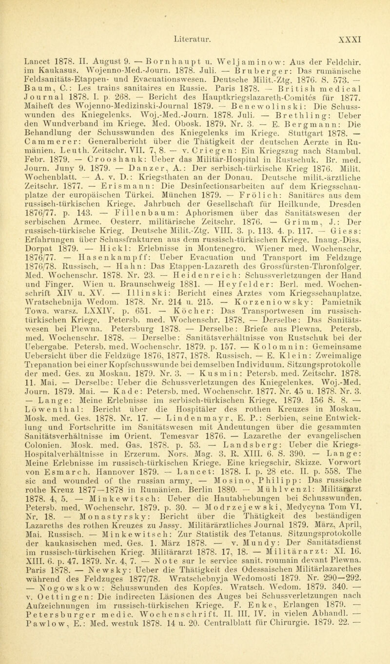 Lancet 1878. II. August 9. — Bornhaupt u. Weljaminow: Aus der Feldchir. im Kaukasus. Wojenno-Med.-Journ. 1878. Juli. — Bruberger: Das rumänische Feldsanitäts-Etappen- und Evacuationswesen. Deutsche Milit.-Ztg. 1876. S. 573. — Baum, C.: Les trains sanitaires en Russie. Paris 1878. — British medical Journal 1878. I. p. 268. — Bericht des Hauptkriegslazareth-Comites für 1877. Maiheft des Wojenno-Medizinski-Journal 1879. — Benewolinski: Die Schuss- wunden des Kniegelenks. Woj.-Med.-Journ. 1878. Juli. — BretIlling: Ueber den Wundverband im Kriege. Med. Obosk. 1879. Nr. 3. — E. Bergmann: Die Behandlung der Schusswunden des Kniegelenks im Kriege. Stuttgart 1878. — Cammer er: Generalbericht über die Thätigkeit der deutschen Aerzte in Ru- mänien. Leuth. Zeitschr. VII. 7, 8. — v. Criegen: Ein Kriegszug nach Stambul. Febr. 1879. — Crooshank: Ueber das Militär-Hospital in Rustschuk. Br. med. Journ. Juny 9. 1879. — Danzer, A.: Der serbisch-türkische Krieg 1876. Milit. Wochenblatt. — A. v. D.: Kriegsthaten an der Donau. Deutsche milit.-ärztliche Zeitschr. 1877. — Erismann: Die Desinfectionsarbeiten auf dem Kriegsschau- plätze der europäischen Türkei. München 1879. — Frölich: Sanitäres aus dem russisch-türkischen Kriege. Jahrbuch der Gesellschaft für Heilkunde. Dresden 1876/77. p. 143. — Fillenbaum: Aphorismen über das Sanitätswesen der serbischen Armee. Oesterr. militärische Zeitschr. 1876. — Grimm, J.: Der russisch-türkische Krieg. Deutsche Milit.-Ztg. VIII. 3. p. 113. 4. p. 117. — Giess: Erfahrungen über Schussfrakturen aus dem russisch-türkischen Kriege. Inaug.-Diss. Dorpat 1879. — Hickl: Erlebnisse in Montenegro. Wiener med. Wochenschr. 1876/77. — Hasenkampff: Ueber Evacuation und Transport im Feldzuge 1876/78. Russisch. — Hahn: Das Etappen-Lazareth des Grossfürsten-Thronfolger. Med. Wochenschr. 1878. Nr. 23. — H e i d e n r e i c h: Schussverletzungen der Hand und Finger. Wien u. Braunschweig 1881. — Heyfelder: Berk med. Wochen- schrift XIV u. XV. — Illinski: Bericht eines Arztes vom Kriegsschauplätze. Wratschebnija Wedom. 1878. Nr. 214 u. 215. — Korzeniowsky: Pamietnik Towa. warsz. LXXIV. p. 651. — Köcher: Das Transportwesen im russisch- türkischen Kriege. Petersb. med. Wochenschr. 1878. — Derselbe: Das Sanitäts- wesen bei Plewna. Petersburg 1878. — Derselbe: Briefe aus Plewna. Petersb. med. Wochenschr. 1878. — Derselbe: Sanitätsverhältnisse von Rustschuk bei der Uebergabe. Petersb. med. Wochenschr. 1879. p. 157. — Kolomnin: Gemeinsame Uebersicht über die Feldzüge 1876, 1877, 1878. Russisch. — E. Klein: Zweimalige Trepanation bei einer Kopfschusswunde bei demselben Individuum. Sitzungsprotokolle der med. Ges. zu Moskau. 1879. Nr. 3. — Kusmin: Petersb. med. Zeitschr. 1878. 11. Mai. — Derselbe: Ueber die Schussverletzungen des Kniegelenkes. Woj.-Med. Journ. 1879. Mai. — Kade: Petersb. med. Wochenschr. 1877. Nr. 45 u. 1878. Nr. 3. — Lange: Meine Erlebnisse im serbisch-türkischen Kriege. 1879. 156 S. 8. — Löwenthal: Bericht über die Hospitäler des rothen Kreuzes in Moskau. Mosk. med. Ges. 1878. Nr. 17. — Lindenmayr, E. P.: Serbien, seine Entwick- lung und Fortschritte im Sanitätswesen mit Andeutungen über die gesammten Sanitätsverhältnisse im Orient. Temesvar 1876. — Lazarethe der evangelischen Colonien. Mosk. med. Gas. 1878. p. 53. — Landsberg: Ueber die Kriegs- Hospitalverhältnisse in Erzerum. Nors. Mag. 3. R. XIII. 6. S. 390. — Lange: Meine Erlebnisse im russisch-türkischen Kriege. Eine kriegschir. Skizze. Vorwort von Esmarch. Hannover 1879. — Lancet: 1878. I. p. 28 etc. IL p. 558. The sie and wounded of the russian army. — Mosino, Philipp: Das russische rothe Kreuz 1877 — 1878 in Rumänien. Berlin 1880. — Mühlvenzl: Militärarzt 1878. 4, 5. — Minkewitsch: Ueber die Hautabhebungen bei Schusswunden. Petersb. med. Wochenschr. 1879. p. 30. — Modrzejewski, Medycyna Tom VI. Nr. 18. — Monastyrsky: Bericht über die Thätigkeit des beständigen Lazareths des rothen Kreuzes zu Jassy. Militärärztliches Journal 1879. März, April, Mai. Russisch. — Minkewitsch: Zur Statistik des Tetanus. Sitzungsprotokolle der kaukasischen med. Ges. 1. März 1878. — v. Mundy: Der Sanitätsdienst im russisch-türkischen Krieg. Militärarzt 1878. 17, 18. — Militärarzt: XI. 16. XIII. 6. p. 47. 1879. Nr. 4, 7. — Note sur le Service sanit. roumain devant Plewna. Paris 1878. — Newsky: Ueber die Thätigkeit des Odessaischen Militärlazarethes während des Feldzuges 1877/78. Wratschebi^ja Wedomosti 1879. Nr. 290—292. — Nogowskow: Schusswunden des Kopfes. Wratsch. Wedom. 1879. 340. — v. Oettingen: Die indirecten Läsionen des Auges bei Schussverletzungen nach Aufzeichnungen im russisch-türkischen Kriege. F. Enke, Erlangen 1879. — Petersburger medic. Wochenschrift. II. III. IV. in vielen Abhandl. — Pawlow, E.: Med. westuk 1878. 14 u. 20. Centralblatt für Chirurgie. 1879. 22. —