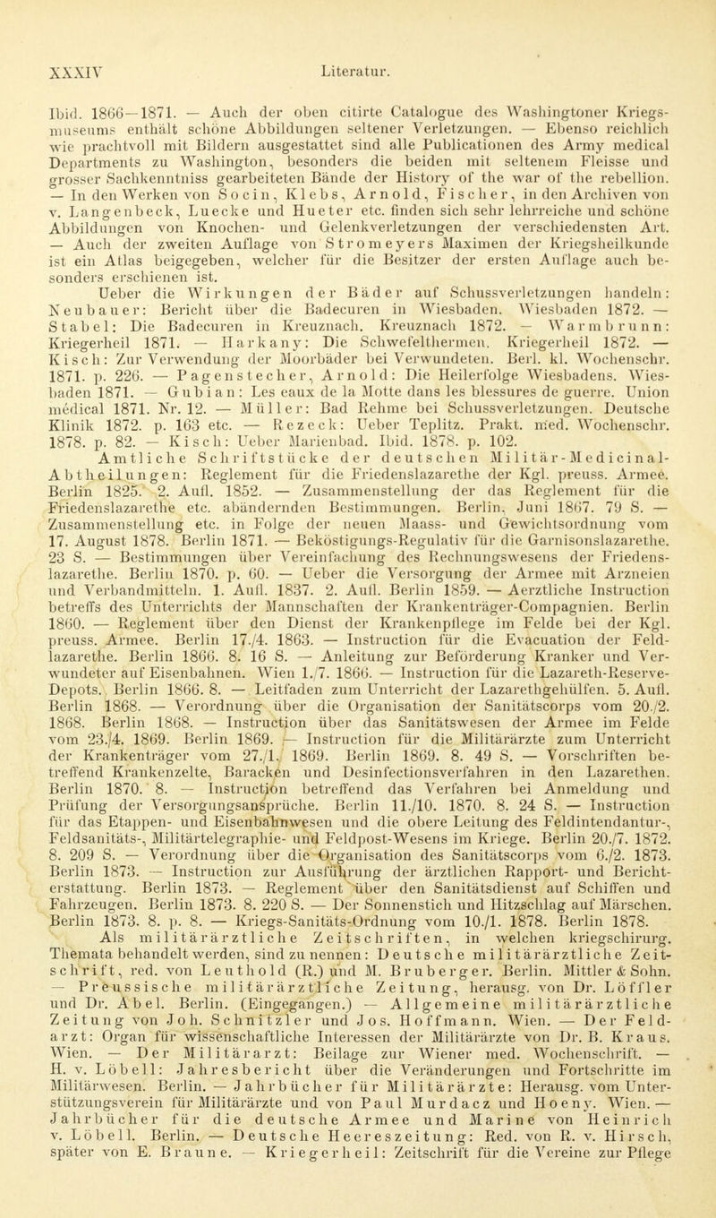 Ibid. 1866 — 1871. — Auch der oben citirte Catalogue des Washingtoner Kriegs- museums enthält schöne Abbildungen seltener Verletzungen. — Ebenso reichlich wie prachtvoll mit Bildern ausgestattet sind alle Publicationen des Army medical Departments zu Washington, besonders die beiden mit seltenem Fleisse und grosser Sachkenntniss gearbeiteten Bände der History of the war of the rebellion. — In den Werken von S o c i n, Klebs, Arnold, Fischer, in den Archiven von v. Lange nbeck, Luecke und Hu et er etc. finden sich sehr lehrreiche und schöne Abbildungen von Knochen- und Gelenkverletzungen der verschiedensten Art. — Auch der zweiten Auflage von Stromeyers Maximen der Kriegsheilkunde ist ein Atlas beigegeben, welcher für die Besitzer der ersten Auflage auch be- sonders erschienen ist. Ueber die Wirkungen der Bäder auf Schussverletzungen handeln: Neubauer: Bericht über die Badecuren in Wiesbaden. Wiesbaden 1872. — Stabel: Die Badecuren in Kreuznach. Kreuznach 1872. — Warmbrunn: Kriegerheil 187L — Harkany: Die Schwefelthermen. Kriegerheil 1872. — Kisch: Zur Verwendung der Moorbäder bei Verwundeten. Berk kl. Wochenschr. 1871. p. 226. — Pagenstecher, Arnold: Die Heilerfolge Wiesbadens. Wies- baden 1871. — Gubian : Les eaux de la Motte dans les blessures de guerre. Union medical 1871. Nr. 12. — Müller: Bad Rehme bei Schussverletzungen. Deutsche Klinik 1872. p. 163 etc. — Rezeck: Ueber Teplitz. Prakt. med. Wochenschr. 1878. p. 82. - Kisch: Ueber Marienbad. Ibid. 1878. p. 102. Amtliche Schriftstücke der deutschen M i 1 i t ä r - M e d i c i n a 1- Abtheilungen: Reglement für die Friedenslazarethe der Kgl. preuss. Armee. Berlin 1825. 2. Aufl. 1852. — Zusammenstellung der das Reglement für die Friedenslazarethe etc. abändernden Bestimmungen. Berlin, Juni 1867. 79 S. — Zusammenstellung etc. in Folge der neuen Maass- und Gewichtsordnung vom 17. August 1878. Berlin 1871. — Beköstigungs-Regulativ für die Garnisonslazarethe. 23 S. — Bestimmungen über Vereinfachung des Rechnungswesens der Friedens- lazarethe. Berlin 1870. p. 60. — Ueber die Versorgung der Armee mit Arzneien und Verbandmitteln. 1. Aufl. 1837. 2. Aufl. Berlin 1859. — Aerztliche Instruction betreffs des Unterrichts der Mannschaften der Krankenträger-Compagnien. Berlin 1860. — Reglement über den Dienst der Krankenpflege im Felde bei der Kgl. preuss. Armee. Berlin 17./4. 1863. — Instruction für die Evacuation der Feld- lazarethe. Berlin 1866. 8. 16 S. — Anleitung zur Beförderung Kranker und Ver- wundeter auf Eisenbahnen. Wien 1./7. 1866. — Instruction für die Lazareth-Reserve- Depots. Berlin 1866.8. — Leitfaden zum Unterricht der Lazarethgehülfen. 5. Aufl. Berlin 1868. — Verordnung über die Organisation der Sanitätscorps vom 20./2. 1868. Berlin 1868. — Instruction über das Sanitätswesen der Armee im Felde vom 23./4. 1869. Berlin 1869. — Instruction für die Militärärzte zum Unterricht der Krankenträger vom 27./1. 1869. Berlin 1869. 8. 49 S. — Vorschriften be- treffend Krankenzelte, Baracken und Desinfectionsverfahren in den Lazarethen. Berlin 1870. 8. — Instruction betreffend das Verfahren bei Anmeldung und Prüfung der Versorgungsansprüche. Berlin 11./10. 1870. 8. 24 S. — Instruction für das Etappen- und Eisenbahnwesen und die obere Leitung des Feldintendantur-, Feldsanitäts-, Militärtelegraphie- und Feldpost-Wesens im Kriege. Berlin 20./7. 1872. 8. 209 S. — Verordnung über die Organisation des Sanitätscorps vom 6./2. 1873. Berlin 1873. — Instruction zur Ausführung der ärztlichen Rapport- und Bericht- erstattung. Berlin 1873. — Reglement über den Sanitätsdienst auf Schiffen und Fahrzeugen. Berlin 1873. 8. 220 S. — Der Sonnenstich und Hitzschlag auf Märschen. Berlin 1873. 8. p. 8. — Kriegs-Sanitäts-Ordnung vom 10./1. 1878. Berlin 1878. Als militärärztliche Zeitschriften, in welchen kriegschirurg. Themata behandelt werden, sind zu nennen: Deutsche militärärztliche Zeit- schrift, red. von Leuthold (R.) und M. Bruberger. Berlin. Mittler & Sohn. — Preussische militärärztliche Zeitung, herausg. von Dr. Löffler und Dr. Abel. Berlin. (Eingegangen.) — Allgemeine m il i t ä r är ztlic h e Zeitung von Joh. Schnitzler und Jos. Hoffmann. Wien. — Der Feld- arzt: Organ für wissenschaftliche Interessen der Militärärzte von Dr. B. Kraus. Wien. — Der Militärarzt: Beilage zur Wiener med. Wochenschrift. — H. v. Löbell: Jahresbericht über die Veränderungen und Fortschritte im Militärwesen. Berlin. — Jahrbücher für Militärärzte: Herausg. vom Unter- stützungsverein für Militärärzte und von Paul Murdacz und H o e n y. Wien. — Jahrbücher für die deutsche Armee und Marine von Heinrich v. Löbell. Berlin. — Deutsche Heereszeitung: Red. von R. v. Hirsch, später von E. Braune. — Krieger h eil: Zeitschrift für die Vereine zur Pflege