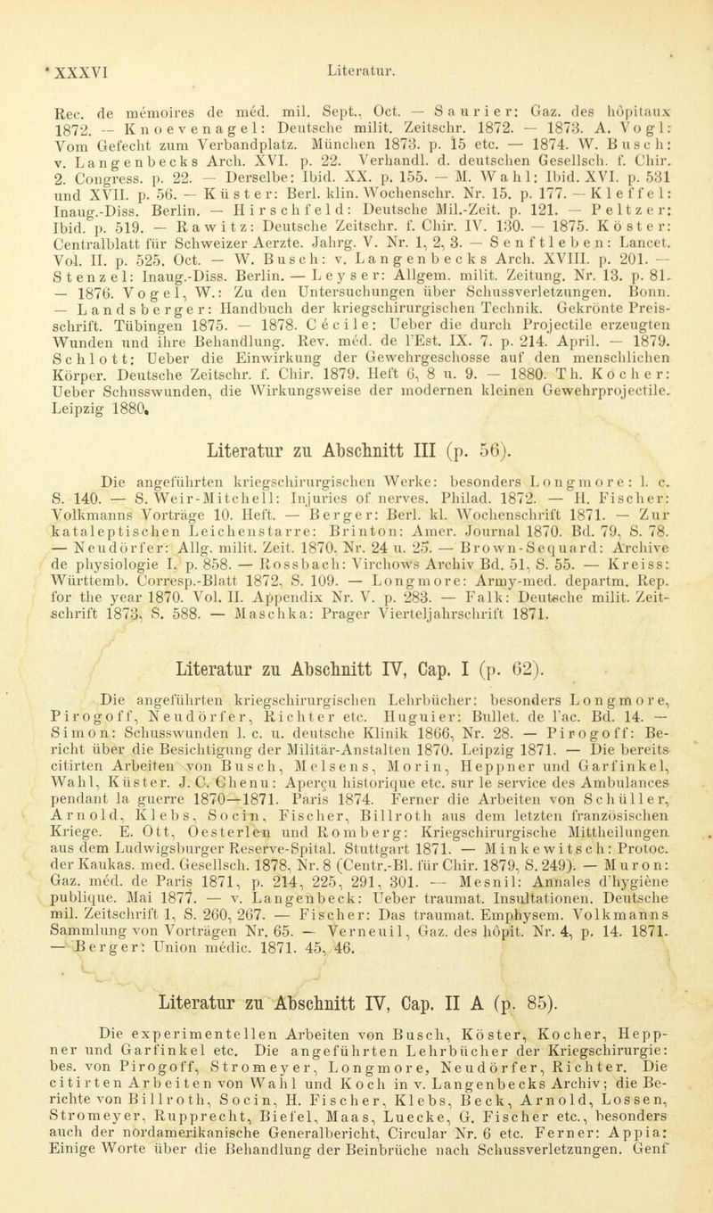 Ree. de memoires de med. mil. Sept., Oct. — Saurier: Gaz. des höpitaux 1872. — Knoevenagel: Deutsche milit. Zeitschr. 1872. — 1873. A. V o g 1: Vom Gefecht zum Verbandplatz. München 1873. p. 15 etc. — 1874. W. Busch: v Langenbecks Arch. XVI. p. 22. Verhandl. d. deutschen Gesellsch. f. Chir, 2. Congress. p. 22. - Derselbe: Ibid. XX. p. 155. — M. Wahl: Ibid. XVI. p. 531 und XVII. p. 56. — Küster: Berl. klin. Wochenschr. Nr. 15. p. 177. — K 1 e f f e 1: Inaug.-Diss. Berlin. — Hirsehfeld: Deutsche Mil.-Zeit. p. 121. — Peltzer: Ibid. p. 519. — Rawitz: Deutsche Zeitschr. f. Chir. IV. 130. — 1875. Köster: Centraiblatt für Schweizer Aerzte. Jahrg. V. Nr. 1, 2, 3. — Senftieben: Lancet. Vol. II. p. 525. Oct. — W. Busch: v. Langenbecks Arch. XVIII. p. 201. - Stenz el: Inaug.-Diss. Berlin. — L e y s e r: Allgem. milit. Zeitung. Nr. 13. p. 81. — 1876. Vogel, W.: Zu den Untersuchungen über Schussverletzungen. Bonn. — Landsberger: Handbuch der kriegschirurgischen Technik. Gekrönte Preis- schrift. Tübingen 1875. — 1878. Cecile: Ueber die durch Projectile erzeugten Wunden und ihre Behandlung. Rev. med. de l'Est. IX. 7. p. 214. April. — 1879. Schlott: Ueber die Einwirkung der Gewehrgeschosse auf den menschlichen Körper. Deutsche Zeitschr. f. Chir. 1879. Heft 6, 8 u. 9. - 1880. T h. Kocher: Ueber Schusswunden, die Wirkungsweise der modernen kleinen Gewehrprojectile. Leipzig 1880. Literatur zu Abschnitt III (p. 56). Die angeführten kriegschirurgischen Werke: besonders Longmore: L c. S. 140. — S. Weir-Mitchell: Injuries of nerves. Philad. 1872. — H. Fischer: Volkmanns Vorträge 10. Heft. — Berger: Berl. kl. Wochenschrift 1871. — Zur kataleptischen Leichenstarre: Brinton: Amer. Journal 1870. Bd. 79, S. 78. — Neudörfer: Allg. milit. Zeit. 1870. Nr. 24 u. 25. — Brown-Sequard: Archive de physiologie L p. 858. — Rossbach: Virchows Archiv Bd. 51, S. 55. — Kreiss: Württemb. Corresp.-Blatt 1872, S. 109. — Longmore: Army-med. departm. Rep. for the year 1870. Vol. II. Appendix Nr. V. p. 283. — Falk: Deutsche milit. Zeit- schrift 1873, S. 588. — Maschka: Prager Vierteljahrschrift 1871. Literatur zu Abschnitt IV, Cap. I (p. 62). Die angeführten kriegschirurgischen Lehrbücher: besonders Longmore, Pirogoff, Neudörfer, Richter etc. Huguier: Bullet, de l'ac. Bd. 14. — Simon: Schusswunden I.e. u. deutsche Klinik 1866, Nr. 28. — Pirogoff: Be- richt über die Besichtigung der Militär-Anstalten 1870. Leipzig 1871. — Die bereit» citirten Arbeiten von Busch, Meisens, Morin, Heppner und Garfinkel, Wahl, Küster. J. C. Chenu: Apercu historique etc. sur le Service des Ambulances pendant la guerre 1870—1871. Paris 1874. Ferner die Arbeiten von Schüller, Arnold, Klebs, Socin, Fischer, Billroth aus dem letzten französischen Kriege. E. Ott, Oesterlen und Romberg: Kriegschirurgische Mittheilungen aus dem Ludwigsburger Reserve-Spital. Stuttgart 1871. — Minkewitsch: Protoc. derKaukas. med. Gesellsch. 1878, Nr. 8 (Centr.-Bl. für Chir. 1879, S. 249). — Muron: Gaz. med. de Paris 1871, p. 214, 225, 291, 301. — Mesnil: Annales d'hygiene publique. Mai 1877. — v. Langenbeck: Ueber traumat. Insultationen. Deutsche mil. Zeitschrift 1, S. 260, 267. — Fischer: Das traumat. Emphysem. Volkmanns Sammlung von Vorträgen Nr. 65. — Verneuil, Gaz. des höpit. Nr. 4, p. 14. 1871. — Berg er: Union medic. 1871. 45, 46. Literatur zu Abschnitt IV, Cap. II A (p. 85). Die experimentellen Arbeiten von Busch, Köster, Kocher, Hepp- ner und Garfinkel etc. Die angeführten Lehrbücher der Kriegschirurgie: bes. von Pirogoff, Stromeyer, Longmore, Neudörfer, Richter. Die citirten Arbeiten von Wahl und Koch in v. Langenbecks Archiv; die Be- richte von B i 11 r o th, Socin, H. Fischer, Klebs, Beck, Arnold, Lossen, Stromeyer, Rupprecht, Biefel, Maas, Luecke, G. Fischer etc., besonders auch der nordamerikanische Generalbericht, Circular Nr. 6 etc. Ferner: Appia: Einige Worte über die Behandlung der Beinbrüche nach Schussverletzungen. Genf