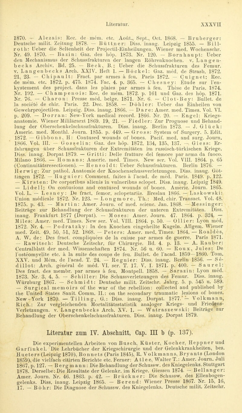 1870. — Alezais: Ree. de mem. etc. Aoüt., Sept., Oct. 1868. — Bruberger: Deutsche milit. Zeitung 1878. — Büttner: Diss. inaug. Leipzig 1855. — Bill- roth: Ueber die Seltenheit der Projectil-Einheilungen. Wiener med. Wochenschr. Nr. 49. 1870. - Bazin: Gaz. des höp. 1873. Nr. 120. - Bornhaupt: Ueber den Mechanismus der Schussfrakturen der langen Röhrenknochen, v. Langen- becks Archiv. Bd. 25. — Beck, B.: Ueber die Schussfrakturen des Femur. v. Langen becks Arch. XXIV. Heft 1. — Bockel: Gaz. med. de Strasb. 1872. 21, 23. — Chip au lt: Fract. par armes ä feu. Paris 1872. — Cuignet: Ree. de mem. etc. 1872. p. 475. 1874. Fac. 4. p. 365. — Chesney: Etüde sur l'en- kystement des project. dans les plaies par armes ä feu. These de Paris. 1874. Nr. 192. — Champenois: Ree. de mem. 1872. p. 161 und Gaz. des höp. 1871. Nr. 76. — Charon: Presse med. beige. 1871. Nr. 6. — Clot-Bey: Bullet, de la societe de chir. Paris. 22. Dec. 1858. — Döhler: Ueber das Einheilen von Gewehrprojectilen. Leipzig. Diss. inaug. 1866. — Dare: Amer. med. Times. Vol. VI. p. 209. — Dorran: New-York medical record. 1866. Nr. 20. — Engel: Kriegs- anatomie. Wiener Mililärarzt 1869. 19, 21. — Fiedler: Zur Prognose und Behand- lung der Oberschenkelschussfrakturen. Diss. inaug. Berlin 1873. — J. Glück: Americ. med. Monthl. Journ. 1855. p. 449. — Gross: System of Surgery. 5. Edit. 1872. — Gibbons, H: Contused wounds of bones. Pacif. med. and surg. Journ. 1866. Vol. III. - Gosselin: Gaz. des höp. 1872. 134, 135, 137. - Giess: Er- fahrungen über Schussfrakturen der Extremitäten im russisch-türkischen Kriege. Diss. inaug. Dorpat 1879. — Gritti: Delle fratture del femore par arma da fuoco. Milano 1866. — Homans: Americ. med. Times. New ser. Vol. VIII. 1864. p. 65 {Continuitätsresectionen). — Hensoldt: Ueber Schussfrakturen. Berlin 1876. — Herwig: Zur pathol. Anatomie der Knochenschussverletzungen. Diss. inaug. Göt- tingen 1872. — Huguier: Comment. faites ä l'acad. de med. Paris. 1849. p. 122. — Kirsten: De corporibus alienis in vulneribus sclopet. Diss. inaug. Leipzig 1849. — Li d el 1: On contusions and contused wounds of bones. Americ. Journ. 1865. Vol. L. — Lesney: De fract. femor. sclopetariis. Breslau 1866. — Laskowski: Union medicale 1872. Nr. 123. — Longmore, Th.: Med. chir. Transact. Vol. 48. 1875. p. 43. — Martin: Amer. Journ. of med. scienc. Jan. 1868. — Messinger: Beiträge zur Behandlung der Schussfrakturen der unteren Extremitäten. Diss. inaug. Frankfurt 1877 (Dorpat). — Moses: Amer. Journ. 47. 1864. p. 324. — Miles: Amer. med. Times. Newser. Vol. VIII. 1864. p. 50. — Ollier: Lyon med. 1872. Nr. 4. — Podratzky: In den Knochen eingeheilte Kugeln. Allgem. Wiener med. Zeit. 49, 50, 51, 52. 1868. - Peters: Amer. med. Times. 1864. — Roaldes, A. W. de: Des fract. compliquees de la cuisse par armes de guerre. Paris 1871. — Rawitsch: Deutsche Zeitschr. für Chirurgie. Bd. 4. p. 13. — A. Rauber: Centralblatt der med. Wissenschaften 1874. Nr. 56 u. 60. — Roux, Jules: De l'osteomyelite etc. ä la suite des coups de feu. Bullet, de l'acad. 1859 — 1860. Tom. XXV. und Mem. de l'acad. T. 24. — Regnier: Diss. inaug. Berlin 1856. — S e- dillot: Arch. general de med. VI. ser. T. 17. V. 1. 1871. p. 400. - Saurel: Des fract. des membr. par armes ä feu. Montpell. 1858. — Sarazin: Lyon med. 1873. Nr. 3, 4, 5. — Schiller: Die Schussverletzungen des Femur. Diss. inaug. Würzburg 1867. — Schmidt: Deutsche milit. Zeitschr. Jahrg. 5. p. 545 u. 589. — Surgical memoirs of the war of the rebellion: collected and published by the United States Sanit. Comm. IL: on the secondary traumatic lesions of bones. New-York 1870. — Tillin g, G.: Diss. inaug. Dorpat. 1877.*— Volk mann, Rieh.: Zur vergleichenden Mortalitätsstatistik analoger Kriegs- und Friedens- Veiietzungen. v. Langenbecks Arch. XV. 1. — Watraszewski: Beiträge zur Behandlung der Oberschenkelschussfrakturen. Diss. inaug. Dorpat 1879. Literatur zum IV. Abschnitt, Cap. III b (p. 137). Die experimentellen Arbeiten von Busch, Küster, Kocher, Heppner und Crarfinkel. Die Lehrbücher der Kriegschirurgie und der Gelenkkrankheiten, bes. Hueters (Leipzig 1870), Bonnets (Paris 1845), R. Volkmanns, Bryants (London 185'9), die vielfach citirten Berichte etc. Ferner: A tl e e, Walter T.: Amer. Journ. Juli 1867, p. 127. — Bergmann: Die Behandlung derSchussw. des Kniegelenks. Stuttgart 1878. Derselbe: Die Resultate der Gelenkr. im Kriege. Giessen 1874. — Bellanger: Amer. Journ. Nr. 46. 1863. p. 42. — Brückner: Die Schussw. des Ellenbogen- gelenks. Diss. inaug. Leipzig 1865. — Berend: Wiener Presse 1867. Nr. 15, 16, 17. — Bohr: Die Diagnose der Schussw. des Kniegelenks. Deutsche milit. Zeitschr.
