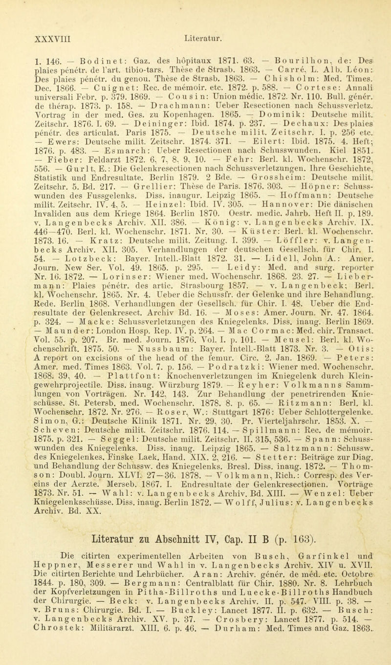 1. 146. — Bodinet: Gaz. des höpitaux 1871. 63. — Bourilhon, de: Des plaies penetr. de Tart. tibio-tars. These de Strasb. 1863. — Carre, L. Alb. Leon: Des plaies penetr. du genou. These de Strasb. 1863. — Chisholm: Med. Times. Dec. 1866. — Cuignet: Ree. de memoir. etc. 1872. p. 588. — Cortese: Annali universali Febr. p. 379. 1869. - Cousin: Union medic. 1872. Nr. 110. Bull, gener. de therap. 1873. p. 158. — Drachmann: Ueber Resectionen nach Schussverletz. Vortrag in der med. Ges. zu Kopenhagen. 1865. — Dominik: Deutsche milit. Zeitschr. 1876.1.69. — Deininger: Ibid. 1874. p. 237. — Dechaux: Des plaies penetr. des articulat. Paris 1875. — Deutsche milit. Zeitschr. I. p. 256 etc. — Ewers: Deutsche milit. Zeitschr. 1874. 371. — Eilert: Ibid. 1875. 4. Heft; 1876. p. 483. — Esmarch: Ueber Resectionen nach Schusswunden. Kiel 1851. — Fieber: Feldarzt 1872. 6, 7, 8, 9, 10. — Fehr: Berl. kl. Wochenschr. 1872, 556. — Gurlt, E.: Die Gelenkresectionen nach Schussverletzungen. Ihre Geschichte, Statistik und Endresultate. Berlin 1879. 2 Bde. — Gross heim: Deutsche milit. Zeitschr. 5. Bd. 217. - Grellier: These de Paris. 1876. 303. - Höpner: Schuss- wunden des Fussgelenks. Diss. inaugur. Leipzig 1865. — Hoffmann: Deutsche milit. Zeitschr. IV. 4, 5. — Heinzel: Ibid. IV. 305. — Hannover: Die dänischen Invaliden aus dem Kriege 1864. Berlin 1870. Oestr. medic. Jahrb. Heft II. p. 189. v. Langenbecks Archiv. XII. 386. — König: v. Langenbecks Archiv. IX. 446-470. Berl. kl. Wochenschr. 1871. Nr. 30. - Küster: Berl. kl. Wochenschr. 1873. 16. — Kratz: Deutsche milit. Zeitung. I. 399. — Löffler: v. Langen- becks Archiv. XII. 305. Verhandlungen der deutschen Gesellsch. für Chir. I. 54. -Lotzbeck: Bayer. Intell.-Blatt 1872. 31. — Li de 11, John A.: Amer. Journ. New Ser. Vol. 49. 1865. p. 295. — Leidy: Med. and surg. reporter Nr. 16. 1872. — Lorinser: Wiener med. Wochenschr. 1868. 23. 27. — Lieber- mann: Plaies penetr. des artic. Strasbourg 1857. — v. Langenbeck; Berl. kl. Wochenschr. 1865. Nr. 4. Ueber die Schussfr. der Gelenke und ihre Behandlung. Rede. Berlin 1868. Verhandlungen der Gesellsch. für Chir. I. 48. Ueber die End- resultate der Gelenkresect. Archiv Bd. 16. — Moses: Amer. Journ. Nr. 47. 1864. p. 324. — Macke: Schussverletzungen des Kniegelenks. Diss. inaug. Berlin 1869. — Maunder: London Hosp. Rep. IV. p. 264. — Mac Cormac: Med. chir. Transact. Vol. 55. p. 207. Br. med. Journ. 1876. Vol. I. p. 101. - Meusel: Berl. kl. Wo- chenschrift. 1875. 50. — Nussbaum: Bayer. Intell.-Blatt 1873. Nr. 3. — Otis: A report on excisions of the head of the femur. Circ. 2. Jan. 1869. — Peters: Amer. med. Times 1863. Vol. 7. p. 156. — Podratzki: Wiener med. Wochenschr. 1868. 39, 40. — Plattfont: Knochenverletzungen im Kniegelenk durch Klein- gewehrprojectile. Diss. inaug. Würzburg 1879. — Reyher: Volkmanns Samm- lungen von Vorträgen. Nr. 142, 143. Zur Behandlung der penetrirenden Knie- schüsse. St. Petersb. med. Wochenschr. 1878. 8. p. 65. — Ritzmann: Berl. kl. Wochenschr. 1872. Nr. 276. - R o s e r, W.: Stuttgart 1876: Ueber Schlottergelenke. Simon, G.: Deutsche Klinik 1871. Nr. 29, 30. Pr. Vierteljahrschr. 1853. X. - Scheven: Deutsche milit. Zeitschr. 1876. 114. — Spillmann: Ree. de memoir. 1875. p. 321. — Seggel: Deutsche milit. Zeitschr. II. 315, 536. — Spann: Schuss- wunden des Kniegelenks. Diss. inaug. Leipzig 1865. — Saltzmann: Schussw. des Kniegelenkes. Finske Laek. Hand. XIX. 2, 216. — Stetter: Beiträge zur Diag. und Behandlung der Schussw. des Kniegelenks. Bresl. Diss. inaug. 1872. — Thom- son: Doubl. Journ. XLVI. 27—36. 1878. — Volkmann, Rieh.: Corresp. des Ver- eins der Aerzte. Merseb. 1867. I. Endresultate der Gelenkresectionen. Vorträge 1873. Nr. 51. - Wahl: v. Lang enb eck s Archiv. Bd. XIII. — Wenzel: Ueber Kniegelenksschüsse. Diss. inaug. Berlin 1872. — Wolf f, Julius: v. Langenbecks Archiv. Bd. XX. Literatur zu Abschnitt IV, Cap. II B (p. 163). Die citirten experimentellen Arbeiten von Busch, Garfinkel und Heppner, Messerer und Wahl in v. Langenbecks Archiv. XIV u. XVH. Die citirten Berichte und Lehrbücher. Ar an: Archiv, gener. de med. etc. Octobre 1844. p. 180, 309. — Bergmann: Centralblatt für Chir. 1880. Nr. 8. Lehrbuch der Kopfverletzungen in Pitha-Billroths und Luecke-Billroths Handbuch der Chirurgie. — Beck: v. Langenbecks Archiv. H. p. 547. VIII. p. 38. — v. Bruns: Chirurgie. Bd. I. — Buckley: Lancet 1877. II. p. 632. — Busch: v. Langenbecks Archiv. XV. p. 37. — Crosbery: Lancet 1877. p. 514. — Chrostek: Militärarzt. XIII. 6. p. 46. — Durham: Med. Times and Gaz. 1863.