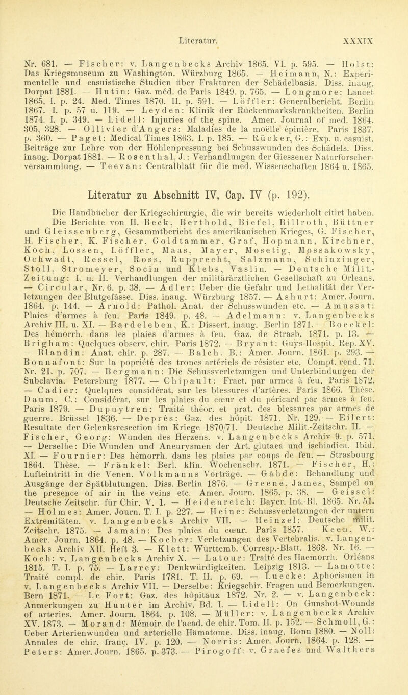 Nr. 681. — Fischer: v. Langenbecks Archiv 1865. VI. p. 595. — Holst: Das Kriegsmuseum zu Washington. Würzburg 1865. — Heimann, K: Experi- mentelle und casuistische Studien über Frakturen der Schädelbasis. Diss. inaug. Dorpat 1881. — Hutin: Gaz. med. de Paris 1849. p. 765. — Longmore: Lancet 1865. I. p. 24. Med. Times 1870. II. p. 591. - Löffler: Generalbericht. Berlin 1867. I. p. 57 u. 119. — Leyden: Klinik der Rückenmarkskrankheiten. Berlin 1874. I. p. 349. — Li de 11: Injuries of the spine. Amer. Journal of med. 1864. 305, 328. — Olli vi er d'Angers: Maladies de la moelle epiniere. Paris 1837. p. 360. — Paget: Medical Times 1863. I. p. 185. — Rück er, G.: Exp. u. casuist. Beiträge zur Lehre von der Höhlenpressung bei Schusswunden des Schädels. Diss. inaug. Dorpat 1881. — R o s e n t h al, J.: Verhandlungen der Giessener Naturforscher- versammlung. — Teevan: Centralblatt für die med. Wissenschaften J864u. 1865. Literatur zu Abschnitt IV, Cap. IV (p. 192). Die Handbücher der Kriegschirurgie, die wir bereits wiederholt citirt haben. Die Berichte von H. Beck, Bert hold, Biefel, Billroth, Büttner und Gleissenberg, Gesammtbericht des amerikanischen Krieges, G. Fischer, H. Fischer, K. Fischer, Goldtammer, Graf, Hopmann, Kirchner, Koch, Lossen, Löffler, Maas, Mayer, Mosetig, Mpssakowsky, Ochwadt, Ressel, Ross, Rupp recht, Salzmann, Schinzinger, Stoll, Stromeyer, Socin und Klebs, Vaslin. — Deutsche Milit.- Zeitung: I. u. II. Verhandlungen der militärärztlichen Gesellschaft zu Orleans. — C i r c u 1 a r, Nr. 6. p. 38. — Adler: Ueber die Gefahr und Lethalität der Ver- letzungen der Blutgefässe. Diss. inaug. Würzburg 1857. — As hurt: Amer. Journ. 1864. p. 144. — Arnold: Pathol. Anat. der Schusswunden etc. — Amussat: Plaies darmes ä feu. Paris 1849. p. 48. — Adelmann: v. Langenbecks Archiv III. u. XL — Bardeleben, K.: Dissert. inaug. Berlin 1871. — Boeckel: Des hemorrh. dans les plaies d'armes ä feu. Gaz. de Strasb. 1871. p. 13. — Brigham: Quelques observ. chir. Paris 1872. — Bryant: Guys-Hospit. Rep. XV. - Bland in: Anat. chir. p. 287. — Balch, B.: Amer. Journ. 1861. p. 293.— Bonnafont: Sur la popriete des troncs arteriels de resister etc. Compt. rend. 71. Nr. 21. p. 707. — Bergmann: Die Schussverletzungen und Unterbindungen der Subclavia. Petersburg 1877. — Chipault: Fract. par armes ä feu. Paris 1872. — Cadier: Quelques considerat. sur les blessures d'arteres. Paris 1866. These. Daum, C.: Considerat. sur les plaies du coeur et du pericard par armes ä feu. Paris 1879. — Dupuytren: Traite theor. et prat. des blessures par armes de guerre. Brüssel 1836. — Depres: Gaz. des höpit. 1871. Nr. 129. - Eil er t: Resultate der Gelenksresection im Kriege 1870/71. Deutsche Milit.-Zeitschr. II. — Fischer, Georg: Wunden des Herzens, v. Langenbecks Archiv 9. p. 571. — Derselbe: Die Wunden und Aneurysmen der Art. glutaea und ischiadica. Ibid. XL — Fournier: Des hemorrh. dans les plaies par coups de feu. — Strasbourg 1864. These. — Frankel: Berk klin. Wochenschr. 1871. - Fischer, H.: Lufteintritt in die Venen. Volkmanns Vorträge. — Gähde: Behandlung und Ausgänge der Spätblutungen. Diss. Berlin 1876. — Greene, James, Sampel on the presence of air in the veins etc. Amer. Journ. 1865. p. 38. — Geis sei: Deutsche Zeitschr. für Chir. V. 1. - Heidenreich: Bayer. Int.-Bl. 1865. Nr. 51. — Holmes: Amer. Journ. T. I. p. 227.— Heine: Schussverletzungen der untern Extremitäten, v. Langenbecks Archiv VII. — Heinzel: Deutsche milit. Zeitschr. 1875. — Jamain: Des plaies du coeur. Paris 1857. — Keen, W.: Amer. Journ. 1864. p. 48.— Kocher: Verletzungen des Vertebralis. v. Langen- becks Archiv XII. Heft 3. - Klett: Württemb. Corresp.-Blatt. 1868. Nr. 16. — Koch: v. Langenbecks Archiv X. — Latour: Traite des Haemorrh. Orleans 1815. T. I. p. 75. — Larrey: Denkwürdigkeiten. Leipzig 1813. — Lamotte: Traite compl. de chir. Paris 1781. T. II. p. 69. — Luecke: Aphorismen in v. Langenbecks Archiv VII. — Derselbe: Kriegschir. Fragen und Bemerkungen. Bern 1871. — Le Fort: Gaz. des höpitaux 1872. Nr. 2. — v. Langenbeck: Anmerkungen zu Hunt er im Archiv. Bd. I. — Lidell: On Gunshot-Wounds of arteries. Amer. Journ. 1864. p. 108. — Müller: v. Langenbecks Archiv XV. 1873. — Morand: Memoir.deracad.dechir.Tom.il. p. 152. — Schmoll, G.: Ueber Arterien wunden und arterielle Hämatome. Diss. inaug. Bonn 1880. — Noll: Annales de chir. franc. IV. p. 120. — Norris: Amer. Journ. 1864. p. 128. — Peters: Amer. Journ/1865. p. 373. — Pirogoff: v. Graefes und Waltliers