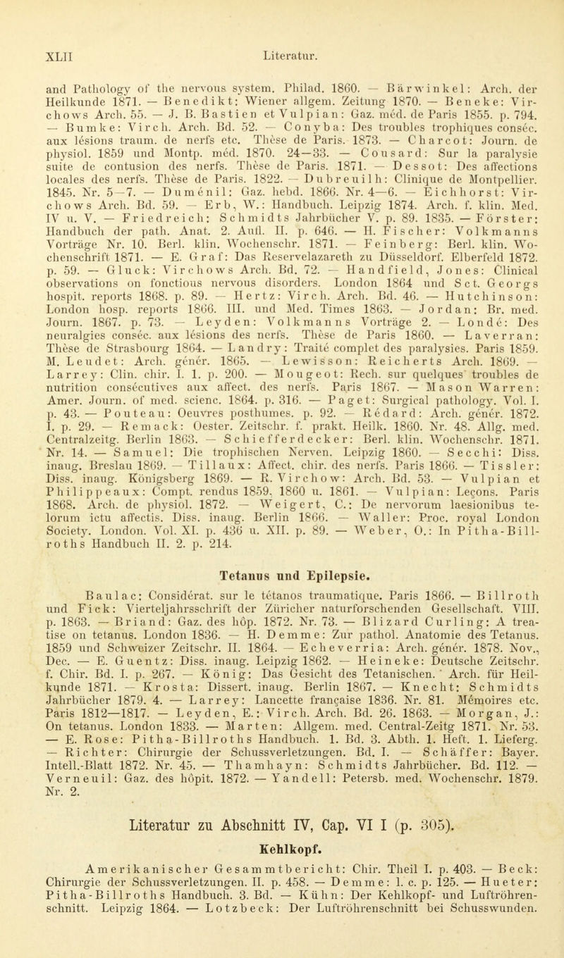 and Pathology of the nervous System. Philad. 1860. — Bärwinkel: Arch. der Heilkunde 1871. — Benedikt: Wiener allgem. Zeitung 1870. — Beneke: Vir- chows Arch. 55. — J. B. Bastien etVulpian: Gaz. med. de Paris 1855. p. 794. — Bumke: Vir eh. Arch. Bd. 52. — Conyba: Des troubles trophiques consec. aux lesions träum, de nerfs etc. These de Paris. 1873. — Charcot: Journ. de physiol. 1859 und Montp. med. 1870. 24—33. — Cousard: Sur la paralysie suite de contusion des nerfs. These de Paris. 1871. — Dessot: Des affections locales des nerfs. These de Paris. 1822. — Dubreuilh: Clinique de Montpellier. 1845. Nr. 5—7. — Dumenil: Gaz. hebd. 1866. Nr. 4—6. - Eichhorst: Vir- chows Arch. Bd. 59. - Erb, W.: Handbuch. Leipzig 1874. Arch. f. klin. Med. IV u. V. — Friedreich: Schmidts Jahrbücher V. p. 89. 1835. — Förster: Handbuch der path. Anat. 2. Aull. II. p. 646. — H. Fischer: Volkmanns Vorträge Nr. 10. Berl. klin. Wochenschr. 1871. — Feinberg: Berl. klin. Wo- chenschrift 1871. — E. Graf: Das Reservelazareth zu Düsseldorf. Elberfeld 1872. p. 59. — Gluck: Virchows Arch. Bd. 72. — Handfield, Jones: Clinical observations on fonetious nervous disorders. London 1864 und Set. Georgs hospit. reports 1868. p. 89. — Hertz: Virch. Arch. Bd. 46. — Hutchinson: London hosp. reports 1866. III. und Med. Times 1863. — Jordan: Br. med. Journ. 1867. p. 73. — Leyden: Volkmanns Vorträge 2. — Londe: Des neuralgies consec. aux lesions des nerfs. These de Paris 1860. — Laverran: These de Strasbourg 1864. — Landry: Traite complet des paralysies. Paris 1859. M. Leudet: Arch. gener. 1865. — Lewis son: Reich erts Arch. 1869. — Larrey: Clin. chir. I. 1. p. 200. — Mougeot: Rech, sur quelques troubles de nutrition consecutives aux affect. des nerfs. Paris 1867. — Mason Warren: Amer. Journ. of med. scienc. 1864. p. 316. — Paget: Surgical pathology. Vol. I. p. 43. — P oute au: Oeuvres posthumes. p. 92. — Redard: Arch. gener. 1872. I. p. 29. — Remack: Oester. Zeitschr. f. prakt. Heilk. 1860. Nr. 48. Allg. med. Centralzeitg. Berlin 1863. — Schiefferdecker: Berl. klin. Wochenschr. 1871. Nr. 14. — Samuel: Die trophischen Nerven. Leipzig 1860. — Secchi: Diss. inaug. Breslau 1869. — Till aux: Affect. chir. des nerfs. Paris 1866. — Tissler: Diss. inaug. Königsberg 1869. — R. Virchow: Arch. Bd. 53. — Vulpian et Philippeaux: Compt. rendus 1859. 1860 u. 1861. — Vulpian: Lecons. Paris 1868. Arch. de physiol. 1872. — Weigert, C.: De nervorum laesionibus te- lorum ictu affectis. Diss. inaug. Berlin 1866. — Waller: Proc. royal London Society. London. Vol. XL p. 436 u. XII. p. 89. — Weber, O.: In Pitha-Bill- roths Handbuch II. 2. p. 214. Tetanus nnd Epilepsie. Baulac: Considerat. sur le tetanos traumatique. Paris 1866. — Billroth und Fick: Vierteljahrsschrift der Züricher naturforschenden Gesellschaft. VIII. p. 1863. — Briand: Gaz. des hop. 1872. Nr. 73. — Blizard Curling: A trea- tise on tetanus. London 1836. — H. Demme: Zur pathol. Anatomie des Tetanus. 1859 und Schweizer Zeitschr. II. 1864. — Echeverria: Arch. gener. 1878. Nov., Dec. — E. Guentz: Diss. inaug. Leipzig 1862. — Heineke: Deutsche Zeitschr. f. Chir. Bd. I. p. 267. — König: Das Gesicht des Tetanischen. Arch. für Heil- kunde 1871. — Krosta: Dissert. inaug. Berlin 1867. — Knecht: Schmidts Jahrbücher 1879. 4. — Larrey: Lancette francaise 1836. Nr. 81. Memoires etc. Paris 1812—1817. - Leyden, E.:-Virch. Arch. Bd. 26. 1863. - Morgan, J.: On tetanus. London 1833. — Marten: Allgem. med. Central-Zeitg 1871. Nr. 53. — E. Rose: Pitha-Billroths Handbuch. 1. Bd. 3. Abth. 1. Heft. 1. Lieferg. — Richter: Chirurgie der Schussverletzungen. Bd. I. — Schäffer: Bayer. Intell.-Blatt 1872. Nr. 45. — Thamhayn: Schmidts Jahrbücher. Bd. 112. — Verneuil: Gaz. des höpit. 1872. — Y an de 11: Petersb. med. Wochenschr. 1879. Nr. 2. Literatur zu Abschnitt IV, Cap. VI I (p. 305). Kehlkopf. Amerikanischer Gesammtbericht: Chir. Theil I. p. 403. — Beck: Chirurgie der Schussverletzungen. II. p. 458. — Demme: 1. c. p. 125. — Hueter: Pitha-Billroths Handbuch. 3. Bd. — Kühn: Der Kehlkopf- und Luftröhren- schnitt. Leipzig 1864. — Lotzbeck: Der Luftröhren schnitt bei Schusswunden.