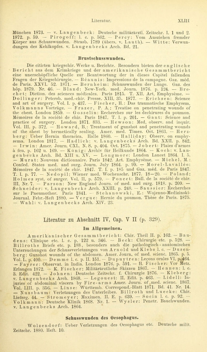 München 1873. — v. Langenbeck: Deutsche militärärztl. Zeitschr. I. 1 und 2. 1872. p. 59. — Pirogoff: 1. c. p. 562. - Percy: Vom Ausziehen fremder Körper aus Schusswunden. Strasb. 1789 (übers, v. Lauth). — Witte: Verwun- dungen des Kehlkopfes, v. Langenbecks Arch. Bd. 21. Brustschusswunden. Die citirten kriegschir. Werke u. Berichte. Besonders bieten der englische Bericht aus dem Krimkriege und der amerikanische Gesammtbericht eine unerschöpfliche Quelle zur Beantwortung der in dieses Capitel fallenden Fragen der Kriegschirurgie. — Beaunis: Impressions de la campagne. Gaz. med. de Paris. XXVI. 52. 1871. — Bern heim: Schusswunden der Lunge. Gaz. des höp. 1879. Nr. 46. - Bland: New-York. med. Journ. 1876. p. 124. — Bre- chet: Diction. des sciences medicales. Paris 1815. T. XII. Art. Emphyseme. — Dollinger: Petersb. med.-chir. Presse. XIII. 35. 1877. — Erichsen: Science and art of surgery. Vol. I. p. 437. — Fischer, H.: Das traumatische Emphysem. Volkmanns Vorträge. - Frazer, P. A.: Treatise on penetrating wounds of the ehest. London 1859. — Gosselin: Recherches sur les dechirures du poumon. Memoires de la societe de chir. Paris 1847. T. I. p. 201. — Gant: Science and practice of surger}^ London 1871. 833. — Hewson: Med. observ. and inquir. Vol. III. p. 372. — Howard, B.: Treatment of gunshot and penetrating wounds of the ehest by hermetically sealing. Amer. med. Times. Oct. 1863. — Herz- berg: Ueber Hernia thoracica. Halle 1860. — Halliday: Observ. on emphy- sema. London 1817. — Hadlich: v. Langenbecks Arch. Bd. XXII. p. 842. — Irwin: Amer. Journ. CXL. K S. p. 404. Oct. 1875. — Jobert: Plaies d'armes ä feu. p. 162 u. 169. — König: Archiv für Heilkunde 1864. — Koch: v. Lan- genbecks Arch. Bd. XIII u. XV. — Longmore: London Lancet 1864. I. 5. — Murat: Nouveau dictionnaire. Paris 1842. Art. Emphyseme. — Michel, M.: Confed. States med. and surg. Journ. July 1864. p. 99. — Morel-Lavallee: Memoires de la societe de chir. 1847. T. I. p. 185 und Gaz. med. de Paris 1847. T. I. p. 77. - Nedopil: Wiener med. Wochenschr. 1877. 18-20. - Pol and: Holmes syst, of surger. Vol. II. p. 579. — Poncet: Bull, de la societe de chir. HI. Nr. 7. — Parson: New England Journ. of med. and surg. 1818. p. 209. — Schneider: v. Langenbecks Arch. XXIII. p. 248. — Saussier: Recherches sur le Pneumothor. Paris 1841. — Stehanowski, E.: Wojenno-Medizinski- Journal. Febr.-Heft 1880. — Vergue: Hernie du poumon. These de Paris. 1875. — Wahl: v. Langenbecks Arch. XIV. 23. Literatur zu Abschnitt IV, Cap. V II (p. 329). Im Allgemeinen. Amerikanischer Gesammtbericht: Chir. Theil II. p. 162. — Bau- dens: Clinique etc. 1. c. p. 122 u. 346. — Beck: Chirurgie etc. p. 528. — Billroths Briefe etc. p. 188, besonders auch die pathologisch - anatomischen Untersuchungen der Schussverletzungen von Arnold undKlebs 1. c. — Dusen- berg: Gunshot wounds of the abdomen. Amer. Journ. of med. scienc. 1865. p. 5. Vol. L. p. 400. — D e m m e I.e. p. IL 151. — Dupuytren: Lecons orales VI. p. 464. — Fayrer: Observat. in India. London 1876. p. 591. — H. Fischer: Vor Metz. Erlangen 1872. — K. Fischer: Militärärztliche Skizzen 1867. — Hennen: 1. c. 3. Edit. 422. - Johnen: Deutsche Zeitschr. f. Chirurgie 1876. - Kleberg: v. Langenbecks Arch. 1868. — Legouest: II. Edit. p. 463. - Lideil: In- juries of abdominal viscera by Fire-arms Amer. Journ. of.med. scienc. 1867. Vol. LIII. p. 356. — Linse: Württemb. Correspond.-Blatt 1871. Bd. 41. Nr. 14. — Nussbaum: Verletzungen des Unterleibes. Billroth und Luecke: Chir. Lieferg. 44. — Stromeyer: Maximen. II. E. p. 639. — So ein 1. c. p. 92. — Volk mann: Deutsche Klinik 1868. Nr. 1. — Wysler: Penetr. Bauchwunden, v. Langenbecks Arch. 1864. Schusswunden des Oesophagus. Wolzendorf: Ueber Verletzungen des Oesophagus etc. Deutsche milit. Zeitschr. 1880. Heft. 10.