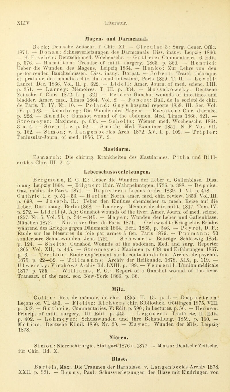 Magen- und Darmcanal. Beck: Deutsche Zeitschr. f. Chir. XL — Circular 3: Surg. Gener. Offic. 1871. — Donau: Schussverletzungen des Darmcanals Diss. inaug. Leipzig 1866. — H. Fischer: Deutsche med. Wochenschr. — Guthrie: Commentaries. 6. Edit. p. 576. — Hamilton: Treatise of milit. surgery. 1865. p. 360. — Henrici: Ueber die Wunden des Magens. Leipzig 1864. — Henko: Zur Lehre von den perforirenden Bauchschüssen. Diss. inaug. Dorpat. — Jobert: Traite theorique et pratique des maladies chir. du canal intestinal. Paris 1829. T. IL — L o v e 11: Lancet. Dec. 1866. Vol. II. p. 622. — Lid eil: Amer. Journ. of med. scienc. LIII. p. 351. — Larrey: Memoires. T. III. p. 334. — Mossakowsky: Deutsche Zeitschr. f. Chir. 1872. I. p. 321. — Peters: Gunshot wounds of intestines and bladder. Amer. med. Times 1864. Vol. 8. — Poncet: Bull.de la societe de chir. de Paris. T. IV. Nr. 10. - Pol and: Guy's hospital reports 1858. III. Ser. Vol. IV. p. 123. — Romberg: Die Wunden des Magens. — Ravaton: Chir. d'armee. p. 228. — Run die: Gunshot wound of the abdomen. Med. Times 1866. 821. — Stromeyer: Maximen, p. 633. — Scholtz: Wiener med. Wochenschr. 1864. 3 u. 4. — So ein 1. c. p. 92. — Smith: Med. Examiner 1851. N. F. Vol. VII. p. 162. — Simon: v. Langenbecks Arch. 1872. XV. I. p. 109. — Tripler: Peninsular-Journ. of med. 1856. IV. 2. Mastdarm. Esmarch: Die Chirurg. Krankheiten des Mastdarmes. Pitha und Bill- roths Chir. III. 2. 4. Leberschussverletzungen. Bergmann, E. C. E.: Ueber die Wunden der Leber u. Gallenblase. Diss. inaug. Leipzig 1864. — Bilguer: Chir. Wahrnehmugen. 1736. p. 388. — Depres: Gaz. medic. de Paris. 1871. — Dupuytren: Lecons orales 1839. T. VI. p. 478. — Guthrie 1. c. p. 51—53. — Harlan: North, amer. med. chir. review. 1859. Vol. IH. p. 698. — Joseph, H.: Ueber den Einfluss chemischer u. mech. Reize auf die Leber. Diss. inaug. Berlin 1868. — Larrey: Memoir. de chir. milit. 1817. Tom. IV. p. 272. — Lid eil (J. A.): Gunshot wounds of the liver. Amer. Journ. of med. scienc. 1857. Nr. 5. Vol. 53. p. 344—345. — Mayer: Wunden der Leber und Gallenblase. München 1872. — Nicaise: Gaz. de Paris. 1871. — 0 chwadt: Kriegschir. Erfahr, während des Krieges gegen Dänemark 1864. Berl. 1865, p. 346. — Peyret, D. P.: Etüde sur les blessures du foie par armes ä feu. Paris 1879. — Pur mann: 50 sonderbare Schusswunden. Jena 1721. — Schwartz: Beiträge. Schleswig 1854. p. 124. — Shelts: Gunshod Wounds of the abdomen. Med. and surg. Reporter 1865. Vol. XII, p. 445. — Stromeyer: Maximen p. 638 und Erfahrungen 1867. p. 6. — Terillon: Etüde experiment. sur la contusion du foie. Archiv, de psychol. 1875. p. 22—32. — Tillmanns: Archiv der Heilkunde. 1878. XIX, p. Ü9. — Ulwersky: Virchows Archiv Bd. LXIII. p. 189. — Verneuil: L'union medicale 1877. p. 755. — Williams, P. 0.: Report of a Gunshot wound of the liver. Transact. of the med. soc. New-York 1866. p. 36. Milz. Co Hin: Ree. de memoir. de chir. 1855. IL 15. p. 1. — Dupuytren: Lecons or. VI. 480. — Fielitz: Richters chir. Bibliothek. Göttingen 1875. VIII. p. 352. — Guthrie: Commentaries. V: Edit. p. 590; in Lectures. p. 56. — Hennen: Princip. of milit. surgery. III. Edit. p. 445. — Legouest: Traite etc. II. Edit. p. 402. — Lohmeyer: Schusswunden und ihre Behandlung. 1859. p. 160. — Möbius: Deutsche Klinik 1850. Nr. 20. — Mayer: Wunden der Milz. Leipzig 1878. Nieren. Simon: Nierenchirurgie. Stuttgart 1876 u. 1877. — Maas: Deutsche Zeitschr. für Chir. Bd. X. Blase. Bartels, Max: Die Traumen der Harnblase, v. Langenbecks Archiv 1878. XXII. p. 521. — Bruns, Paul: Schussverletzungen der Blase mit Eindringen von