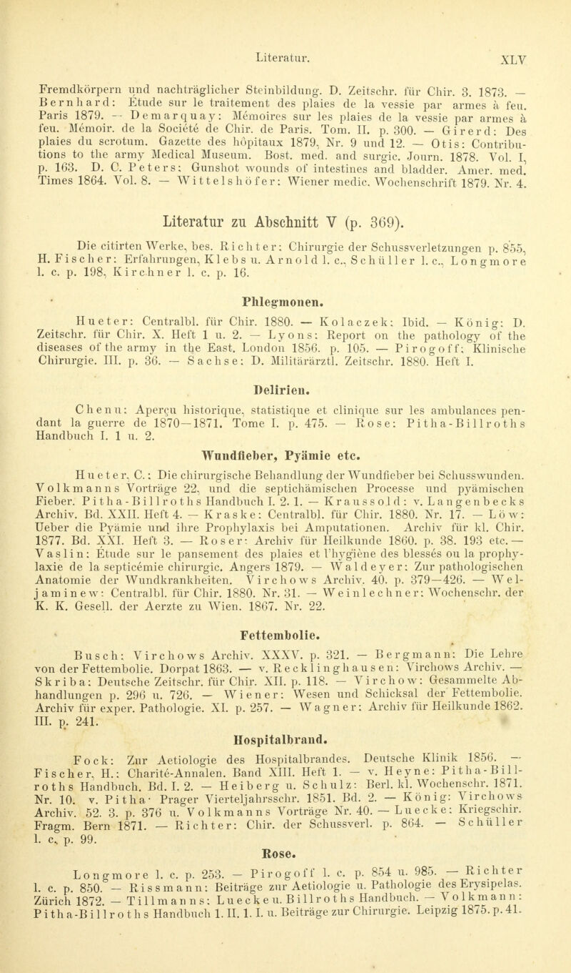 Fremdkörpern und nachträglicher Steinbildung. D. Zeitschr. für Chir. 3. 1873. — Bernhard: Etüde sur le traitement des plaies de la vessie par armes ä feu. Paris 1879. -- Demarquay: Memoires sur les plaies de la vessie par armes ä* feu. Memoir. de la Societe de Chir. de Paris. Tom. II. p. 300. — Girerd: Des plaies du scrotum. Gazette des höpitaux 1879, Nr. 9 und 12. — Otis: Contribu- tions to the army Medical Museum. Bost. med. and surgic. Journ. 1878. Vol. I, p. 163. D. C. Peters: Gunshot wounds of intestines and bladder. Amer. med] Times 1864. Vol. 8. — Wittelshöfer: Wiener medic. Wochenschrift 1879. Nr. 4. Literatur zu Abschnitt V (p. 369). Die citirten Werke, bes. Richter: Chirurgie der Schussverletzungen p. 855, H. Fischer: Erfahrungen, Klebsu. Arnold 1. c, Schüller I.e., L o n g m o r e I. c. p. 198, Kirchner 1. c. p. 16. Phlegmonen. Hu et er: Centralbl. für Chir. 1880. — Kolaczek: Ibid. - König: D. Zeitschr. für Chir. X. Heft 1 u. 2. — Lyons: Report on the pathology of the diseases of the army in the East. London 1856. p. 105. — Pirogoff: Klinische Chirurgie. III. p. 36. — Sachse: D. Militärärztl. Zeitschr. 1880. Heft I. Delirien. Chenu: Apercu historique, statistique et clinique sur les ambulances pen- dant la guerre de 1870—1871. Tome I. p. 475. — Rose: Pitha-Billroths Handbuch I. 1 u. 2. Wnndfieber, Pyämie etc. H u e t e r, C.: Die chirurgische Behandlung der Wundfieber bei Schusswunden. Volkmanns Vorträge 22, und die septichämischen Processe und pyämischen Fieber. Pitha-Billroths Handbuch I. 2. 1. — Kraussold: v. Langenbecks Archiv. Bd. XXII. Heft 4. - Kraske: Centralbl. für Chir. 1880. Nr. 17. - Low: Ueber die Pyämie und ihre Prophylaxis bei Amputationen. Archiv für kl. Chir. 1877. Bd. XXI. Heft 3. — Roser: Archiv für Heilkunde 1860. p. 38. 193 etc.— Vaslin: Etüde sur le pansement des plaies et l'hyg'iene des blesses ou la prophy- laxie de la septicemie Chirurgie. Angers 1879. — Waldeyer: Zur pathologischen Anatomie der Wundkrankheiten. Virchows Archiv. 40. p. 379—426. — Wel- jaminew: Centralbl. für Chir. 1880. Nr. 31. — Weinleebner: Wochenschr. der K. K. Gesell, der Aerzte zu Wien. 1867. Nr. 22. Fettembolie. Busch: Virchows Archiv. XXXV. p. 321. — Bergmann: Die Lehre von derFettembolie. Dorpat 1863. — v. Recklinghausen: Virchows Archiv.— Skriba: Deutsche Zeitschr. für Chir. XII. p. 118. — Virchow: Gesammelte Ab- handlungen p. 296 u. 726. — Wiener: Wesen und Schicksal der Fettembolie. Archiv für exper. Pathologie. XI. p. 257. — Wagner: Archiv für Heilkunde 1862. III. p. 241. Hospitalbrand. Fock: Zur Aetiologie des Hospitalbrandes. Deutsche Klinik 1856. — Fischer, H.: Charite-Annalen. Band XIII. Heft 1. - v. Heyne: Pitha-Bill- roths Handbuch. Bd. I. 2. - Heiberg u. Schulz: Berk kl. Wochenschr. 1871. Nr. 10. v. Pitha- Prager Vierteljahrsschr. 1851. Bd. 2. — König: Virchows Archiv. 52. 3. p. 376 u. Volkmanns Vorträge Nr. 40. — Luecke: Kriegschir. Fragm. Bern 1871. — Richter: Chir. der Schussverl. p. 864. — Schüller 1. c. p. 99. Kose. Longmore 1. c. p. 253. - Pirogoff 1. c. p. 854 u. 985. — Richter 1. c. p. 850. - Riss mann: Beiträge zur Aetiologie u. Pathologie des Erysipelas. Zürich 1872. - Tillmanns: Lueck e u. Billrot hs Handbuch. - Volkmann: Pitha-Billroths Handbuch 1. II. 1.1. u. Beiträge zur Chirurgie. Leipzig 1875. p. 41.