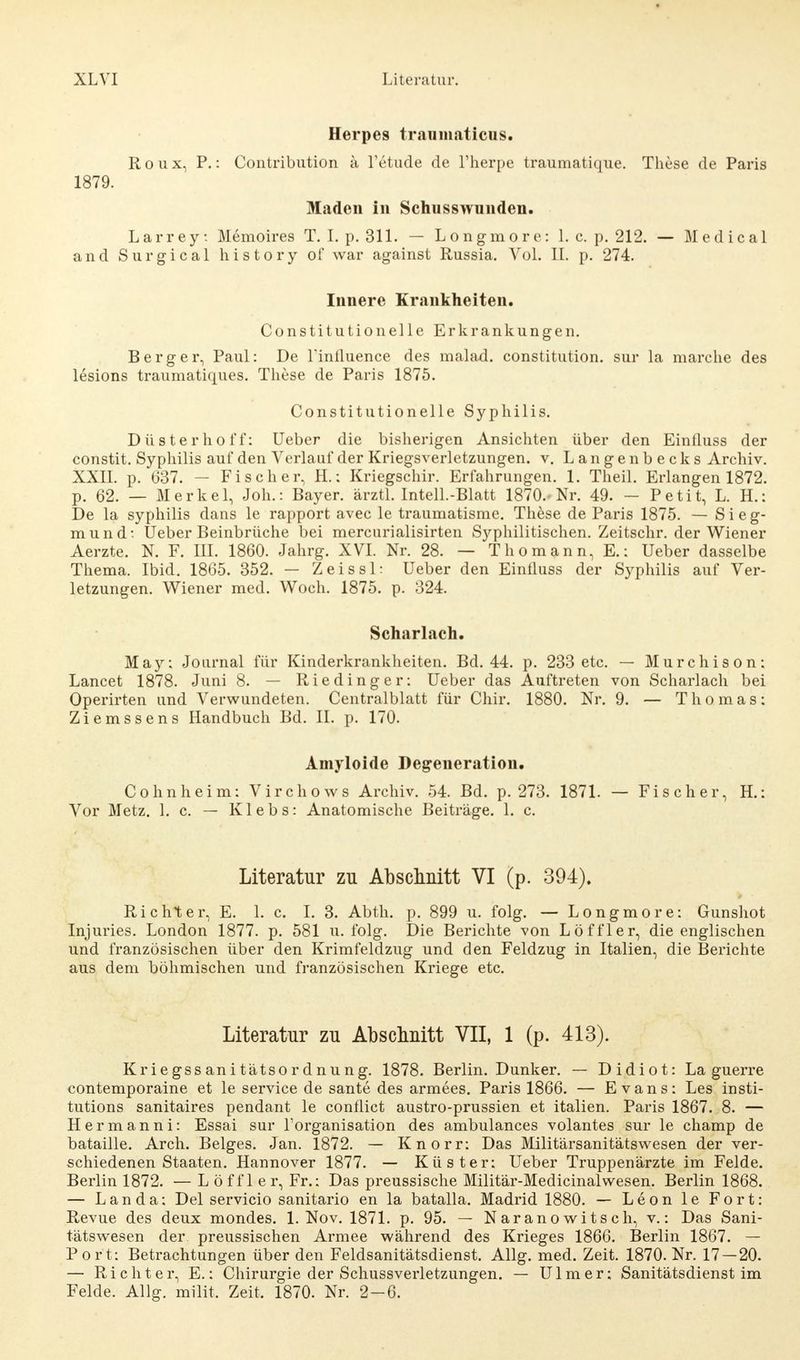 Herpes tranmaticus. Roux, P.: Contribution ä Tetude de l'herpe traumatique. These de Paris 1879. Maden in Schusswunden. Larrey. Memoires T. I. p. 311. — Longmore: 1. c. p. 212. — Medical and Surgical history of war against Russia. Vol. II. p. 274. Innere Krankheiten. Constitutionelle Erkrankungen. Berg er, Paul: De l'influence des malad. Constitution, sur la marche des lesions traumatiques. These de Paris 1875. Constitutionelle Syphilis. Düsterhoff: Ueber die bisherigen Ansichten über den Einfluss der constit. Syphilis auf den Verlauf der Kriegsverletzungen, v. Langenbecks Archiv. XXII. p. 637. — Fischer, H.: Kriegschir. Erfahrungen. 1. Theil. Erlangen 1872. p. 62. — Merkel, Jon.: Bayer, ärztl. Intell.-Blatt 1870.- Nr. 49. — Petit, L. H.: De la Syphilis dans le rapport avec le traumatisme. These de Paris 1875. — Sieg- mund*. Ueber Beinbrüche bei mercurialisirten Syphilitischen. Zeitschr. der Wiener Aerzte. N. F. III. 1860. Jahrg. XVI. Nr. 28. — Thomann, E.: Ueber dasselbe Thema. Ibid. 1865. 352. — Zeissl: Ueber den Einiluss der Syphilis auf Ver- letzungen. Wiener med. Woch. 1875. p. 324. Scharlach. May: Journal für Kinderkrankheiten. Bd. 44. p. 233 etc. — Murchison: Lancet 1878. Juni 8. — Riedinger: Ueber das Auftreten von Scharlach bei Operirten und Verwundeten. Centralblatt für Chir. 1880. Nr. 9. — Thomas: Ziemssens Handbuch Bd. IL p. 170. Amyloide Degeneration. Cohn heim: Virchows Archiv. 54. Bd. p. 273. 1871. — Fischer, H.: Vor Metz. 1. c. — Klebs: Anatomische Beiträge. 1. c. Literatur zu Abschnitt VI (p. 394). Richter, E. 1. c. I. 3. Abth. p. 899 u. folg. — Longmore: Gunshot Injuries. London 1877. p. 581 u. folg. Die Berichte von Löffler, die englischen und französischen über den Krimfeldzug und den Feldzug in Italien, die Berichte aus dem böhmischen und französischen Kriege etc. Literatur zu Abschnitt VII, 1 (p. 413). Kriegssanitätsordnung. 1878. Berlin. Dunker. — Didiot: La guerre contemporaine et le Service de sante des armees. Paris 1866. — Evans: Les insti- tutions sanitaires pendant le conflict austro-prussien et italien. Paris 1867. 8. — Hermanni: Essai sur Forganisation des ambulances volantes sur le champ de bataille. Arch. Beiges. Jan. 1872. — Knorr: Das Militärsanitätswesen der ver- schiedenen Staaten. Hannover 1877. — Küster: Ueber Truppenärzte im Felde. Berlin 1872. — L öffl er, Fr.: Das preussische Militär-Medicinalwesen. Berlin 1868. — L a n d a: Del servicio sanitario en la batalla. Madrid 1880. — Leon le Fort: Revue des deux mondes. 1. Nov. 1871. p. 95. — Naranowitsch, v.: Das Sani- tätswesen der preussischen Armee während des Krieges 1866. Berlin 1867. — Port: Betrachtungen über den Feldsanitätsdienst. Allg. med. Zeit. 1870. Nr. 17—20. — Richter, E.: Chirurgie der Schussverletzungen. — Ulm er: Sanitätsdienst im Felde. Allg. milit, Zeit. 1870. Nr. 2-6.