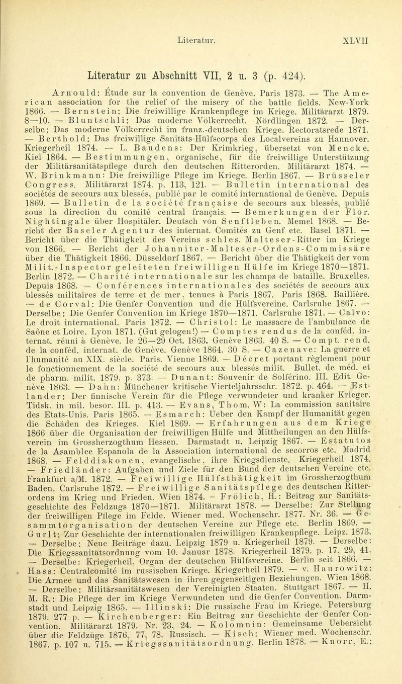 Literatur zu Abschnitt VII, 2 u. 3 (p. 424). Arnould: Etüde sur la Convention de Geneve. Paris 1873. — The Ame- rican association for the relief of tlie misery of the battle fields. New-York 1866. — Bernstein: Die freiwillige Krankenpflege im Kriege. Militärarzt 1879. 8—10. — Bluntschli: Das moderne Völkerrecht. Nördlingen 1872. — Der- selbe: Das moderne Völkerrecht im franz.-deutschen Kriege. Rectoratsrede 1871. — Berthold: Das freiwillige Sanitäts-Hülfscorps des Localvereins zu Hannover. Kriegerheil 1874. — L. Baudens: Der Krimkrieg, tibersetzt von Mencke. Kiel 1864. — Bestimmungen, organische, für die freiwillige Unterstützung der Militärsanitätspflege durch den deutschen Ritterorden. Militärarzt 1874. — W. Brinkmann: Die freiwillige Pflege im Kriege. Berlin 1867. — Brüsseler Congress. Militärarzt 1874. p. 113, 121. — Bulletin international des societes de secours aux blesses, publie par le comite international de Geneve. Depuis 1869. — Bulletin de la societe francaise de secours aux blesses, publie sous la direction du comite central francais. — Bemerkungen der Flor. Nightingale über Hospitäler. Deutsch von Senftleben. Memel 1868. — Be- richt der Baseler Agentur des internat. Comites zu Genf etc. Basel 1871. — Bericht über die Thätigkeit des Vereins schles. Malteser -Ritter im Kriege von 1866. — Bericht der Johanniter -Malteser-Ordens-Commissäre über die Thätigkeit 1866. Düsseldorf 1867. — Bericht über die Thätigkeit der vom Milit.-Inspector geleiteten freiwilligen Hülfe im Kriege 1870—1871. Berlin 1872. — Charite internationale sur les champs de bataille. Bruxelles. Depuis 1868. — Conferences internationales des societes de secours aux blesses militaires de terre et de mer, tenues ä Paris 1867. Paris 1868. Bailliere. — de Corval: Die Genfer Convention und die Hülfsvereine. Carlsruhe 1867. — Derselbe: Die Genfer Convention im Kriege 1870—1871. Carlsruhe 1871.— Calvo: Le droit international. Paris 1872. — Chris toi: Le massacre de l'ambulance de Saöne et Loire. Lyon 1871. (Gut gelogen!) — Comptes rendus de la confed. in- ternat. reuni ä Geneve. le 26—29 Oct. 1863. Geneve 1863. 40 S. — Co mpt. rend. de la confed. internat. de Geneve. Geneve 1864. 30 S. — Cazenave: La guerre et Thumanite au XIX. siecle. Paris. Vienne 1869. — De er et portant reglement pour le fonetionnement de la societe de secours aux blesses milit. Bullet, de med. et de pharm, milit. 1879. p. 373. — Dun an t: Souvenir de Solferino. III. Edit. Ge- neve 1863. — Dahn: Münchener kritische Vierteljahrsschr. 1872. p. 464. — Est- land er: Der finnische Verein für die Pflege verwundeter und kranker Krieger. Tidsk. in mil. besor. III. p. 413. — Evans, Thom. W: La commission sanitaire des Etats-Ünis. Paris 1865. — Esmarch: Ueber den Kampf der Humanität gegen die Schäden des Krieges. Kiel 1869. — Erfahrungen aus dem Kriege 1866 über die Organisation der freiwilligen Hülfe und Mittheilungen an den Hülfs- verein im Grossherzogthum Hessen. Darmstadt u. Leipzig 1867. — Estatutos de la Asamblee Espanola de la Association international de secorros etc. Madrid 1868. — Felddiakonen, evangelische, ihre Kriegsdienste. Kriegerheil 1874. — Friedländer: Aufgaben und Ziele für den Bund der deutschen Vereine etc. Frankfurt a/M. 1872. — Freiwillige Hülfsthätigkeit im Grossherzogthum Baden. Carlsruhe 1872. — Freiwillige Sanitätspflege des deutschen Ritter- ordens im Krieg und Frieden. Wien 1874. - Frölich, H.: Beitrag zur Sanitäts- geschichte des Feldzugs 1870—1871. Militärarzt 1878. — Derselbe^ Zur Stellung der freiwilligen Pflege im Felde. Wiener med. Wochenschr. 1877. Nr. 36. — Ge- sammtorganisation der deutschen Vereine zur Pflege etc. Berlin 1869. — Gurlt: Zur Geschichte der internationalen freiwilligen Krankenpflege. Leipz. 1873. — Derselbe: Neue Beiträge dazu. Leipzig 1879 u. Kriegerheil 1879. — Derselbe: Die Kriegssanitätsordnung vom 10. Januar 1878. Kriegerheil 1879. p. 17, 29, 41. — Derselbe : Kriegerheil, Organ der deutschen Hülfsvereine. Berlin seit 1866. — Hass: Centralcomite im russischen Kriege. Kriegerheil 1879. — v. Haurowitz: Die Armee und das Sanitätswesen in ihren gegenseitigen Beziehungen. Wien 1868. — Derselbe: Militärsanitätswesen der Vereinigten Staaten. Stuttgart 1867. — H. M. R. • Die Pflege der im Kriege Verwundeten und die Genfer Convention. Darm- stadt und Leipzig 1865. — III in ski: Die russische Frau im Kriege. Petersburg 1879. 277 p. — Kirchen berger: Ein Beitrag zur Geschichte der Genfer Con- vention. Militärarzt 1879. Nr. 23, 24. - Kolomnin: Gemeinsame Uebersicht über die Feldzüge 1876, 77, 78. Russisch. - Kisch: Wiener med. Wochenschr. 1867. p. 107 u. 715. — Kriegssanitätsordnung. Berlin 1878. — Knorr, E.: