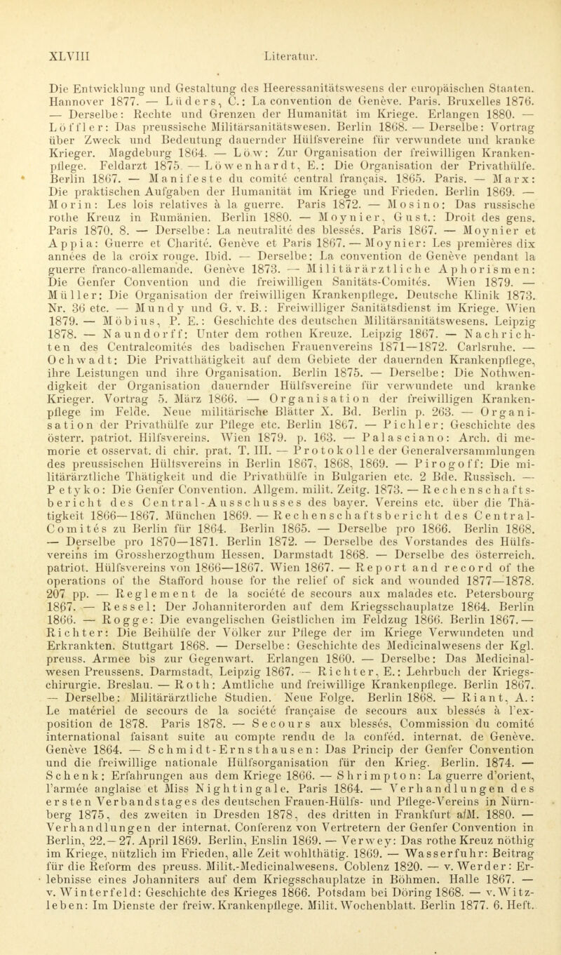 Die Entwicklung und Gestaltung des Heeressanitätswesens der europäischen Staaten. Hannover 1877. — Lüders, C.: La Convention de Geneve. Paris. Bruxelles 1876. — Derselbe: Rechte und Grenzen der Humanität im Kriege. Erlangen 1880. — Löl'i'ler: Das preussische Militärsanitätswesen. Berlin 1868. — Derselbe: Vortrag über Zweck und Bedeutung dauernder Hülf'svereine für verwundete und kranke Krieger. Magdeburg 1864. — Low: Zur Organisation der freiwilligen Kranken- pflege. Feldarzt 1875. — Löwenhardt, E.: Die Organisation der Privathülfe. Berlin 1867. — Manifeste du comite central francais. 1865. Paris. — Marx: Die praktischen Aufgaben der Humanität im Kriege und Frieden. Berlin 1869. — Morin: Les lois relatives ä la guerre. Paris 1872. — Mosino: Das russische rothe Kreuz in Rumänien. Berlin 1880. — Moynier, G u s t.: Droit des gens. Paris 1870. 8. — Derselbe: La neutralite des blesses. Paris 1867. — Moynier et Appia: Guerre et Charite. Geneve et Paris 1867. — Moynier: Les premieres dix annees de la croix rouge. Ibid. — Derselbe: La Convention de Geneve pendant la guerre franco-allemande. Geneve 1873. — Militärärztliche Aphorismen: Die Genfer Convention und die freiwilligen Sanitäts-Comites. Wien 1879. — Müller: Die Organisation der freiwilligen Krankenpflege. Deutsche Klinik 1873. Nr. 36 etc. — Mundy und G. v. B.: Freiwilliger Sanitätsdienst im Kriege. Wien 1879.— Möbius, P. E.: Geschichte des deutschen Militärsanitätswesens. Leipzig 1878. — Naundorf!': Unter dem rothen Kreuze. Leipzig 1867. — Nachrich- ten des Centralcomites des badischen Frauenvereins 1871—1872. Carlsruhe. — Ochwadt; Die Privatthätigkeit auf dem Gebiete der dauernden Krankenpflege, ihre Leistungen und ihre Organisation. Berlin 1875. — Derselbe: Die Notwen- digkeit der Organisation dauernder Hülf'svereine für verwundete und kranke Krieger. Vortrag 5. März 1866. — Organisation der freiwilligen Kranken- pflege im Felde. Neue militärische Blätter X. Bd. Berlin p. 263. — Organi- sation der Privathülfe zur Pflege etc. Berlin 1867. — Pichler: Geschichte des österr. patriot. Hilfsvereins. Wien 1879. p. 163. — Palasciano: Arch. di me- morie et osservat. di chir. prat. T. III. — Protokolle der Generalversammlungen des preussischen Hülisvereins in Berlin 1867, 1868, 1869. — Pirogo ff: Die mi- litärärztliche Thätigkeit und die Privathülfe in Bulgarien etc. 2 Bde. Russisch. — P e ty k o : Die Genfer Convention. Allgem. milit. Zeitg. 1873. — Rechenschafts- bericht des Centrai-Ausschusses des bayer. Vereins etc. über die Thä- tigkeit 1866—1867. München 1869. — Rechenschaftsbericht des Central- Comites zu Berlin für 1864. Berlin 1865. — Derselbe pro 1866. Berlin 1868. — Derselbe pro 1870—1871. Berlin 1872. — Derselbe des Vorstandes des Hülfs- vereins im Grossherzogthum Hessen. Darmstadt 1868. — Derselbe des Österreich, patriot. Hülfsvereins von 1866—1867. Wien 1867. — Report and record of the Operations of the Stafford house for the relief of sick and wounded 1877—1878. 207 pp. — Reglement de la societe de secours aux malades etc. Petersbourg 18^7. — Res sei: Der Johanniterorden auf dem Kriegsschauplatze 1864. Berlin 1866. — Rogge: Die evangelischen Geistlichen im Feldzug 1866. Berlin 1867.— Richter: Die Beihülfe der Völker zur Pflege der im Kriege Verwundeten und Erkrankten. Stuttgart 1868. — Derselbe: Geschichte des Medicinalwesens der Kgl. preuss. Armee bis zur Gegenwart. Erlangen 1860. — Derselbe: Das Medicinal- wesen Preussens. Darmstadt, Leipzig 1867. — Richter, E.: Lehrbuch der Kriegs- chirurgie. Breslau. — Roth: Amtliche und freiwillige Krankenpflege. Berlin 1867. — Derselbe: Militärärztliche Studien. Neue Folge. Berlin 1868. — Riant, A.: Le materiel de secours de la societe francaise de secours aux blesses ä l'ex- position de 1878. Paris 1878. — Secours aux blesses, Commission du comite international faisant suite au compte rendu de la confed. internat. de Geneve. Geneve 1864. — Schmidt-Ernst hausen: Das Princip der Genfer Convention und die freiwillige nationale Hülfsorganisation für den Krieg. Berlin. 1874. — Schenk: Erfahrungen aus dem Kriege 1866. — Shrimpton: La guerre d'orient, l'armee anglaise et Miss Nightingale. Paris 1864. — Verhandlungen des ersten Verbandstages des deutschen Frauen-Hülfs- und Pflege-Vereins in Nürn- berg 1875, des zweiten in Dresden 1878, des dritten in Frankfurt a/M. 1880. — Verhandlungen der internat. Conferenz von Vertretern der Genfer Convention in Berlin, 22.-27. April 1869. Berlin, Enslin 1869. — Verwey: Das rothe Kreuz nöthig im Kriege, nützlich im Frieden, alle Zeit wohlthätig. 1869. — Wasserfuhr: Beitrag für die Reform des preuss. Milit.-Medicinalwesens. Coblenz 1820. — v. Werder: Er- lebnisse eines Johanniters auf dem Kriegsschauplatze in Böhmen. Halle 1867. — v. Winterfeld: Geschichte des Krieges 1866. Potsdam bei Döring 1868. — v. Witz- leben: Im Dienste der freiw. Krankenpflege. Milit. Wochenblatt. Berlin 1877. 6. Heft.