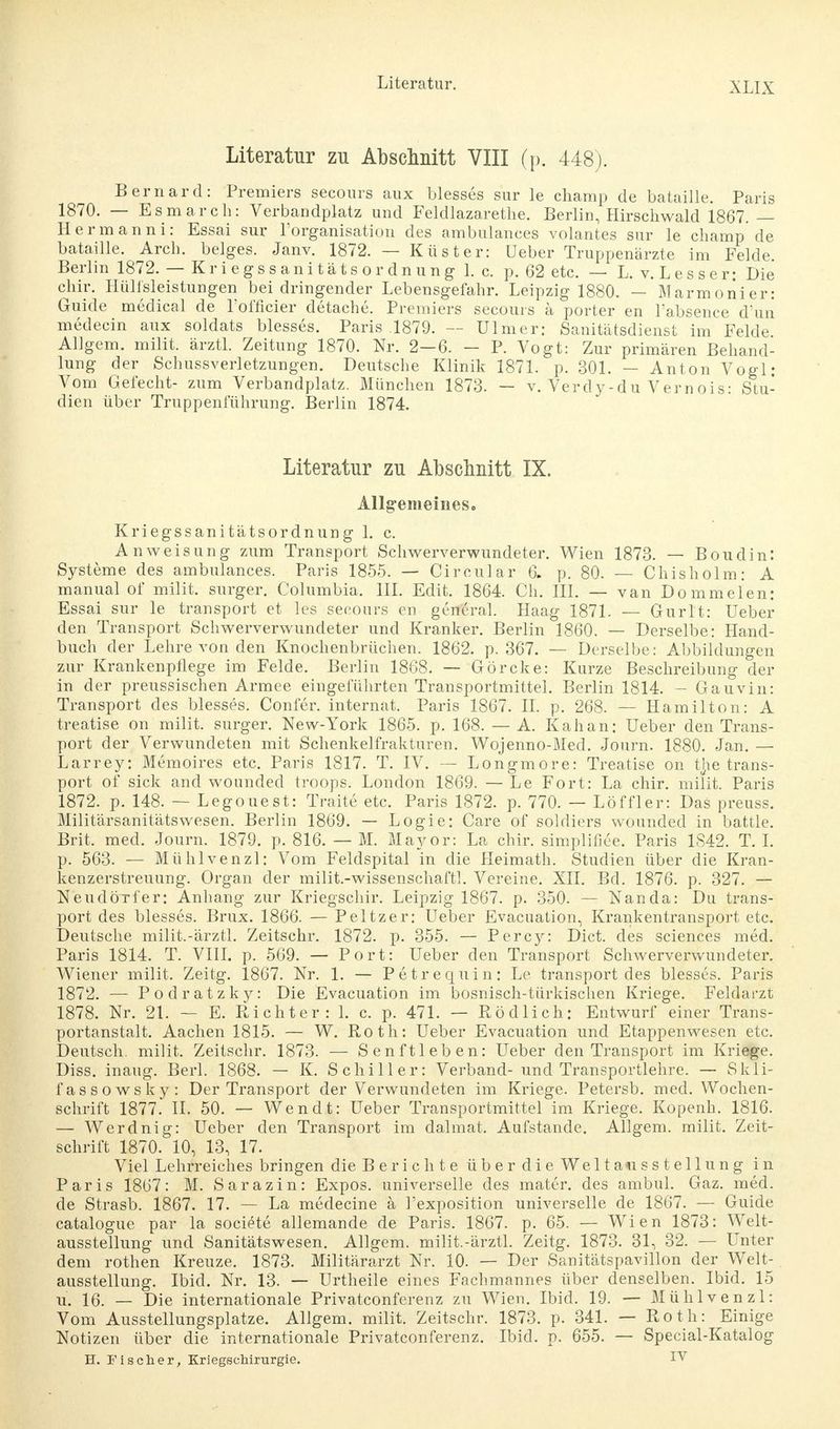Literatur zu Abschnitt VIII (p. 448). Bernard: Premiers secours aux blesses sur le champ de bataille. Paris 1870. — Esmarch: Verbandplatz und Feldlazarethe. Berlin, Hirschwald 1867. — Hermanni: Essai sur l'organisation des ambulances volantes sur le champ de bataille. Arch. beiges. Janv. 1872. — Küster: üeber Truppenärzte im Felde. Berlin 1872. — Kriegssanitätsordnungl. c. p. 62 etc. — L. v. Lessen Die chir. Hülfsleistungen bei dringender Lebensgefahr. Leipzig 1880. — Marmonier: Guide medical de Lofficier detache. Premiers secours ä porter en l'absence d'uii medecin aux soldats blesses. Paris .1879. — Ulmer: Sanitätsdienst im Felde Allgem. milit. ärztl. Zeitung 1870. Nr. 2—6. - P. Vogt: Zur primären Behand- lung der Schussverletzungen. Deutsche Klinik 1871. p. 301. — Anton Vogl: Vom Gefecht- zum Verbandplatz. München 1873. — v. Verdy-du Vernois: Stu- dien über Truppenführung. Berlin 1874. Literatur zu Abschnitt IX. Allgemeines. Kriegssanitätsordnung 1. c. Anweisung zum Transport Schwerverwundeter. Wien 1873. — Boudin: Systeme des ambulances. Paris 1855. — Circular 6. p. 80. — Chisholm: A manual of milit. surger. Columbia, III. Edit. 1864. Ch. III. — van Dommelen: Essai sur le transport et les secours en general. Haag 1871. — Gurlt: Ueber den Transport Schwerverwundeter und Kranker. Berlin 1860. — Derselbe: Hand- buch der Lehre von den Knochenbrüchen. 1862. p. 367. — Derselbe: Abbildungen zur Krankenpflege im Felde. Berlin 1868. — Görcke: Kurze Beschreibung der in der preussischen Armee eingeführten Transportmittel. Berlin 1814. — Gauvin: Transport des blesses. Conler. internal Paris 1867. II. p. 268. — Hamilton: A treatise on milit. surger. New-York 1865. p. 168. — A. Kahan: Ueber den Trans- port der Verwundeten mit Schenkelfrakturen. Wojenno-Med. Journ. 1880. Jan. — Larrey: Memoires etc. Paris 1817. T. IV. — Longmore: Treatise on the trans- port of sick and wounded troops. London 1869. — Le Fort: La chir. milit. Paris 1872. p. 148. — Legouest: Traite etc. Paris 1872. p. 770. — Löffler: Das preuss. Militärsanitätswesen. Berlin 1869. — Logie: Care of soldiers wounded in battle. Brit. med. Journ. 1879. p. 816. — M. Mayor: La chir. simplifiee. Paris 1842. T. I. p. 563. — Mühlvenzl: Vom Feldspital in die Heimath. Studien über die Kran- kenzerstreuung. Organ der milit.-wissenschaftl. Vereine. XII. Bd. 1876. p. 327. — Neudörfer: Anhang zur Kriegschir. Leipzig 1867. p. 350. — Nanda: Du trans- port des blesses. Brüx. 1866. — Peltzer: Ueber Evacuation, Krankentransport etc. Deutsche milit.-ärztl. Zeitschr. 1872. p. 355. — Percy: Dict. des sciences med. Paris 1814. T. VIII. p. 569. — Port: Ueber den Transport Schwerverwundeter. Wiener milit, Zeitg. 1867. Nr. 1. — Petrequin: Le transport des blesses. Paris 1872. — Podratzky: Die Evacuation im bosnisch-türkischen Kriege. Feldarzt 1878. Nr. 21. — E. Richter: 1. c. p. 471. — Rödlich: Entwurf einer Trans- portanstalt. Aachen 1815. — W. Roth: Ueber Evacuation und Etappenwesen etc. Deutsch, milit, Zeitschr. 1873. — Senftieben: Ueber den Transport im Kriege. Diss. inaug. Berk 1868. — K. Schiller: Verband-und Transportlehre. — Skli- fassowsky: Der Transport der Verwundeten im Kriege. Petersb. med. Wochen- schrift 1877. II. 50. — Wen dt: Ueber Transportmittel im Kriege. Kopenh. 1816. — Werdnig: Ueber den Transport im dalmat. Aufstande. Allgem. milit. Zeit- schrift 1870. 10, 13, 17. Viel Lehrreiches bringen die Berichte überdieWeltausstellung in Paris 1867: M. Sarazin: Expos, universelle des mater. des ambul. Gaz. med. de Strasb. 1867. 17. — La medecine ä l'exposition universelle de 1867. — Guide catalogue par la societe allemande de Paris. 1867. p. 65. — Wien 1873: Welt- ausstellung und Sanitätswesen. Allgem. milit.-ärztl. Zeitg. 1873. 31, 32. — Unter dem rothen Kreuze. 1873. Militärarzt Nr. 10. — Der Sanitätspavillon der Welt- ausstellung. Ibid. Nr. 13. — Urtheile eines Fachmannes über denselben. Ibid. 15 vi. 16. — Die internationale Privatconferenz zu Wien. Ibid. 19. — Mühlvenzl: Vom Ausstellungsplatze. Allgem. milit. Zeitschr. 1873. p. 341. — Roth: Einige Notizen über die internationale Privatconferenz. Ibid. p. 655. — Special-Katalog H. Fischer, Kriegschirurgie. IV