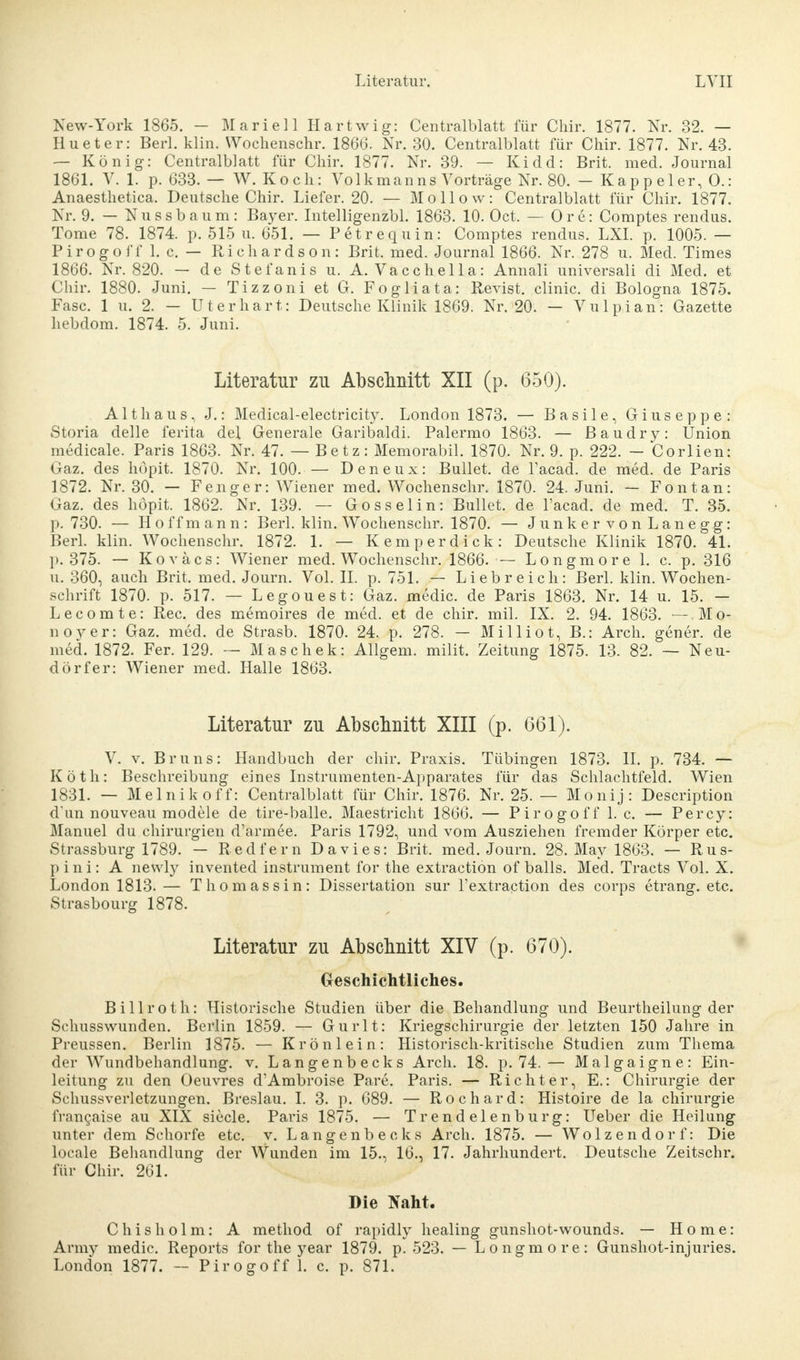 New-York 1865. - Marie] 1 Hartwig: Centraiblatt für Chir. 1877. Nr. 32. — Hueter: Berl. klin. Wochenschr. 1866. Nr. 30. Centraiblatt für Chir. 1877. Nr. 43. — König: Centralblatt für Chir. 1877. Nr. 39. — Kidd: Brit. med. Journal 1861. V. 1. p. 633.— W.Koch: Yol km an ns Vorträge Nr. 80. - K a p p e 1 er, 0.: Anaesthetica. Deutsche Chir. Liefer. 20. — Mollow: Centralblatt für Chir. 1877. Nr. 9. — Nussbaum: Bayer. Intelligenzbl. 1863. 10. Oct. — Ore: Comptes rendus. Tome 78. 1874. p. 515 u. 651. — Petrequin: Comptes rendus. LXI. p. 1005. — Pirogoff 1. c. — Richardson: Brit. med. Journal 1866. Nr. 278 u. Med. Times 1866. Nr. 820. — de Stefanis u. A. Vacchella: Annali universali di Med. et Chir. 1880. Juni. — Tizzoni et G. Fogliata: Revist. clinic. di Bologna 1875. Fase. 1 u. 2. — U t e r h a r t: Deutsche Klinik 1869. Nr. 20. — V u 1 p i a n: Gazette hebdom. 1874. 5. Juni. Literatur zu Abschnitt XII (p. 650). Altliaus, J.: Medical-electricity. London 1873. — Basile, Giuseppe: Storia delle ferita de! Generale Garibaldi. Palermo 1863. — Baudry: Union medicale. Paris 1863. Nr. 47. — Betz: Memorabil. 1870. Nr. 9. p. 222. - Corlien: Gaz. des höpit. 1870. Nr. 100. — Deneux: Bullet, de l'acad. de med. de Paris 1872. Nr. 30. — Fenger: Wiener med. Wochenschr. 1870. 24. Juni. — Fontan: Gaz. des höpit. 1862. Nr. 139. — Gosselin: Bullet, de l'acad. de med. T. 35. p. 730. — Hoffmann: Berl. klin. Wochenschr. 1870. — Junker vonLanegg: Berl. klin. Wochenschr. 1872. 1. — Kemperdick: Deutsche Klinik 1870. 41. p. 375. — Koväcs: Wiener med. Wochenschr. 1866. — Longmore 1. c. p. 316 u. 360, auch Brit. med. Journ. Vol. II. p. 751. — Liebreich: Berl. klin. Wochen- schrift 1870. p. 517. — Legouest: Gaz. medic. de Paris 1863. Nr. 14 u. 15. — Lecomte: Ree. des memoires de med. et de chir. mil. IX. 2. 94. 1863. -.Mo- noyer: Gaz. med. de Strasb. 1870. 24. p. 278. — Milliot, B.: Arch. gener. de med. 1872. Fer. 129. — Maschek: Allgem. milit. Zeitung 1875. 13. 82. — Neu- dörfer: Wiener med. Halle 1863. Literatur zu Abschnitt XIII (p. 661). V. v. Bruns: Handbuch der chir. Praxis. Tübingen 1873. II. p. 734. — Köth: Beschreibung eines Instrumenten-Apparates für das Schlachtfeld. Wien 1831. — Melnikoff: Centralblatt für Chir. 1876. Nr. 25. — Monij: Description d'un nouveau modele de tire-balle. Maestricht 1866. — Pirogoff 1. c. — Percy: Manuel du Chirurgien d'armee. Paris 1792, und vom Ausziehen fremder Körper etc. Strassburg 1789. — Redfern Da vi es: Brit. med. Journ. 28. May 1863. — Rus- p i n i: A newly invented instrument for the extraction of balls. Med. Tracts Vol. X. London 1813. — Thomassin: Dissertation sur l'extraction des corps etrang. etc. Strasbourg 1878. Literatur zu Abschnitt XIV (p. 670). Geschichtliches. Billroth: Historische Studien über die Behandlung und Beurtheilung der Schusswunden. Berlin 1859. — Gurlt: Kriegschirurgie der letzten 150 Jahre in Preussen. Berlin 1875. — Krönlein: Historisch-kritische Studien zum Thema der Wundbehandlung, v. Langenbecks Arch. 18. p. 74.— Malgaigne: Ein- leitung zu den Oeuvres d'Ambroise Pare. Paris. — Richter, E.: Chirurgie der Schussveiietzungen. Breslau. I. 3. p. 689. — Rochard: Histoire de la Chirurgie francaise au XIX siecle. Paris 1875. — Trendelenburg: Ueber die Heilung unter dem Schorfe etc. v. Langenbecks Arch. 1875. — Wolzendorf: Die locale Behandlung der Wunden im 15., 16., 17. Jahrhundert. Deutsche Zeitschr. für Chir. 261. Die Naht. C h i s h o 1 m: A method of rapidly healing gunshot-wounds. — Home: Army medic. Reports for the year 1879. p. 523. — Longmore: Gunshot-injuries.