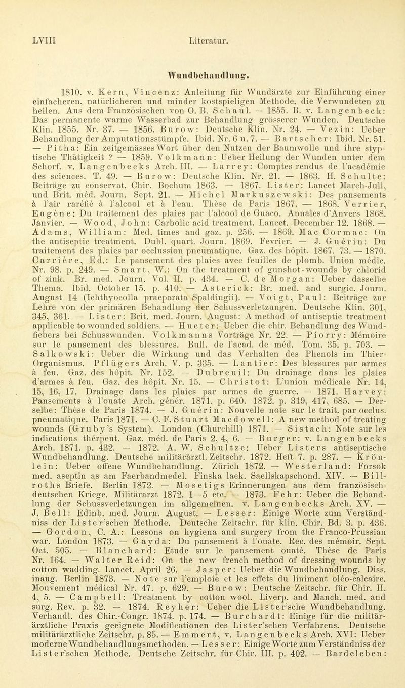 Wundbehandlung. 1810. v. Kern, Vincenz: Anleitung für Wundärzte zur Einführung einer einfacheren, natürlicheren und minder kostspieligen Methode, die Verwundeten zu heilen. Aus dem Französischen von 0. B. Schaul. — 1855. B. v. Langenbeck: Das permanente warme Wasserbad zur Behandlung grösserer Wunden. Deutsche Klin. 1855. Nr. 37. — 1856. Burow: Deutsche Klin. Nr. 24. — Vezin: Ueber Behandlung der Amputationsstümpfe. Ibid. Nr. 6 u. 7. — Bart scher: Ibid. Nr. 51. — Pitha: Ein zeitgemässes Wort über den Nutzen der Baumwolle und ihre styp- tische Thätigkeit ? — 1859. Volkmann: lieber Heilung der Wunden unter dem Schorf, v. Langenbecks Arch. III. — Larrey: Comptes rendus de l'academie des sciences. T. 49. — Burow: Deutsche Klin. Nr. 21. — 1863. H. Schulte: Beiträge zu conservat. Chir. Bochum 18G3. — 1867. List er: Lancet March-Juli, und Brit. med. Journ. Sept. 21. — Michel Markuszewski: Des pansements h l'air rarefie ä Talcool et ä Teau. These de Paris 1867. — 1868. Verrier, Eugene: Du traitement des plaies par Talcool de Guaco. Annales d'Anvers 1868. Janvier. — Wood, John: Carbolic acid treatment. Lancet. December 12. 1868.— Adams, William: Med. times and gaz. p. 256. — 1869. Mac Cormac: On the antiseptic treatment. Dubl. quart. Journ. 1869. Fevrier. — J. Guerin: Du traitement des plaies par occlussion pneumatique. Gaz. des höpit. 1867. 73. — 1870. Carriere, Ed.: Le pansement des plaies avec feuilles de plomb. Union medic. Nr. 98. p. 249. — Smart, W.: On the treatment of gunshot-wounds by chlorid of zink. Br. med. Journ. Vol. II. p. 434. — C. de Morgan: Ueber dasselbe Thema. Ibid. October 15. p. 410. — Asterick: Br. med. and surgic. Jouni. August 14 (Ichthyocolla praeparata Spaldingii). — Voigt, Paul: Beiträge zur Lehre von der primären Behandlung der Schussverletzungen. Deutsche Klin. 301, 345, 361. — Lister: Brit. med. Journ. August: A method of antiseptic treatment applicable to wounded soldiers. — Hueter: Ueber die chir. Behandlung des Wund- fiebers bei Schusswunden. Volkmanns Vorträge Nr. 22. — Piorry: Memoire sur le pansement des blessures. Bull, de Tacad. de med. Tom. 35. p. 703. — Salkowski: Ueber die Wirkung und das Verhalten des Phenols im Thier- Organismus. Pflügers Arch. V. p. 335. — Lantier: Des blessures par armes ä feu. Gaz. des höpit. Nr. 152. — Dubreuil: Du drainage dans les plaies d'armes ä feu. Gaz. des höpit. Nr. 15. —- Christot: L'union medicale Nr. 14, 15, 16, 17. Drainage dans les plaies par armes de guerre. — 1871. Harvey: Pansements ä l'ouate Arch. gener. 1871. p. 640. 1872. p. 319, 417, 685. — Der- selbe: These de Paris 1874. — J. Guerin: Nouvelle note sur le trait. par occlus. pneumatique. Paris 1871. — C. F. Stuart Macdowell: A new method of treating wounds (Gruby's System). London (Churchill) 1871. — Sistach: Note sur les indications therpeut. Gaz. med. de Paris 2,4, 6. — Burger: v. Langenbecks Arch. 1871. p. 432. — 1872. A. W. Schultze: Ueber Listers antiseptische Wundbehandlung. Deutsche militärärztl. Zeitschr. 1872. Heft 7. p. 287. — Krön- lein: Ueber offene Wundbehandlung. Zürich 1872. — Westerland: Forsok med. aseptin as am Faerbandmedel. Finska laek. Saellskapschond. XIV. — Bill- roths Briefe. Berlin 1872. — Mosetigs Erinnerungen aus dem französisch- deutschen Kriege, Militärarzt 1872. 1 — 5 etc. — 1873. Fehr: Ueber die Behand- lung der Schussverletzungen im allgemeinen, v. Langenbecks Arch. XV. — J. Bell: Edinb. med. Journ. August. — Lesser: Einige Worte zum Verständ- niss der Lister'schen Methode. Deutsche Zeitschr. für klin. Chir. Bd. 3. p. 436. — Gordon, C. A.: Lessons on hygiena and surgery from the Franco-Prussian war. London 1873. — Gay da: Du pansement ä Touate. Ree. des memoir. Sept. Oct. 505. — Blanchard: Etüde sur le pansement ouate. These de Paris Nr. 164. — Walter Reid: On the new french method of dressing wounds by cotton wadding. Lancet. April 26. — Jasper: Ueber die Wundbehandlung. Diss. inaug. Berlin 1873. — Note sur l'emploie et les effets du liniment oleo-calcaire. Mouvement medical Nr. 47. p. 629. — Burow: Deutsche Zeitschr. für Chir. II. 4, 5. — Campbell: Treatment by cotton wool. Liverp. and Manch, med. and surg. Rev. p. 32. — 1874. Reyher: Ueber die List ersehe Wundbehandlung. Verhandl. des Chir.-Congr. 1874. p. 174. — Burchardt: Einige für die militär- ärztliche Praxis geeignete Modificationen des Lister'schen Verfahrens. Deutsche militärärztliche Zeitschr. p. 85. — Emmert, v. Langenbecks Arch. XVI: Ueber moderne Wundbehandlungsmethoden. — Lesser: Einige Worte zum Verständniss der Lister'schen Methode. Deutsche Zeitschr. für Chir. III. p. 402. — Bardeleben: