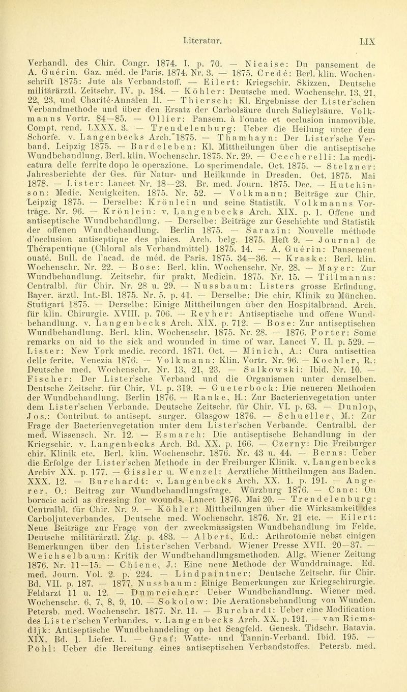 Verhau dl. des Chir. Congr. 1874. I. p. 70. - Nicaise: Du pansement de A. Guerin. Gaz. med. de Paris. 1874. Nr. 3. — 1875. Crede: Berl. klin. Wochen- schrift 1875: Jute als Verbandstoff. — Eilert: Kriegschir. Skizzen. Deutsche militärärztl. Zeitschr. IV. p. 184. — Köhler: Deutsche med. Wochenschr. 13,21, 22, 23, und Charite-Annalen II. — Thier seh: Kl. Ergebnisse der Lister'schen Verbandmethode und über den Ersatz der Carbolsäure durch Salicylsäure. Volk- manns Vortr. 84—85. — Ollier: Pansem. ä l'ouate et occlusion inamovible. Compt. rend. LXXX. 3. — Trendelenburg: Ueber die Heilung unter dem Schorfe, v. Langenbecks Arch. 1875. — Thamhayn: Der Lister*sche Ver- band. Leipzig 1875. — Bardeleben: Kl. Mittheilungen über die antiseptische Wundbehandlung. Berl. klin. Wochenschr. 1875. Nr. 29. — Ceccherelli: La medi- catura delle ferrite dopo le operazione. Lo sperimendale. Oct. 1875. — Stelzner: Jahresberichte der Ges. für Natur- und Heilkunde in Dresden. Oct. 1875. Mai 1878. — Li st er: Lancet Nr. 18-23. Br. med. Journ. 1875. Dec. — Hutchin- son: Medic. Neuigkeiten. 1875. Nr. 52. — Volk mann: Beiträge zur Chir. Leipzig 1875. — Derselbe: Krönlein und seine Statistik. Volkmanns Vor- träge. Nr. 96. — Krön lein: v. Langenbecks Arch. XIX. p. 1. Offene und antiseptische Wundbehandlung. — Derselbe: Beiträge zur Geschichte und Statistik der offenen Wundbehandlung. Berlin 1875. — Sarazin: Nouvelle methode d'occlusion antiseptique des plaies. Arch. belg. 1875. Heft 9. — Journal de Therapeutique (Chloral als Verbandmittel) 1875. 14. — A. Guerin: Pansement ouate. Bull, de l'acad. de med. de Paris. 1875. 34—36. — Kraske: Berl. klin. Wochenschr. Nr. 22. — Bose: Berl. klin. Wochenschr. Nr. 28. — Mayer: Zur Wundbehandlung. Zeitschr. für prakt. Medicin. 1875. Nr. 15. — Tillmanns: Centralbl. für Chir. Nr. 28 u. 29. — Nussbaum: Listers grosse Erfindung. Bayer, ärztl. Int.-Bl. 1875. Nr. 5. p. 41. — Derselbe: Die chir. Klinik zu München. Stuttgart 1875. — Derselbe: Einige Mittheilungen über den Hospitalbrand. Arch. für klin. Chirurgie. XVIII. p. 706. — Reyher: Antiseptische und offene Wund- behandlung, v. Langenbecks Arch. XIX. p. 712. — Bose: Zur antiseptischen Wundbehandlung. Berl. klin. Wochenschr. 1875. Nr. 28. - 1876. Porter: Some remarks on aid to the sick and wounded in time of war. Lancet V. II. p. 529. — List er: New York medic. record. 1871. Oct. — Minich, A.: Cura antisettica delle ferite. Venezia 1876. — Volk mann: Klin. Vortr. Nr. 96. — K o c h 1 er, R.: Deutsche med. Wochenschr. Nr. 13, 21, 23. — Salkowski: Ibid. Nr. 10. — Fischer: Der Lister'sche Verband und die Organismen unter demselben. Deutsche Zeitschr. für Chir. VI. p. 319. — Gueterbock: Die neueren Methoden der Wundbehandlung. Berlin 1876. — Ranke, H.: Zur Bacterienvegetation unter dem Lister'schen Verbände. Deutsche Zeitschr. für Chir. VI. p. 63. — Dunlop, Jos.: Contribut. to antisept. surger. Glasgow 1876. — Sc hu eller, M.: Zur Frage der Bacterienvegetation unter dem Lister'schen Verbände. Centralbl. der med. Wissensch. Nr. 12. — Es m a rch: Die antiseptische Behandlung in der Kriegschir. v. Langenbecks Arch. Bd. XX. p. 166. — Czerny: Die Freiburger chir. Klinik etc. Berl. klin. Wochenschr. 1876. Nr. 43 u. 44. — Berns: Ueber die Erfolge der Lister'schen Methode in der Freiburger Klinik, v. Langenbecks Archiv XX. p. 177. — Gissler u. Wenzel: Aerztliche Mittheilungen aus Baden. XXX. 12. — Burchardt: v. Langenbecks Arch. XX. 1. p. 191. — Ange- rer, 0.: Beitrag zur Wundbehandlungsfrage. Würzburg 1876. — Cane: On boracic acid as dressing for wounds. Lancet 1876. Mai 20. — Trendelenburg: Centralbl. für Chir. Nr. 9. — Köhler: Mittheilungen über die Wirksamkeit des Carboljuteverbandes. Deutsche med. Wochenschr. 1876. Nr. 21 etc. — Eilert: Neue Beiträge zur Frage von der zweckmässigsten Wundbehandlung im Felde. Deutsche militärärztl. Ztg. p. 483. — Albert, Ed.: Arthrotomie nebst einigen Bemerkungen über den Lister'schen Verband. Wiener Presse XVII. 20 — 37. — Weich sei bäum: Kritik der Wundbehandlungsmethoden. Allg. Wiener Zeitung 1876. Nr. 11 — 15. — Chiene, J.: Eine neue Methode der Wuncldrainage. Ed. med. Journ. Vol. 2. p. 224. — Lindpaintner: Deutsche Zeitschr. für Chir. Bd. VII. p. 187. — 1877. Nussbaum: Einige Bemerkungen zur Kriegschirurgie. Feldarzt 11 u. 12. — Dum reich er: Ueber Wundbehandlung. Wiener med. Wochenschr. 6, 7, 8, 9, 10. — Sokolow: Die Aerationsbehandlung von Wunden. Petersb. med. Wochenschr. 1877. Nr. 11. - Burchardt: Ueber eine Modilication des Li ster'schen Verbandes, v. Langenbecks Arch. XX. p. 191. — van Riems- dijk: Antiseptische Wundbehandeling op het Seagfeld. Genesk. Tidschr. Batavia. XIX. Bd. 1. Liefer. 1. - Graf: Watte- und Tannin-Verband. Ibid. 195. — Pohl: Ueber die Bereitung eines antiseptischen Verbandstoffes. Petersb. med.