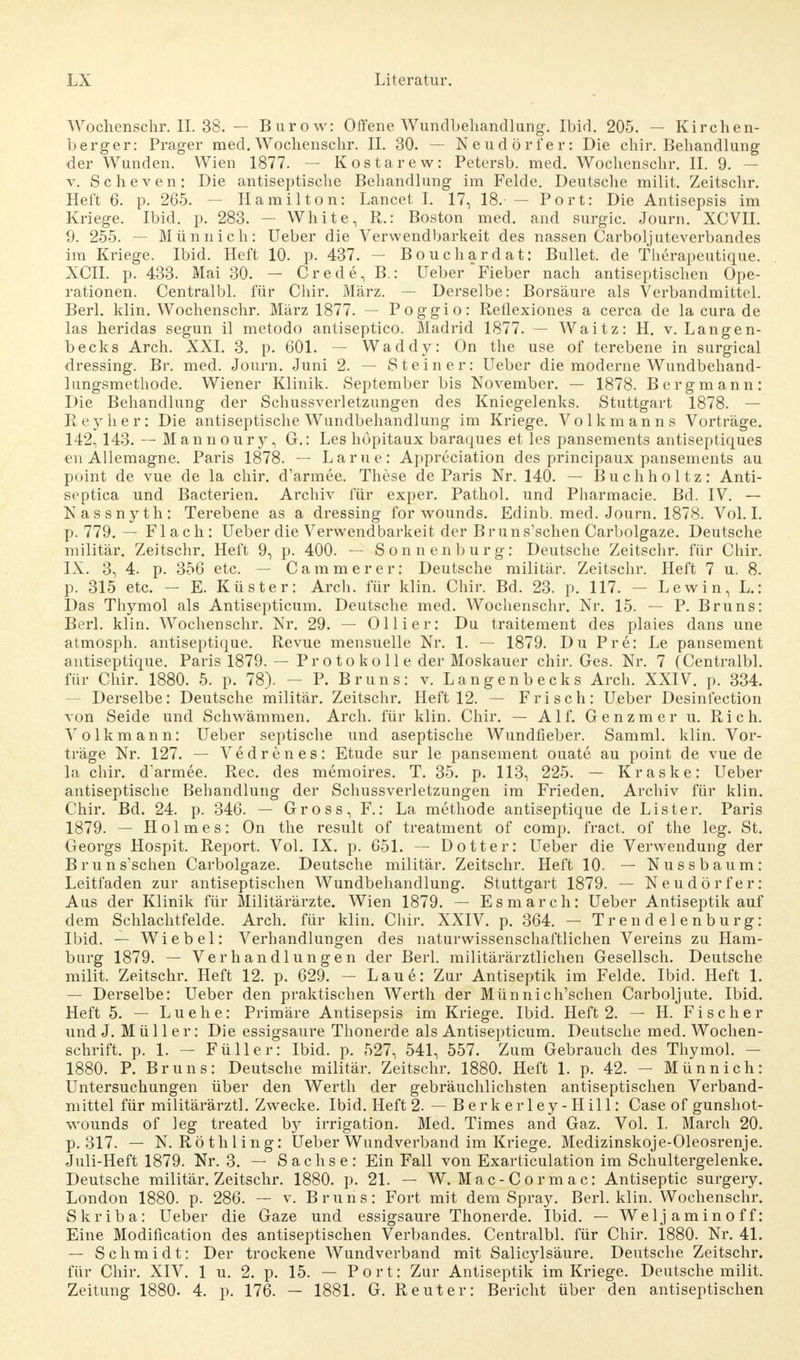 Woclienschr.il. 38. — Burow: Offene Wundbehandlung. Ibid. 205. — Kirchen- berger: Prager med. Wochenschr. II. 30. — Neudörfer: Die chir. Behandlung der Wunden. Wien 1877. — Kostarew: Petersb. med. Wochenschr. II. 9. - v. Scheven: Die antiseptische Behandlung im Felde. Deutsche milit. Zeitschr. Heft 6. p. 265. — Hamilton: Lancet I. 17, 18. — Port: Die Antisepsis im Kriege. Ibid. p. 283. — White, R.: Boston med. and surgic. Journ. XCVII. 9. 255. -- Münnich: Ueber die Verwendbarkeit des nassen Carboljuteverbandes im Kriege. Ibid. Heft 10. p. 437. — Bouchardat: Bullet, de Therapeutique. XCII. p. 433. Mai 30. — Crede, B.: Ueber Fieber nach antiseptischen Ope- rationen. Centralbl. für Chir. März. — Derselbe: Borsäure als Verbandmittel. Berl. klin. Wochenschr. März 1877. — Poggio: Reflexiones a cerca de la cura de las heridas segun il metodo antiseptico. Madrid 1877. — Waitz: H. v. Langen- becks Arch. XXI. 3. p. 601. — Waddy: On the use of terebene in surgical dressing. Br. med. Journ. Juni 2. — Steiner: Ueber die moderne Wundbehand- lungsmethode. Wiener Klinik. September bis November. — 1878. Bergmann: Die Behandlung der Schussverletzungen des Kniegelenks. Stuttgart 1878. — Reylier: Die antiseptische Wundbehandlung im Kriege. Volkmanns Vorträge. 142, 143. — Mannoury, G.: Les höpitaux baraques et les pansements antiseptiques en Allemagne. Paris 1878. — Lame: Appreciation des principaux pansements au point de vue de la chir. d'armee. These de Paris Nr. 140. — Buchholtz: Anti- septica und Bacterien. Archiv für exper. Pathol. und Pharmacie. Bd. IV. — Nassnyth: Terebene as a dressing for wounds. Edinb. med. Journ. 1878. Vol. I. p. 779. — Flach: Ueber die Verwendbarkeit der Bruns'schen Carbolgaze. Deutsche militär. Zeitschr. Heft 9, p. 400. — Sonnenburg: Deutsche Zeitschr. für Chir. IX. 3, 4. p. 356 etc. — Ca mm er er: Deutsche militär. Zeitschr. Heft 7 u. 8. p. 315 etc. - E. Küster: Arch. für klin. Chir. Bd. 23. p. 117. - Lewin, L.: Das Thymol als Antisepticum. Deutsche med. Wochenschr. Nr. 15. — P. Bruns: Berl. klin. Wochenschr. Nr. 29. — Ol Ii er: Du traitement des plaies dans une atmosph. antiseptique. Revue mensuelle Nr. 1. — 1879. Du Pre: Le pansement antiseptique. Paris 1879. — Protokolle der Moskauer chir. Ges. Nr. 7 (Centralbl. für Chir. 1880. 5. p. 78). — P. Bruns: v. Langenbecks Arch. XXIV. p. 334. — Derselbe: Deutsche militär. Zeitschr. Heft 12. — Frisch: Ueber Desinfection von Seide und Schwämmen. Arch. für klin. Chir. — Alf. Genzmer u. Rieh. Volk mann: Ueber septische und aseptische Wundfieber. Samml. klin. Vor- träge Nr. 127. — Vedrenes: Etüde sur le pansement ouate au point de vue de la chir. d'armee. Ree. des memoires. T. 35. p. 113, 225. — Kraske: Ueber antiseptische Behandlung der Schussverletzungen im Frieden. Archiv für klin. Chir. Bd. 24. p. 346. — Gross, F.: La methode antiseptique de Lister. Paris 1879. — Holmes: On the result of treatment of comp, fract. of the leg. St. Georgs Hospit. Report. Vol. IX. p. 651. -- Dotter: Ueber die Verwendung der Brun suchen Carbolgaze. Deutsche militär. Zeitschr. Heft 10. — Nussbaum: Leitfaden zur antiseptischen Wundbehandlung. Stuttgart 1879. — Neudörfer: Aus der Klinik für Militärärzte. Wien 1879. — Esmarch: Ueber Antiseptik auf dem Schlachtfelde. Arch. für klin. Chir. XXIV. p. 364. — Trendelenburg: Ibid. — Wie bei: Verhandlungen des naturwissenschaftlichen Vereins zu Ham- burg 1879. — Verhandlungen der Berl. militärärztlichen Gesellsch. Deutsche milit. Zeitschr. Heft 12. p. 629. — Laue: Zur Antiseptik im Felde. Ibid. Heft 1. — Derselbe: Ueber den praktischen Werth der Münnich'schen Carboljute. Ibid. Heft 5. — Luehe: Primäre Antisepsis im Kriege. Ibid. Heft 2. — H. Fischer und J. Müller: Die essigsaure Thonerde als Antisepticum. Deutsche med. Wochen- schrift, p. 1. — Füller: Ibid. p. 527, 541, 557. Zum Gebrauch des Thymol. - 1880. P. Bruns: Deutsche militär. Zeitschr. 1880. Heft 1. p. 42. — Münnich: Untersuchungen über den Werth der gebräuchlichsten antiseptischen Verband- mittel für militärärztl. Zwecke. Ibid. Heft 2. — Berk erley-Hill: Case of gunshot- wounds of ieg treated b}^ irrigation. Med. Times and Gaz. Vol. I. March 20. p. 317. — N. Röthling: Ueber Wundverband im Kriege. Medizinskoje-Oleosrenje. Juli-Heft 1879. Nr. 3. — Sachse: Ein Fall von Exarticulation im Schultergelenke. Deutsche militär. Zeitschr. 1880. p. 21. — W. Mac-Cormac: Antiseptic surgery. London 1880. p. 286. — v. Bruns: Fort mit dem Spray. Berl. klin. Wochenschr. Skriba: Ueber die Gaze und essigsaure Thonerde. Ibid. — Weljaminoff: Eine Modification des antiseptischen Verbandes. Centralbl. für Chir. 1880. Nr. 41. — Schmidt: Der trockene Wundverband mit Salicylsäure. Deutsche Zeitschr. für Chir. XIV. 1 u. 2. p. 15. — Port: Zur Antiseptik im Kriege. Deutsche milit. Zeitung 1880. 4. p. 176. — 1881. G. Reuter: Bericht über den antiseptischen