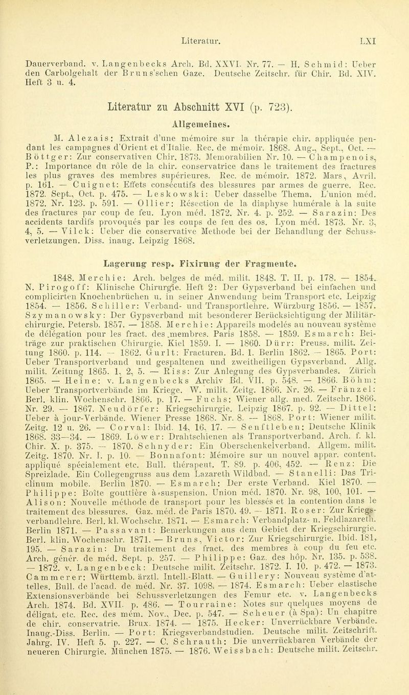Dauerverband, v. Langenbecks Arch. Bd. XXVI. Nr. 77. — H. Schmie!: üeber den Carbolgehalt der B r u n s'schen Gaze. Deutsche Zeitschr. für Chir. Bd. XIV. Heft 3 ii. 4. Literatur zu Abschnitt XVI (p. 723). Allgemeines. M. Alezais: Extrait d'une memoire sur la therapie chir. appliquee pen- dant les campagnes d'Orient et dTtalie. Ree. de memoir. 1868. Aug., Sept., Oct, — B ö 11 g e r: Zur conservativen Chir. 1873. Memorabilien Nr. 10. — C h am p en o i s, P.: Importance du role de la chir. conservatrice dans le traitement des fractures les plus graves des membres superieures. Ree. de memoir. 1872. Mars, Avril. p. 161. — Cuignet: Effets consecutifs des blessures par armes de guerre. Ree. 1872. Sept., Oct. p. 475. — Leskowski: Ueber dasselbe Thema. L'union med. 1872. Nr. 123. p. 591. — Olli er: Resection de la diaphyse humerale a la suite des fractures par coup de feu. Lyon med. 1872. Nr. 4. p. 252. — Sarazin: Des accidents tardifs provoques par les coups de feu des os. Lyon med. 1873. Nr. 3, 4, 5. — Vi Ick: Heber die conservative Methode bei der Behandlung der Schuss- verletzungen. Diss. inaug. Leipzig 1868. Lagerung resp. Fixirnng der Fragmente. 1848. Merchie: Arch. beiges de med. milit. 1848. T. II. p. 178. — 1854.. N. Pirogoff: Klinische Chirurgie. Heft 2: Der Gypsverband bei einfachen und complicirten Knochenbrüchen u. in seiner Anwendung beim Transport etc. Leipzig 1854. — 1856. Schiller: Verband- und Transportlehre. Würzburg 1856. — 1857. Szymanowsky: Der Gypsverband mit besonderer Berücksichtigung der Militär- chirurgie. Petersb. 1857. — 1858. Merchie: Appareils modeles au nouveau Systeme de delegation pour les fract. des .membres. Paris 1858. — 1859. Esmarch: Bei- träge zur praktischen Chirurgie. Kiel 1859. I. — 1860. Dürr: Preuss. milit. Zei- tung 1860. p. 114. - 1862. Gurlt: Fracturen. Bd. 1. Berlin 1862. - 1865. Port: Ueber Transportverband und gespaltenen und zweitheiligen Gypsverband. Allg. milit. Zeitung 1865. 1, 2, 5. — Riss: Zur Anlegung des Gypsverbandes. Zürich 1865. — Heine: v. Langenbecks Archiv Bd. VII. p. 548. — 1866. Böhm: Ueber Transportverbände im Kriege. W. milit. Zeitg. 1866. Nr. 26. — Franz el: Berl. klin. Wochenschr. 1866. p. 17. — Fuchs: Wiener allg. med. Zeitschr. 1866. Nr. 29. — 1867. Neudörfer: Kriegschirurgie. Leipzig 1867. p. 92. — Dittel: Ueber ä jour-Verbände. Wiener Presse 1868. Nr. 8. — 1868. Port: Wiener milit. Zeitg. 12 u. 26. — Corval: Ibid. 14, 16, 17. — Senftieben: Deutsche Klinik 1868. 33—34. — 1869. Low er: Drahtschienen als Transportverband. Arch. f. kl. Chir. X. p. 375. — 1870. Schnycler: Ein Oberschenkelverband. Allgem. milit. Zeitg. 1870. Nr. I. p. 10. — Bonnafont: Memoire sur un nouvel appar. content, applique specialement etc. Bull, therapeut. T. 89. p. 406, 452. — Renz: Die Spreizlade. Ein Collegengruss aus dem Lazareth Wildbad. — Stanelli: Das Tri- clinum mobile. Berlin 1870. — Esmarch: Der erste Verband. Kiel 1870. — Philippe: Boite gouttiere ä»Suspension. Union med. 1870. Nr. 98, 100, 101. — Alison: Nouvelle methode de transport pour les blesses et la contention dans le traitement des blessures. Gaz. med. de Paris 1870. 49. — 1871. Ro s er: Zur Kriegs- verbandlehre. Berl. kl. Wochschr. 1871. — Esmarch: Verbandplatz- n. Feldlazarett Berlin 1871. — Passavant: Bemerkungen aus dem Gebiet der Kriegschirurgie. Berl. klin. Wochenschr. 1871. — Brun s, Victor: Zur Kriegschirurgie. Ibid. 181, 195. — Sarazin: Du traitement des fract. des membres ä coup du feu etc. Arch. gener. de med. Sept. p. 257. — Philippe: Gaz. des höp. Nr. 135. p. 538. — 1872. v. Langenbeck: Deutsche milit. Zeitschr. 1872. I. 10. p. 472. — 1873. Cammerer: Württemb. ärztl. Intel].-Blatt. — Gui 11 ery: Nouveau Systeme d'at- telles. Bull, de l'acad. de med. Nr. 37. 1098. — 1874. Esmarch: Ueber elastische Extensionsverbände bei Schussverletzungen des Femur etc. v. Langenbecks Arch. 1874. Bd. XVII. p. 486. — Tourraine: Notes sur quelques moyens de deligat. etc. Ree. des mem. Nov., Dec. p. 547. — Scheuer (ä Spa): Un chapitre de chir. conservatrie. Brüx. 1874. — 1875. Hecker: Unverrückbare Verbände. Inaug.-Diss. Berlin. — Port: Kriegsverbandstudien. Deutsche milit. Zeitschriit. Jahrg. IV. Heft 5. p. 227. — C. Schrauth: Die unverrückbaren Verbände der neueren Chirurgie. München 1875.— 1876. Weis sbach: Deutsche milit. Zeitschr.