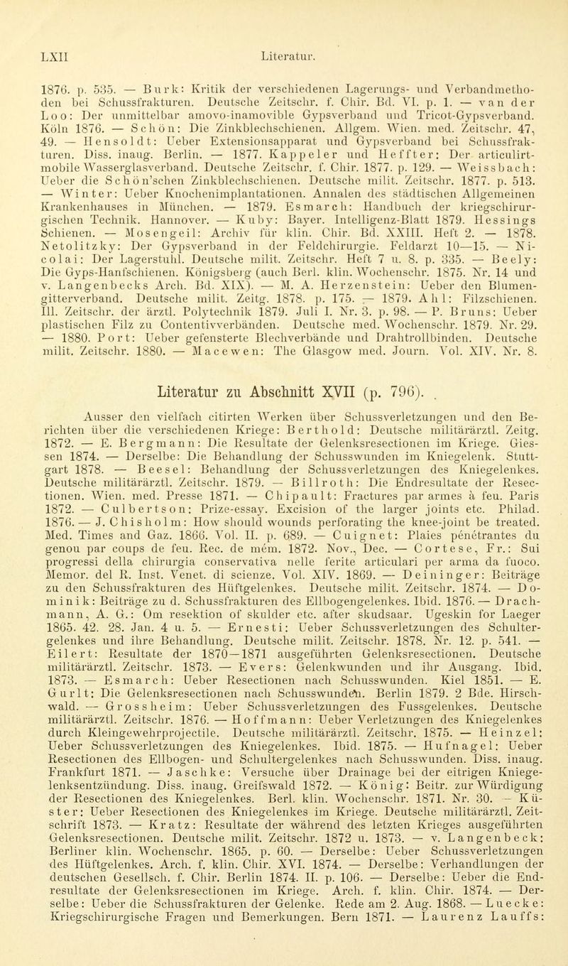 1876. p. 535. — Burk: Kritik der verschiedenen Lagerungs- und Verbandmetho- den bei Schussfrakturen. Deutsche Zeitschr. f. Chir. Bd. VI. p. 1. — van der Loo: Der unmittelbar amovo-inamovible Gypsverband und Tricot-Gypsverband. Köln 1876. — Schön: Die Zinkblechschienen. Allgem. Wien. med. Zeitschr. 47, 49. — Hensoldt: Ueber Extensionsapparat und Gypsverband bei Sehussfrak- turen. Diss. inaug. Berlin. — 1877. Kappel er und Heffter: Der articulirt- mobile Wasserglasverband. Deutsche Zeitschr. f. Chir. 1877. p. 129. — Weissbach: Ueber die Schön'schen Zinkblechschienen. Deutsche milit. Zeitschr. 1877. p. 513. — Winter: Ueber Knochenimplantationen. Annalen des städtischen Allgemeinen Krankenhauses in München. — 1879. Esmarch: Handbuch der kriegschirur- gischen Technik. Hannover. — Kuby: Bayer. Intelligenz-Blatt 1879. Hessings Schienen. — Mos engeil: Archiv für klin. Chir. Bd. XXIII. Heft 2. — 1878. Netolitzky: Der Gypsverband in der Feldchirurgie. Feldarzt 10—15. — Ni- colai: Der Lagerstuhl. Deutsche milit. Zeitschr. Heft 7 u. 8. p. 335. — Beely: Die Gyps-Hanfschienen. Königsberg (auch Berk klin. Wochenschr. 1875. Nr. 14 und v. Langenbecks Arch. Bd. XIX). — M. A. Herzen st ein: Ueber den Blumen- gitterverband. Deutsche milit. Zeitg. 1878. p. 175. — 1879. Ahl: Filzschienen. III. Zeitschr. der ärztl. Polytechnik 1879. Juli I. Nr. 3. p. 98. — P. Bruns: Ueber plastischen Filz zu Contentivverbänden. Deutsche med. Wochenschr. 1879. Nr. 29. — 1880. Port: Ueber gefensterte Blechverbände und Drahtrollbinden. Deutsche milit. Zeitschr. 1880. — Mac e wen: The Glasgow med. Journ. Vol. XIV. Nr. 8. Literatur zu Abschnitt XVII (p. 796). Ausser den vielfach citirten Werken über Schussverletzungen und den Be- richten über die verschiedenen Kriege: Bert hold: Deutsche militärärztl. Zeitg. 1872. — E. Bergmann: Die Resultate der Gelenksresectionen im Kriege. Gles- sen 1874. — Derselbe: Die Behandlung der Schusswunden im Kniegelenk. Stutt- gart 1878. — Beesel: Behandlung der Schuss Verletzungen des Kniegelenkes. Deutsche militärärztl. Zeitschr. 1879. — Billroth: Die Endresultate der Resec- tionen. Wien. med. Presse 1871. — Chipault: Fractures par armes ä feu. Paris 1872. — Culbertson: Prize-essay. Excision of the larger joints etc. Philad. 1876. — J. Chisholm: How should wounds perforating the knee-joint be treated. Med. Times and Gaz. 1866. Vol. IL p. 689. — Cuignet: Plaies penetrantes du genou par coups de feu. Ree. de mem. 1872. Nov., Dec. — Cortese, Fr.: Sui progressi della chirurgia conservativa nelle ferite articulari per arma da fuoco. Memor. del R. Inst. Venet. di scienze. Vol. XIV. 1869. — Deininger: Beiträge zu den Schussfrakturen des Hüftgelenkes. Deutsche milit. Zeitschr. 1874. — Do- minik: Beiträge zu d. Schussfrakturen des Ellbogengelenkes. Ibid. 1876.— Drach- mann, A. G.: Om resektion of skulder etc. after skudsaar. Ugeskin for Laeger 1865. 42. 28. Jan. 4 u. 5. — Ernesti: Ueber Schussverletzungen des Schulter- gelenkes und ihre Behandlung. Deutsche milit. Zeitschr. 1878. Nr. 12. p. 541. — Eil er t: Resultate der 1870 — 1871 ausgeführten Gelenksresectionen. Deutsche militärärztl. Zeitschr. 1873. — Evers: Gelenkwunden und ihr Ausgang. Ibid. 1873. — Esmarch: Ueber Resectionen nach Schusswunden. Kiel 1851. — E. Gurlt: Die Gelenksresectionen nach Schusswundem Berlin 1879. 2 Bde. Hirsch- wald. — Gross heim: Ueber Schussverletzungen des Fussgelenkes. Deutsche militärärztl. Zeitschr. 1876. — Hoffmann: Ueber Verletzungen des Kniegelenkes durch Kleingewehrprojectile. Deutsche militärärztl. Zeitschr. 1875. — Heinzel: Ueber Schussverletzungen des Kniegelenkes. Ibid. 1875. — Hufnagel: Ueber Resectionen des Ellbogen- und Schultergelenkes nach. Schusswunden. Diss. inaug. Frankfurt 1871. — Jaschke: Versuche über Drainage bei der eitrigen Kniege- lenksentzündung. Diss. inaug. Greifswald 1872. — König: Beitr. zur Würdigung der Resectionen des Kniegelenkes. Berk klin. Wochenschr. 1871. Nr. 30. —Kü- ster: Ueber Resectionen des Kniegelenkes im Kriege. Deutsche militärärztl. Zeit- schrift 1873. — Kratz: Resultate der während des letzten Krieges ausgeführten Gelenksresectionen. Deutsche milit. Zeitschr. 1872 u. 1873. — v. Langenbeck: Berliner klin. Wochenschr. 1865. p. 60. — Derselbe: Ueber Schussverletzungen des Hüftgelenkes. Arch. f. klin. Chir. XVI. 1874. — Derselbe: Verhandlungen der deutschen Gesellsch. f. Chir. Berlin 1874. II. p. 106. — Derselbe: Ueber die End- resultate der Gelenksresectionen im Kriege. Arch. f. klin. Chir. 1874. — Der- selbe: Ueber die Schussfrakturen der Gelenke. Rede am 2. Aug. 1868. — Luecke: Kriegschirurgische Fragen und Bemerkungen. Bern 1871. — Laurenz Lauffs: