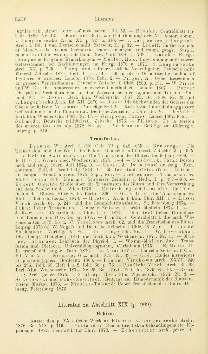 jugular vein. Amer. Journ. of med. scienc. Bd. 53. — Kraske: Centralblatt für Ghir. 1880. Nr. 43. — Kocher: Beitr. zur Unterbinduug der Art. femor. eomm. v. Laugenbecks Arch. XL p. 527 u. 610. — v. Langenbeck: Langenb. Arch. I. Bd. 1 und Deutsche milit. Zeitschr. IL p. 32. — Lid eil: On the wounds of bloodvessels, träum, haemorrh., träum, aneurysm and träum, gangr. Surgic. memories of the war of rebellion. New-York 1870. p. 762. — Luecke: Kriegs- chirurgische Fragen u. Bemerkungen. — Müller, Max: Unterbindungen grösserer Gefässstämme bei Nachblutungen im Kriege 1870 u. 1871. v. Langenbecks Arch. XV. p. 725. — Marquardt: Ueber seitliche Venenligatur. Deutsche mili- tärärztl. Zeitschr. 1879. Heft 10. p. 514. — Maunder: On antiseptic method of ligatures of arteries. London 1876. Febr. 2. — Pilger, A : Ueber Resectionen an grossen Venenstämmen. Deutsche Zeitschr. f. Chir. 1880. p. 131. —W. Pirrie und W. Keith: Acupressure, an exceMent method etc. London 1867. — Porta: Die pathol. Veränderungen an den Arterien bei der Ligatur und Torsion. Mai- land 1845. - Roser: Berl. klin. Wochenschr. 1867. Nr. 16, 1868. Nr. 20 und v. Langenbecks Arch. Bd. XII. 1870. — Rose: Die Stichwunden der Gefässe des Oberschenkels etc. Volkmanns Vorträge Nr. 92. — Rabe: Zur Unterbindung grosser Gefässstämme in der Continuität. Deutsche Zeitschr. f. Chir. Bd. V. — Ravoth: Berl. klin. Wochenschr. 1868. Nr. 17. — Simpson, James: Lancet 1867. Febr. — Schmidt: Deutsche militärärztl. Zeitschr. 1876. — Tillaux: De la torsion des arteres. Gaz. des höp. 1878. Nr. 36. — Volkmann: Beiträge zur Chirurgie. Leipzig, p. 249. Transfusion. Braune, W.: Arch. f. klin. Chir. VI. p. 648 — 655. — Bru berger: Die Transfusion und ihr Werth im Felde. Deutsche militärärztl. Zeitschr. 3. p. 525. — v. Belina-Swiontowski: Die Transfusion des Blutes. Heidelberg 1869. — Billroth: Wiener med. Wochenschr. 1875. 1—4. — Chadwick, Jam.: Boston med. and surg. Journ. Juli 1874. 9. — Casse, J.: De la transf. du sang. Mein, couronne. Bull, de l'acad. belg. 1874. II. — Malachia de Cristoforis: Le transf. del sangue. Annal. univers. 1875. Sept, Nov. — Dieffenbach: Transfusion des Blutes. Berlin 1878. Demme: Schweizer Zeitschr. f. Heilk. I. p. 437—460. — Eckert: Objective Studie über die Transfusion des Blutes und ihre Verwerthung auf dem Schlachtfelde. Wien 1876. — Eulenburg und Landois: Die Trans- fusion des Blutes. Hirschwald, Berlin 1866. — Gesellius: Die Transfusion des Blutes. Petersb.-Leipzig 1873. — Hueter: Arch. f. klin. Chir. XII. 1. — Hasse: Virch. Arch. 64. p. 243 und die Lammbluttransfusion. St. Petersburg 1874. — Jahn: Ueber Transfusion. Deutsche Zeitschr. f. prakt. Medicin 1874. 1—4. — Jakowisky: Centralblatt f. Chir. I. 16. 1874. — Köhler: Ueber Thrombose und Transfusion. Diss. Dorpat 1877. — Landois: Centralblatt f. die med. Wis- senschaften 1873. 56 u. 57, Virchows Arch. 62, und die Transfusion des Blutes. Leipzig 1875 (C. W. Vogel) und Deutsche Zeitschr. f. Chir. IX. 5, 6. — L. Loeser: Volkmanns Vorträge Nr. 86. — L eisring: Ibid. Nr. 41. — W. Löwenthal: Diss. inaug. Heidelberg 1871 und Berl. klin. Wochenschr. 1871. Nr. 41. — Mül- ler, Johannes: Lehrbuch der Physiol. I. — Worm-Miiller, Jac: Trans- fusion und Plethora. Universitätsprogramm. Christiania 1875. — E. Mors eil i: La transf. del sangue. Turin 1876. — J. Neudörfer: Deutsche Zeitschr. f. Chir. Bd. V u. VI. — Nicaise: Gaz. med. 1875. Nr. 33. — Ore: Etudes historiques et physiologiques. Bordeaux 1863. — Panum: Virchows Arch. XXVII. 240 bis 296., ibid. 63. Heft 1 u. 2, ibid. 66. p. 76. - Ponfick: Virch. Arch. Bd. 62, Berl. klin. Wochenschr. 1874. Nr. 25, Berl. ärztl. Zeitschr. 1879. Nr. 16. — Rous- sel: Arch. gener. 1875. — Schliep: Bresl. klin. Wochenschr. 1874. Nr. 3. — Sokolowski und Scheckewitsch: Beiträge zur Hämodynamik der Bluttrans- fusion. Moskau 1876. — Nicolas-Tabure: Ueber Transfusion des Blutes. Diss. inaug. Petersburg. 1873. Literatur zu Abschnitt XIX (p. 909). Gehirn. Ausser den p. XX citirten Werken: Bluhm: v. Langenbecks Archiv 1876. Bd. XIX. p. 119. — Estlander: Den antiseptisken behandlingens etc. Ko- penhagen 1877. Centralbl. für Chir. 1878. — Echeverria: Arch. gener. etc.