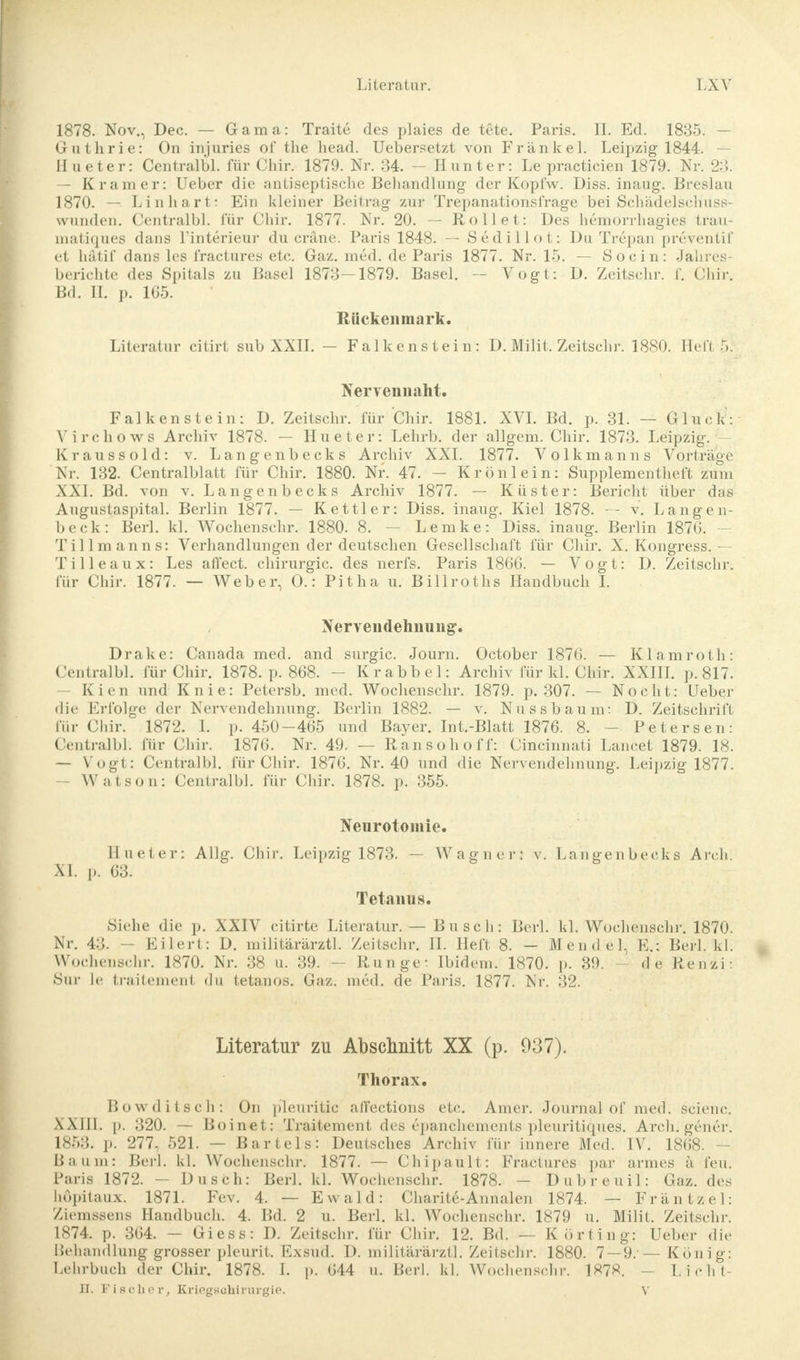1878. Nov., Dec. — Gama: Traite des plaies de tete. Paris. IL Ed. 1835. - Guthrie: On injuries of the head. Uebersetzt von Frankel. Leipzig 1844. — Hueter: Centralbl. für Chir. 1879. Nr. 34. — Hunt er: Le practicien 1879. Nr. 23. — Kram er: Ueber die antiseptische Behandlung der Kopfw. Diss. inaug. Breslau 1870. — Li n hart: Ein kleiner Beitrag zur Trepanationsfrage bei Schädelschuss- wunden. Centralbl. für Chir. 1877. Nr. 20. — Rollet: Des hemorrhagies trau- matiques dans l'interieur du cräne. Paris 1848. — Sedillot: Du Trepan preventif et hätif dans les fractures etc. Gaz. med. de Paris 1877. Nr. 15. — So ein: Jahres- berichte des Spitals zu Basel 1873 — 1879. Basel. — Vogt: D. Zeitschr. f. Chir. Bd. II. p. 165. Rückenmark. Literatur citirt sub XXII. - Falkenstein: D. Milit. Zeitschr. 1880. Hell ■». Nervennaht. Falkenstein: D. Zeitschr. für Chir. 1881. XVI. Bd. p. 31. — Gluck: Virchows Archiv 1878. — Hueter: Lehrb. der allgem. Chir. 1873. Leipzig. Kraussold: v. Langenbecks Archiv XXI. 1877. Volkmanns Vorträge Nr. 132. Centralblatt für Chir. 1880. Nr. 47. — Krönlein: Supplementheft zürn XXI. Bd. von v. Langenbecks Archiv 1877. — Küster: Bericht über das Augustaspital. Berlin 1877. — Kettler: Diss. inaug. Kiel 1878. — v. Langen- beck: Berl. kl. Wochenschr. 1880. 8. — Lemke: Diss. inaug. Berlin 1876. - Tillmanns: Verhandlungen der deutschen Gesellschaft für Chir. X. Kongress. — Tille aux: Les affect. Chirurgie, des nerfs. Paris 1866. — Vogt: D. Zeitschr; für Chir. 1877. — Weber, O.: Pitha u. Billroths Handbuch I. Xervendehiiung. Drake: Canada med. and surgic. Journ. October 1876. — Klamroth: Centralbl. für Chir. 1878. p. 868. - Krabbel: Archiv für kl. Chir. XXIII. p. 817. - Kien und Knie: Petersb. med. Wochenschr. 1879. p. 307. — Nocht: Ueber die Erfolge der Nervendehnung. Berlin 1882. — v. Nussbaum: D. Zeitschrift für Chir. 1872. I. p. 450-465 und Ba3^er. Int.-Blatt 1876. 8. - Petersen: Centralbl; für Chir. 1876. Nr. 49. — Ran soho ff: Cincinnati Lancet 1879. 18. — Vogt: Centralbl. für Chir. 1876. Nr. 40 und die Nervendehnung. Leipzig 1877. Watson: Centralbl. für Chir. 1878. p. 355. Neurotomie. Hueter: Allg. Chir. Leipzig 1873. — Wagner: v. Langenbecks Arch. XI. p. 63. Tetanus. Siehe die p. XXIV citirte Literatur. — Busch: Berl. kl. Wochenschr. 1870. Nr. 43. — Eilert: D. militärärztl. Zeitschr. II. Heft 8. — Mendel, E.; Beil. kl. Wochenschr. 1870. Nr. 38 u. 39. - Runge- Ibidem. 1870. p. 89. de Renzi: Sur le traitement du tetanos. Gaz. med. de Paris. 1877. Nr. 32. Literatur zu Abschnitt XX (p. 937). Thorax. Bowditsch: On pleuritic aflfections etc. Amer. Journal of med. scienc. XXIII. p. 320. — Boinet: Traitement des epanchements pleuritiques. Arch. gener. 1853. p. 277, 521. — Bartels: Deutsches Archiv für innere Med. IV. 1868. - Baum: Berl. kl. Wochenschr. 1877. — Chipault: Fractures par armes ä feu. Paris 1872. - Dusch: Berl. kl. Wochenschr. 1878. - Dubreuil: Gaz. des höpitaux. 1871. Fev. 4. — Ewald: Charite-Annalen 1874. — Fräntzel: Ziemsseus Handbuch. 4. Bd. 2 u. Berl. kl. Wochenschr. 1879 u. Milit. Zeitschr. 1874. p. 364. — Giess: D. Zeitschr. für Chir. 12. Bd. — Körting: Ueber die Behandlung grosser pleurit. Exsud. D. militärärztl. Zeitschr. 1880. 7 — 9.'— König: Lehrbuch der Chir. 1878. I. p. 644 u. Berl. kl. Wochenschr. 1878. - L.icht- II. Fischer, Kricgsühirurgie. V