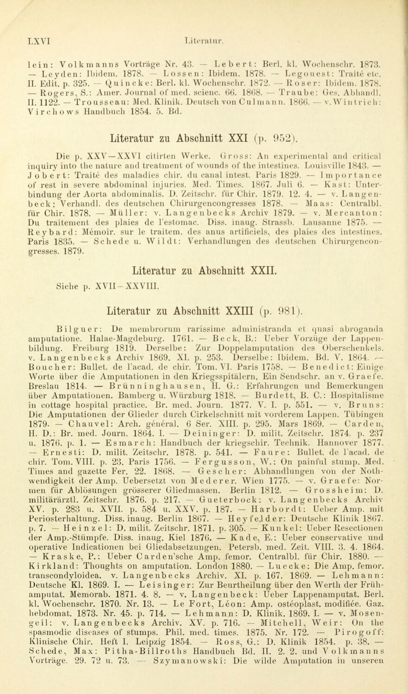lein: Volkmanns Vorträge Nr. 43. — Leb er t: Berl. kl. Wochensclir. 1873. — Leyden: Ibidem. 1878. — Lossen: Ibidem. 1878. — Legouest: Traite etc. II. Edit. p. 325. — Quincke: Berl. kl. Wochensclir. 1872. — Roser: tbidem. 1878. — Rogers, S.: Amer. Journal of med. scienc. 66. 1868. — Traube: Ges. Abhandl. II. 1122. — Trousseau: Med. Klinik. Deutsch von Culmann. 1866. — v. W Lntrich: Virchows Handbuch 1854. 5. Bd. Literatur zu Abschnitt XXI (p. 952). Die p. XXV —XXVI citirten Werke. Gross: An experimental and criticäl inquiry into the nature and treatment of wounds of the intestines. Louisville 184:5. — Jobert: Traite des maladies chir. du canal intest. Paris 1829. — Importance of rest in severe abdominal injnries. Med. Times. 1867. Juli 6. — Kast: Unter- bindung der Aorta abdominalis. D. Zeitschi-, für Chir. 1879. 12. 4. — v. Langen- beck: Verhandl. des deutschen Chirurgencongresses 1878. — Maas: Centralbl. für Chir. 1878. — Müller: v. Langenbecks Archiv 1879. — v. Mercanton: Du traitement des plaies de l'estomac. Diss. inaug. Strassb. Lausanne 1875. — Reybard: Memoir. sur le traitem. des anus artificiels, des plaies des intestines. Paris 1835. — Schede u. Wildt: Verhandlungen des deutschen Chirurgencon- gresses. 1879. Literatur zu Abschnitt XXII. Siehe p. XVII-XXVIII. Literatur zu Abschnitt XXIII (p. 981). Bilguer: De membrorum rarissime administranda et quasi abroganda amputatione. Halae-Magdeburg. 1761. — Beck, B.: Ueber Vorzüge der Lappen- bildung. Freiburg 1819. Derselbe: Zur Doppelamputation des Oberschenkels, v. Langenbecks Archiv 1869. XI. p. 253. Derselbe: Ibidem. Bd. V. 1864. - - Boucher: Bullet, de l'acad. de chir. Tom. VI. Paris 1758. — Benedict: Einige Worte über die Amputationen in den Kriegsspitälern. Ein Sendschr. an v. Graefe. Breslau 1814. — Brünninghausen, H. G.: Erfahrungen und Bemerkungen über Amputationen. Bamberg u. Würzburg 1818. — Burdett, B. C.: Hospitalisme in cottage hospital practice. Br. med. Journ. 1877. V. I. p. 551. — v. Bruns: Die Amputationen der Glieder durch Cirkelschnitt mit vorderem Lappen. Tübingen 1879. — Chauvel: Arch. general. 6 Ser. XIII. p. 295. Mars 1869. — Carden. H. D.: Br. med. Journ. 1864. I. — Deininger: D. milit. Zeitschr. 1874. p. 237 u. 1876. p. 1. — Esmarch: Handbuch der kriegschir. Technik. Hannover 1877. — Ernesti: D. milit. Zeitschr. 1878. p. 541. — Faure: Bullet, de l'acad. de chir. Tom. VIII. p. 23. Paris 1756. — Fergusson, W.; On painful stump. Med. Times and gazette Fer. 22. 1868. — Gescher: Abhandlungen von der Not- wendigkeit der Amp. Uebersetzt von Mederer. Wien 1775. — v. Graefe: Nor- men für Ablösungen grösserer Gliedmassen. Berlin 1812. — Grossheim: D. militärärztl. Zeitschr. 1876. p. 217. — Gueterbock: v. Langenbecks Archiv XV. p. 283 u. XVII. p. 584 u. XXV. p. 187. - Harbordt: Ueber Amp. mit Periosterhaltung. Diss. inaug. Berlin 1867. — Heyfejder: Deutsche Klinik 1867. p. 7. — Heinzel: D. milit. Zeitschr. 1871. p. 305. — Kunkel: Ueber Resectionen der Amp.-Stümpfe. Diss. inaug. Kiel 1876. — Kade, E.: Ueber conservative und operative Indicationen bei Gliedabsetzungen. Petersb. med. Zeit. VIII. 3. 4. 1864. — Kraske, P.: Ueber Carden'sche Amp. femor. Centralbl. für Chir. 1880. — Kirkland: Thoughts on amputation. London 1880. — Luecke: Die Amp. femor. transcondyloidea. v. Langenbecks Archiv. XI. p. 167. 1869. — Lehmann: Deutsche Kl. 1869. I. — Lei sing er: Zur Beurtheilung über den Werth der Früh- amputat. Memorab. 1871. 4. 8. — v. Langenbeck: Ueber Lappenamputat. Berl. kl. Wochensclir. 1870. Nr. 13. — Le Fort, Leon: Amp. osteoplast. modifiee. Gaz. hebdomat. 1873. Nr. 45. p. 714. — Lehmann: D. Klinik. 1869. I. — v. Mosen- geil: v. Langenbecks Archiv. XV. p. 716. — Mitchell, Weir: On the spasmodic diseases of stumps. Phil. med. times. 1875. Nr. 172. — Pirogoff: Klinische Chir. Heft I. Leipzig 1854. - Ross, G.: D. Klinik 1854. p. 38. — Schede, Max: Pitha-Billroths Handbuch Bd. II. 2. 2. und Volkmanns Vorträge. 29. 72 u. 73. — Szymanowski: Die wilde Amputation in unseren