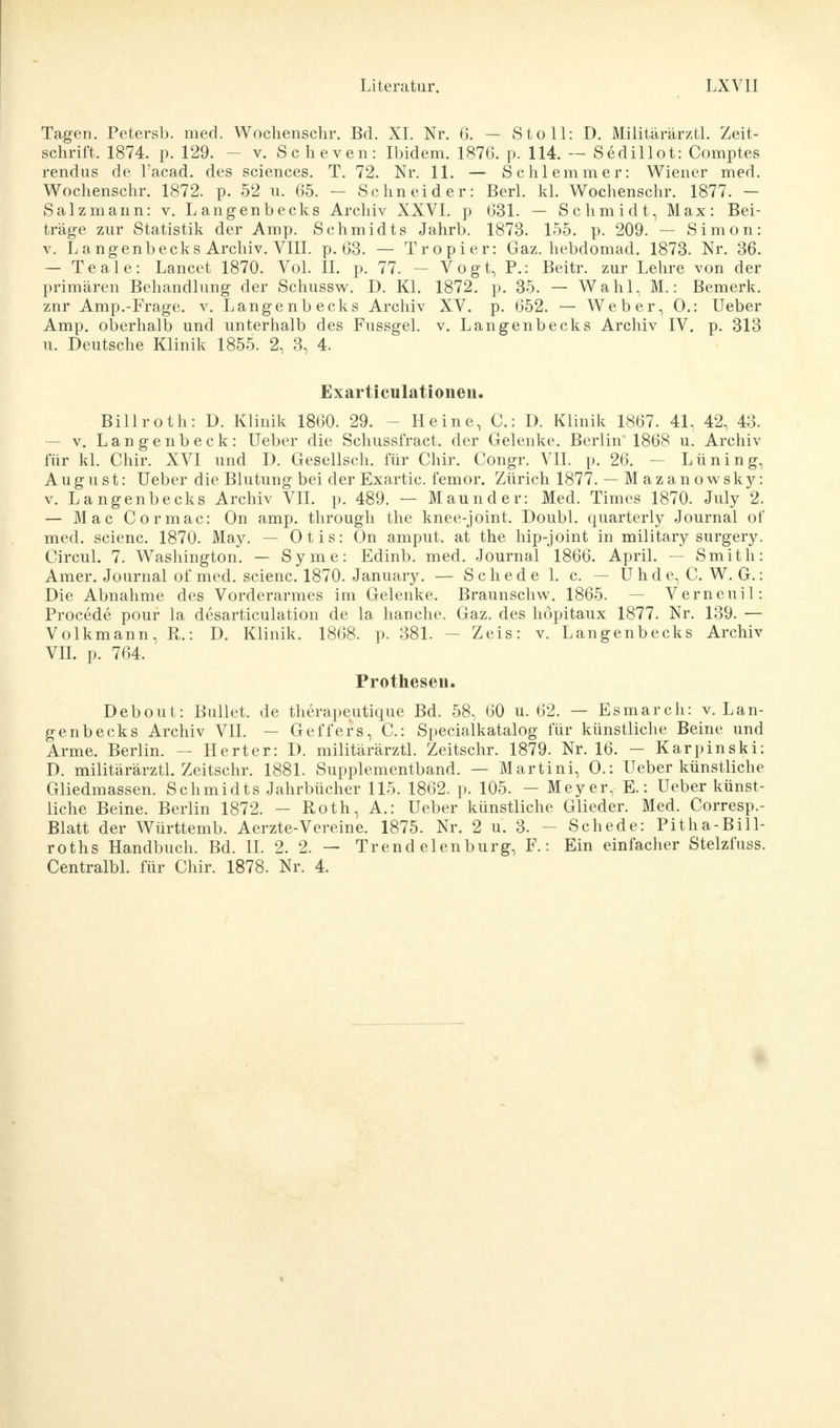 Tagen. Petersb. med. Wochenschr. Bd. XI. Nr. 6. — Stoll: D. Müitärärztl. Zeit- schrift. 1874. p. 129. - v. Scheven: Ibidem. 1876. p. 114. — Sedillot: Comptes rendus de l'acad. des sciences. T. 72. Nr. 11. — Schlemmer: Wiener med. Wochenschr. 1872. p. 52 u. 65. - Schneider: Berl. kl. Wochenschr. 1877. - Salzmann: v. Langenbecks Archiv XXVI. p 631. — Schmidt, Max: Bei- träge zur Statistik der Amp. Schmidts Jahrb. 1873. 155. p. 209. — Simon: v. Langenbecks Archiv. VIII. p. 63. — Tropier: Gaz. hebdomad. 1873. Nr. 36. — Teale: Lancet 1870. Vol. II. p. 77. — Vogt, P.: Beitr. zur Lehre von der primären Behandlung der Schussw. D. Kl. 1872. p. 35. — Wahl, M.: Bemerk, znr Amp.-Frage, v. Langenbecks Archiv XV. p. 652. — Weber, 0.: Ueber Amp. oberhalb und unterhalb des Fussgel. v. Langenbecks Archiv IV. p. 313 u. Deutsche Klinik 1855. 2, 3, 4. Exarticulationeii. Billroth: D. Klinik 1860. 29. - Heine, C: D. Klinik 1867. 41, 42, 43. — v. Langenbeck: Ueber die Schussfract. der Gelenke. Berlin 1868 u. Archiv für kl. Chir. XVI und D. Gesellsch. für Chir. Congr. VII. p. 26. - Lüning, August: Ueber die Blutung bei der Exartic. femor. Zürich 1877. — M azan owsky: v. Langenbecks Archiv VII. p. 489. — Maunder: Med. Times 1870. July 2. — MacCormac: On amp. through the knee-joint. Doubl, quarterly Journal of med. scienc. 1870. May. — Otis: On amput. at the hip-joint in military surgery. Circul. 7. Washington. — Syme: Edinb. med. Journal 1866. April. — Smith: Amer. Journal of med. scienc. 1870. January. — Schede 1. c. — Uhde, C. W. G.: Die Abnahme des Vorderarmes im Gelenke. Braunschw. 1865. Verneuil: Procede pour la desarticulation de la hauche. Gaz. des höpitaux 1877. Nr. 139. — Volkmann, R.: D. Klinik. 1868. p. 381. — Zeis: v. Langenbecks Archiv VII. p. 764. Prothesen. Debout: Bullet, de therapeutique Bd. 58, 60 u. 62. — Esmarch: v. Lan- genbecks Archiv VII. — Geffers, C: Specialkatalog für künstliche Beine und Arme. Berlin. — Herter: D. müitärärztl. Zeitschr. 1879. Nr. 16. — Karpinski: D. müitärärztl. Zeitschr. 1881. Supplementband. — Martini, O.: Ueber künstliche Gliedmassen. Schmidts Jahrbücher 115. 1862. p. 105. - Meyer, E.: Ueber künst- liche Beine. Berlin 1872. — Roth, A.: Ueber künstliche Glieder. Med. Corresp.- Blatt der Württemb. Aerzte-Vereine. 1875. Nr. 2 u. 3. - Schede: Pitha-Bill- roths Handbuch. Bd. II. 2. 2. — Trend elenburg, F.: Ein einfacher Stelzfuss. Centralbl. für Chir. 1878. Nr. 4.