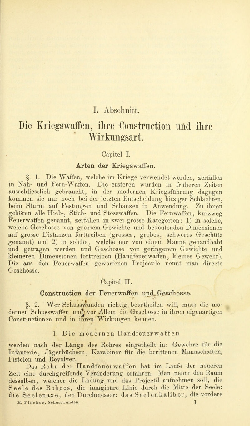 Die Kriegswaffen, ihre Construction und ihre Wirkimgsart. Capitel I. Arten der Kriegswaffen. §. 1. Die Waffen, welche im Kriege verwendet werden, zerfallen in Nah- und Fern-Waffen. Die ersteren wurden in früheren Zeiten ausschliesslich gebraucht, in der modernen Kriegsführung dagegen kommen sie nur noch bei der letzten Entscheidung hitziger Schlachten, beim Sturm auf Festungen und Schanzen in Anwendung. Zu ihnen gehören alle Hieb-, Stich- und Stosswaffen. Die Fernwaffen, kurzweg Feuerwaffen genannt, zerfallen in zwei grosse Kategorien: 1) in solche, welche Geschosse von grossem Gewichte und bedeutenden Dimensionen auf grosse Distanzen forttreiben (grosses, grobes, schweres Geschütz genannt) und 2) in solche, welche nur von einem Manne gehandhabt und getragen werden und Geschosse von geringerem Gewichte und kleineren Dimensionen forttreiben (Handfeuerwaffen, kleines Gewehr). Die aus den Feuerwaffen geworfenen Projectile nennt man directe Geschosse. Capitel II. Construction der Feuerwaffen uncL Gfe-schosse. * / §. 2. Wer Schusswunden richtig beurtheilen will, muss die mo- dernen Schusswaffen uno^ vor Allem die Geschosse in ihren eigenartigen Constructionen und in ihren Wirkungen kennen. 1. Die modernen Handfeuerwaffen werden nach der Länge des Rohres eingetheilt in: Gewehre für die Infanterie, Jägerbüchsen, Karabiner für die berittenen Mannschaften, Pistolen und Revolver. Das Rohr der Handfeuerwaffen hat im Laufe der neueren Zeit eine durchgreifende Veränderung erfahren. Man nennt den Raum desselben, welcher die Ladung und das Projectil aufnehmen soll, die Seele des Rohres, die imaginäre Linie durch die Mitte der Seele: die Seelenaxe, den Durchmesser: das Seel enkalib er, die vordere H. Fischer, Schusswunden. 1