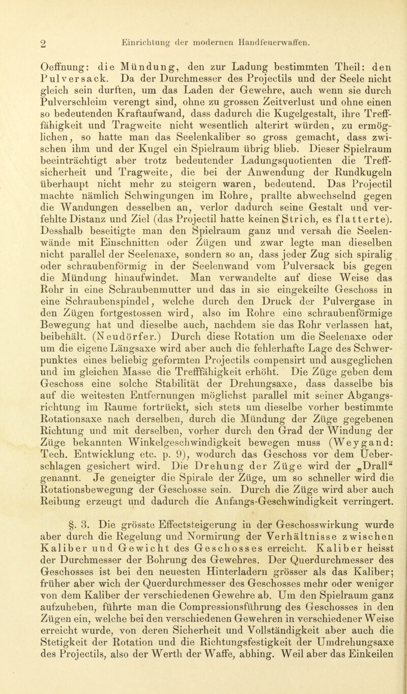Oeffnung: die Mündung, den zur Ladung bestimmten Theil: den Pul versack. Da der Durchmesser des Projectils und der Seele nicht gleich sein durften, um das Laden der Gewehre, auch wenn sie durch Pulverschleim verengt sind, ohne zu grossen Zeitverlust und ohne einen so bedeutenden Kraftaufwand, dass dadurch die Kugelgestalt, ihre Treff- fähigkeit und Tragweite nicht wesentlich alterirt würden, zu ermög- lichen, so hatte man das Seelenkaliber so gross gemacht, dass zwi- schen ihm und der Kugel ein Spielraum übrig blieb. Dieser Spielraum beeiuträchtigt aber trotz bedeutender Ladungsquotienten die Treff- sicherheit und Tragweite, die bei der Anwendung der Rundkugeln überhaupt nicht mehr zu steigern waren, bedeutend. Das Projectil machte nämlich Schwingungen im Rohre, prallte abwechselnd gegen die Wandungen desselben an, verlor dadurch seine Gestalt und ver- fehlte Distanz und Ziel (das Projectil hatte keinen Strich, es flatterte). Desshalb beseitigte man den Spielraum ganz und versah die Seelen- wände mit Einschnitten oder Zügen und zwar legte man dieselben nicht parallel der Seelenaxe, sondern so an, dass jeder Zug sich spiralig oder schraubenförmig in der Seelenwand vom Pulversack bis gegen die Mündung hinaufwindet. Man verwandelte auf diese Weise das Rohr in eine Schraubenmutter und das in sie eingekeilte Geschoss in eine Schraubenspindel, welche durch den Druck der Pulvergase in den Zügen fortgestossen wird, also im Rohre eine schraubenförmige Bewegung hat und dieselbe auch, nachdem sie das Rohr verlassen hat, beibehält. (Neudörfer.) Durch diese Rotation um die Seelenaxe oder um die eigene Längsaxe wird aber auch die fehlerhafte Lage des Schwer- punktes eines beliebig geformten Projectils compensirt und ausgeglichen und im gleichen Masse die Trefffähigkeit erhöht. Die Züge geben dem Geschoss eine solche Stabilität der Drehungsaxe, dass dasselbe bis auf die weitesten Entfernungen möglichst parallel mit seiner Abgangs- richtung im Räume fortrückt, sich stets um dieselbe vorher bestimmte Rotationsaxe nach derselben, durch die Mündung der Züge gegebenen Richtung und mit derselben, vorher durch den Grad der Windung der Züge bekannten Winkelgeschwindigkeit bewegen muss (Weygand: Tech. Entwicklung etc. p. 9), wodurch das Geschoss vor dem Ueber- schlagen gesichert wird. Die Drehung der Züge wird der .„Drall genannt. Je geneigter die Spirale der Züge, um so schneller wird die Rotationsbewegung der Geschosse sein. Durch die Züge wird aber auch Reibung erzeugt und dadurch die Anfangs-Geschwindigkeit verringert. §. 3. Die grösste Effectsteigerung in der Geschosswirkung wurde aber durch die Regelung und Normirung der Verhältnisse zwischen Kaliber und Gewicht des Geschosses erreicht. Kaliber heisst der Durchmesser der Bohrung des Gewehres. Der Querdurchmesser des Geschosses ist bei den neuesten Hinterladern grösser als das Kaliber; früher aber wich der Querdurchmesser des Geschosses mehr oder weniger von dem Kaliber der verschiedenen Gewehre ab. Um den Spielraum ganz aufzuheben, führte man die Compressionsführung des Geschosses in den Zügen ein, welche bei den verschiedenen Gewehren in verschiedener Weise erreicht wurde, von deren Sicherheit und Vollständigkeit aber auch die Stetigkeit der Rotation und die Richtungsfestigkeit der Umdrehungsaxe des Projectils, also der Werth der Waffe, abhing. Weil aber das Einkeilen