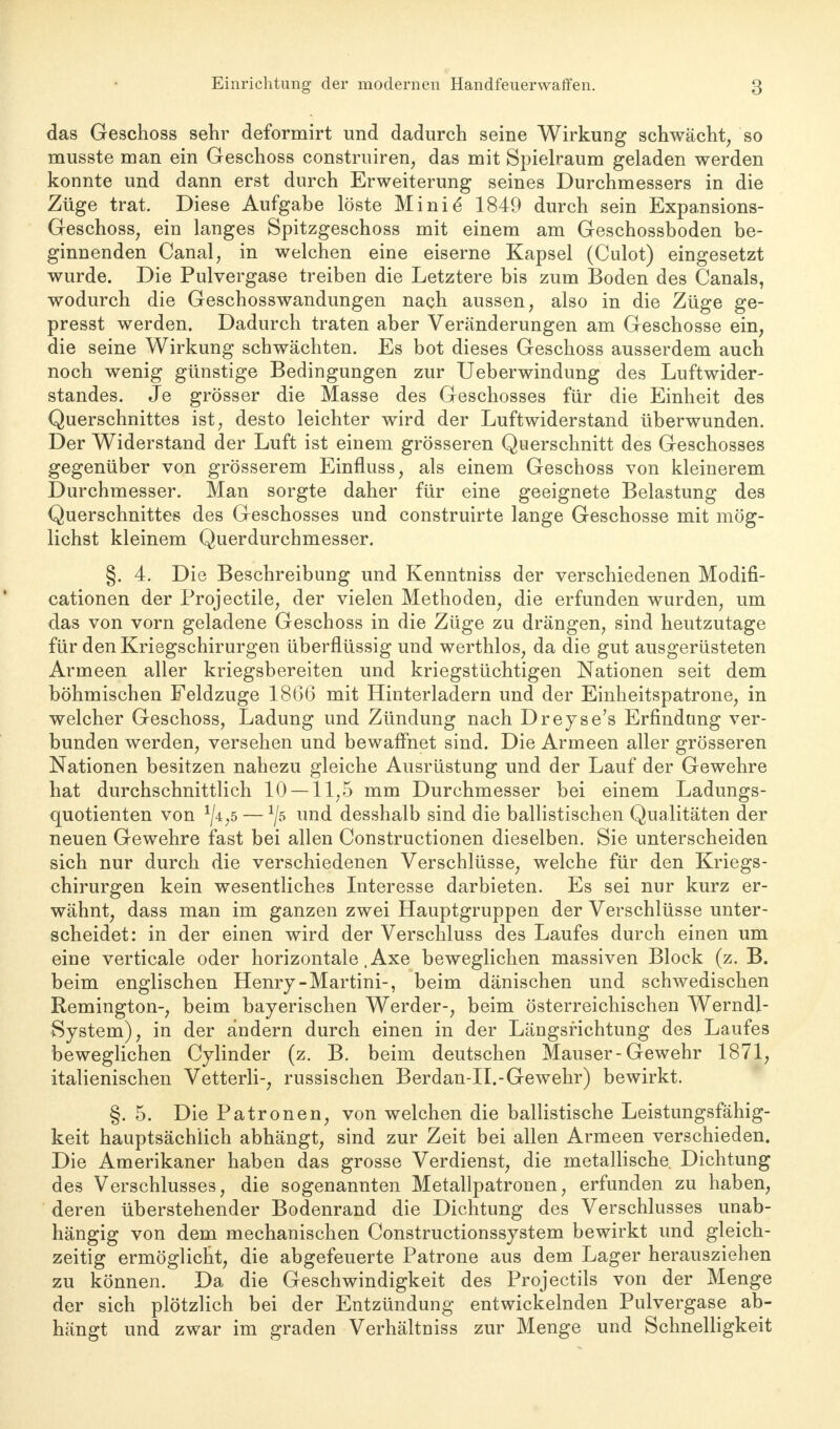 das Geschoss sehr deformirt und dadurch seine Wirkung schwächt, so musste man ein Geschoss construiren, das mit Spielraum geladen werden konnte und dann erst durch Erweiterung seines Durchmessers in die Züge trat. Diese Aufgabe löste Minie* 1849 durch sein Expansions- Geschoss, ein langes Spitzgeschoss mit einem am Geschossboden be- ginnenden Canal, in welchen eine eiserne Kapsel (Culot) eingesetzt wurde. Die Pulvergase treiben die Letztere bis zum Boden des Canals, wodurch die Geschosswandungen nach aussen, also in die Züge ge- presst werden. Dadurch traten aber Veränderungen am Geschosse ein, die seine Wirkung schwächten. Es bot dieses Geschoss ausserdem auch noch wenig günstige Bedingungen zur Ueberwindung des Luftwider- standes. Je grösser die Masse des Geschosses für die Einheit des Querschnittes ist, desto leichter wird der Luftwiderstand überwunden. Der Widerstand der Luft ist einem grösseren Querschnitt des Geschosses gegenüber von grösserem Einfluss, als einem Geschoss von kleinerem Durchmesser. Man sorgte daher für eine geeignete Belastung des Querschnittes des Geschosses und construirte lange Geschosse mit mög- lichst kleinem Querdurchmesser. §. 4. Die Beschreibung und Kenntniss der verschiedenen Modifi- cationen der Projectile, der vielen Methoden, die erfunden wurden, um das von vorn geladene Geschoss in die Züge zu drängen, sind heutzutage für den Kriegschirurgen überflüssig und werthlos, da die gut ausgerüsteten Armeen aller kriegsbereiten und kriegstüchtigen Nationen seit dem böhmischen Feldzuge 1866 mit Hinterladern und der Einheitspatrone, in welcher Geschoss, Ladung und Zündung nach Dreyse's Erfindung ver- bunden werden, versehen und bewaffnet sind. Die Armeen aller grösseren Nationen besitzen nahezu gleiche Ausrüstung und der Lauf der Gewehre hat durchschnittlich 10 — 11,5 mm Durchmesser bei einem Ladungs- quotienten von x/4,5 — */5 und desshalb sind die ballistischen Qualitäten der neuen Gewehre fast bei allen Constructionen dieselben. Sie unterscheiden sich nur durch die verschiedenen Verschlüsse, welche für den Kriegs- chirurgen kein wesentliches Interesse darbieten. Es sei nur kurz er- wähnt, dass man im ganzen zwei Hauptgruppen der Verschlüsse unter- scheidet: in der einen wird der Verschluss des Laufes durch einen um eine verticale oder horizontale .Axe beweglichen massiven Block (z. B. beim englischen Henry-Martini-, beim dänischen und schwedischen Remington-, beim bayerischen Werder-, beim österreichischen Werndl- System), in der andern durch einen in der Längsrichtung des Laufes beweglichen Cylinder (z. B. beim deutschen Mauser-Gewehr 1871, italienischen Vetterli-, russischen Berdan-II.-Gewehr) bewirkt. §. 5. Die Patronen, von welchen die ballistische Leistungsfähig- keit hauptsächlich abhängt, sind zur Zeit bei allen Armeen verschieden. Die Amerikaner haben das grosse Verdienst, die metallische Dichtung des Verschlusses, die sogenannten Metallpatronen, erfunden zu haben, deren überstehender Bodenrand die Dichtung des Verschlusses unab- hängig von dem mechanischen Constructionssystem bewirkt und gleich- zeitig ermöglicht, die abgefeuerte Patrone aus dem Lager herausziehen zu können. Da die Geschwindigkeit des Projectils von der Menge der sich plötzlich bei der Entzündung entwickelnden Pulvergase ab- hängt und zwar im graden Verhältniss zur Menge und Schnelligkeit
