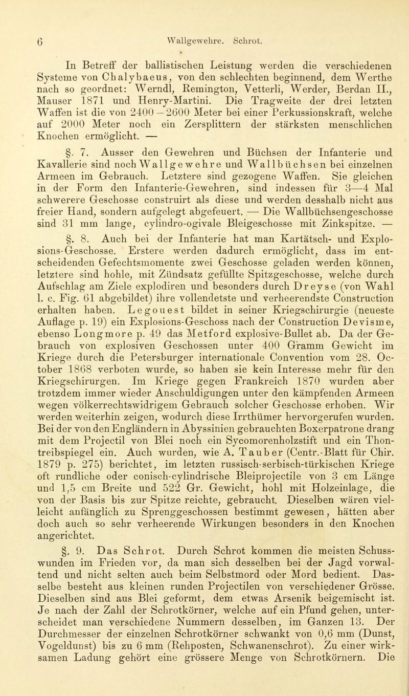 In Betren0 der ballistischen Leistung werden die verschiedenen Systeme von Chalybaeus, von den schlechten beginnend, dem Werthe nach so geordnet: Werndl, Remington, Vetterli, Werder, Berdan II., Mauser 1871 und Henry-Martini. Die Tragweite der drei letzten Waffen ist die von 2400 — 2600 Meter bei einer Perkussionskraft, welche auf 2000 Meter noch ein Zersplittern der stärksten menschlichen Knochen ermöglicht. — §. 7. Ausser den Gewehren und Büchsen der Infanterie und Kavallerie sind noch Wallgewehre und Wallbüchsen bei einzelnen Armeen im Gebrauch. Letztere sind gezogene Waffen. Sie gleichen in der Form den Infanterie-Gewehren, sind indessen für 3—4 Mal schwerere Geschosse construirt als diese und werden desshalb nicht aus freier Hand, sondern aufgelegt abgefeuert. — Die Wallbüchsengeschosse sind 31 mm lange, cylindro-ogivale Bleigeschosse mit Zinkspitze. — §. 8. Auch bei der Infanterie hat man Kartätsch- und Explo- sions-Geschosse. Erstere werden dadurch ermöglicht, dass im ent- scheidenden Gefechtsmomente zwei Geschosse geladen werden können, letztere sind hohle, mit Zündsatz gefüllte Spitzgeschosse, welche durch Aufschlag am Ziele explodiren und besonders durch Dreyse (von Wahl 1. c. Fig. 61 abgebildet) ihre vollendetste und verheerendste Construction erhalten haben. Legouest bildet in seiner Kriegschirurgie (neueste Auflage p. 19) ein Explosions-Geschoss nach der Construction Devisme, ebenso Longmore p. 49 das Metford explosive-Bullet ab. Da der Ge- brauch von explosiven Geschossen unter 400 Gramm Gewicht im Kriege durch die Petersburger internationale Convention vom 28. Oc- tober 1868 verboten wurde, so haben sie kein Interesse mehr für den Kriegschirurgen. Im Kriege gegen Frankreich 1870 wurden aber trotzdem immer wieder Anschuldigungen unter den kämpfenden Armeen wegen völkerrechtswidrigem Gebrauch solcher Geschosse erhoben. Wir werden weiterhin zeigen, wodurch diese Irrthümer hervorgerufen wurden. Bei der von den Engländern in Abyssinien gebrauchten Boxerpatrone drang mit dem Projectil von Blei noch ein Sycomorenholzstift und ein Thon- treibspiegel ein. Auch wurden, wie A. Tauber (Centr.-Blatt für Chir. 1879 p. 275) berichtet, im letzten russisch-serbisch-türkischen Kriege oft rundliche oder conisch-cylindrische Bleiprojectile von 3 cm Länge und 1,5 cm Breite und 522 Gr. Gewicht, hohl mit Holzeinlage, die von der Basis bis zur Spitze reichte, gebraucht. Dieselben wären viel- leicht anfänglich zu Sprenggeschossen bestimmt gewesen, hätten aber doch auch so sehr verheerende Wirkungen besonders in den Knochen angerichtet. §. 9. Das Schrot. Durch Schrot kommen die meisten Schuss- wunden im Frieden vor, da man sich desselben bei der Jagd vorwal- tend und nicht selten auch beim Selbstmord oder Mord bedient. Das- selbe besteht aus kleinen runden Projectilen von verschiedener Grösse. Dieselben sind aus Blei geformt, dem etwas Arsenik beigemischt ist. Je nach der Zahl der Schrotkörner, welche auf ein Pfund gehen, unter- scheidet man verschiedene Nummern desselben, im Ganzen 13. Der Durchmesser der einzelnen Schrotkörner schwankt von 0,6 mm (Dunst, Vogeldunst) bis zu 6 mm (Rehposten, Schwanenschrot). Zu einer wirk- samen Ladung gehört eine grössere Menge von Schrotkörnern. Die