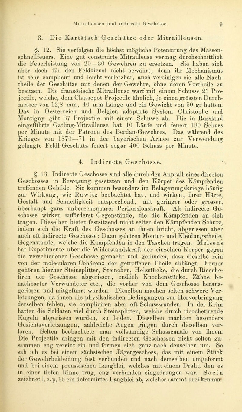 3. Die Kartätsch-Geschütze oder Mitraüleusen. §. 12. Sie verfolgen die höchst mögliche Potenzirung des Massen- schnellfeuers. Eine gut construirte Mitrailleuse vermag durchschnittlich die Feuerleistung von 20 — 30 Gewehren zu ersetzen. Sie haben sich aber doch für den Felddienst nicht bewährt, denn ihr Mechanismus ist sehr complicirt und leicht verletzbar, auch vereinigen sie alle Nach- theile der Geschütze mit denen der Gewehre, ohne deren Vortheile zu besitzen. Die französische Mitrailleuse warf mit einem Schusse 25 Pro- jectile, welche, dem Chassepot-Projectile ähnlich, je einen grössten Durch- messer von 12,8 mm, 40 mm Länge und ein Gewicht von 50 gr hatten. Das in Oesterreich und Belgien adoptirte System Christophe und Montigny gibt 37 Projectile mit einem Schusse ab. Die in Russland eingeführte Gatling-Mitrailleuse hat 10 Läufe und feuert 180 Schuss per Minute mit der Patrone des Berdan-Gewehres. Das während des Krieges von 1870—71 in der bayerischen Armee zur Verwendung gelangte Feldl-Geschütz feuert sogar 400 Schuss per Minute. 4. Indirecte Geschosse. §. 13. Indirecte Geschosse sind alle durch den Anprall eines directen Geschosses in Bewegung gesetzten und den Körper des Kämpfenden treffenden Gebilde. Sie kommen besonders im Belagerungskriege häufig zur Wirkung, wie Rawitz beobachtet hat, und wirken, ihrer Härte, Gestalt und Schnelligkeit entsprechend, mit geringer oder grosser, überhaupt ganz unberechenbarer Perkussionskraft. Als indirecte Ge- schosse wirken zuförderst Gegenstände, die die Kämpfenden an sich tragen. Dieselben bieten festsitzend nicht selten den Kämpfenden Schutz, indem sich die Kraft des Geschosses an ihnen bricht, abgerissen aber auch oft indirecte Geschosse: Dazu gehören Montur- und Kleidungstheile, Gegenstände, welche die Kämpfenden in den Taschen tragen. Meisens hat Experimente über die Widerstandskraft der einzelnen Körper gegen die verschiedenen Geschosse gemacht und gefunden, dass dieselbe rein von der molecularen Cohärenz der getroffenen Theile abhängt. Ferner gehören hierher Steinsplitter, Steinchen, Holzstücke, die durch Ricoche- tiren der Geschosse abgerissen, endlich Knochenstücke, Zähne be- nachbarter Verwundeter etc., die vorher von dem Geschosse heraus- gerissen und mitgeführt wurden. Dieselben machen selten schwere Ver- letzungen, da ihnen die physikalischen Bedingungen zur Hervorbringung derselben fehlen, sie compliciren aber oft Schusswunden. In der Krim hatten die Soldaten viel durch Steinsplitter, welche durch ricochetirende Kugeln abgerissen wurden, zu leiden. Dieselben machten besonders Gesichts Verletzungen, zahlreiche Augen gingen durch dieselben ver- loren. Selten beobachtete man vollständige Schusscanäle von ihnen. Die Projectile dringen mit den indirecten Geschossen nicht selten zu- sammen eng vereint ein und formen sich ganz nach denselben um. So sah ich es bei einem sächsischen Jägergeschoss, das mit einem Stück der Gewehrbekleidung fest verbunden und nach demselben umgeformt und bei einem preussischen Langblei, welches mit einem Draht, den es in einer tiefen Rinne trug, eng verbunden eingedrungen war. So ein zeichnet 1. c. p. IG ein cleformirtes Langblei ab, welches sammt drei krumm'-