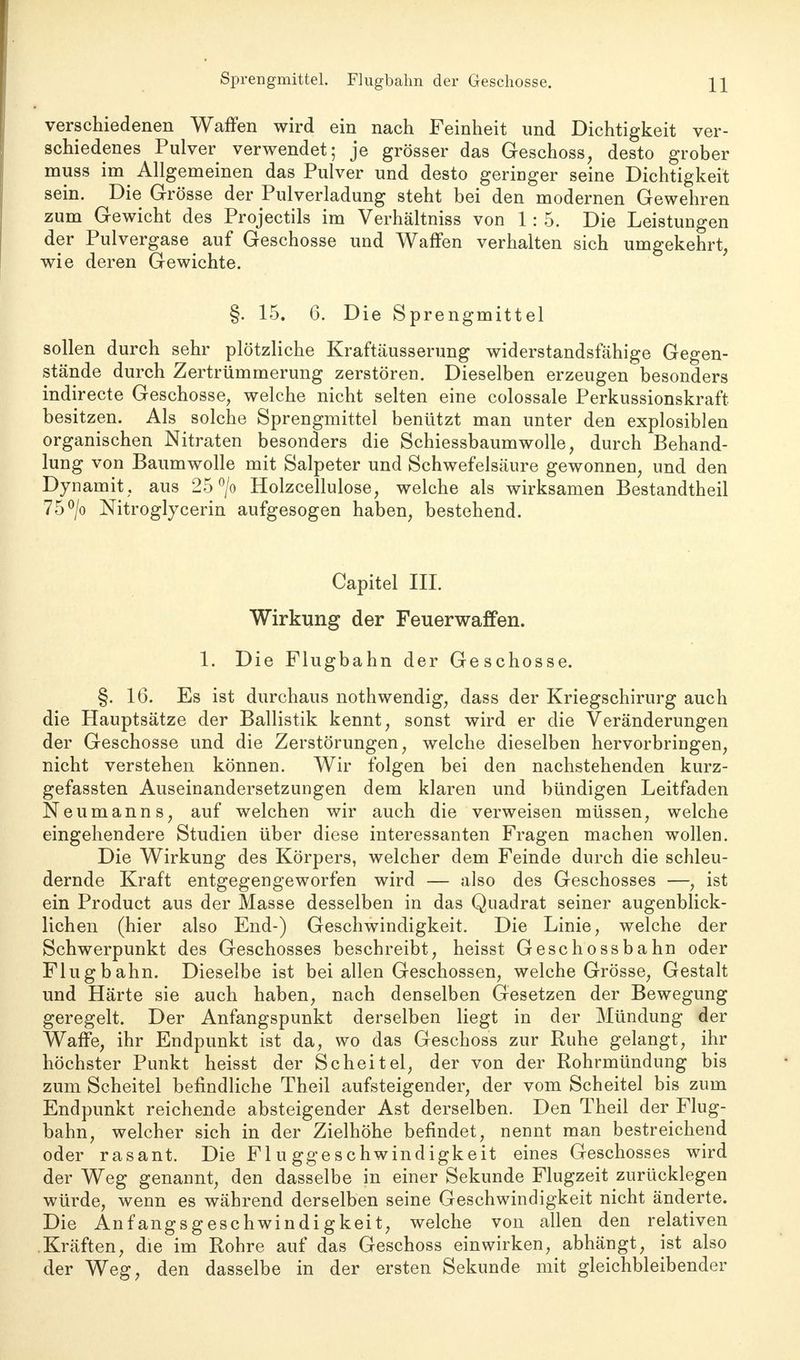 Sprengmittel. Flugbahn der Geschosse. verschiedenen Waffen wird ein nach Feinheit und Dichtigkeit ver- schiedenes Pulver verwendet; je grösser das Geschoss, desto grober muss im Allgemeinen das Pulver und desto geringer seine Dichtigkeit sein. Die Grösse der Pulverladung steht bei den modernen Gewehren zum Gewicht des Projectils im Verhältniss von 1: 5. Die Leistungen der Pulvergase auf Geschosse und Waffen verhalten sich umgekehrt, wie deren Gewichte. §. 15. 6. Die Sprengmittel sollen durch sehr plötzliche Kraftäusserung widerstandsfähige Gegen- stände durch Zertrümmerung zerstören. Dieselben erzeugen besonders indirecte Geschosse, welche nicht selten eine colossale Perkussionskraft besitzen. Als solche Sprengmittel benützt man unter den explosiblen organischen Nitraten besonders die Schiessbaumwolle, durch Behand- lung von Baumwolle mit Salpeter und Schwefelsäure gewonnen, und den Dynamit , aus 25 °/o Holzcellulose, welche als wirksamen Bestandtheil 75°/o Nitroglycerin aufgesogen haben, bestehend. Capitel III. Wirkung der Feuerwaffen. 1. Die Flugbahn der Geschosse. §. 16. Es ist durchaus nothwendig, dass der Kriegschirurg auch die Hauptsätze der Ballistik kennt, sonst wird er die Veränderungen der Geschosse und die Zerstörungen, welche dieselben hervorbringen, nicht verstehen können. Wir folgen bei den nachstehenden kurz- gefassten Auseinandersetzungen dem klaren und bündigen Leitfaden Neumanns, auf welchen wir auch die verweisen müssen, welche eingehendere Studien über diese interessanten Fragen machen wollen. Die Wirkung des Körpers, welcher dem Feinde durch die schleu- dernde Kraft entgegengeworfen wird — also des Geschosses —, ist ein Product aus der Masse desselben in das Quadrat seiner augenblick- lichen (hier also End-) Geschwindigkeit. Die Linie, welche der Schwerpunkt des Geschosses beschreibt, heisst Geschossbahn oder Flugbahn. Dieselbe ist bei allen Geschossen, welche Grösse, Gestalt und Härte sie auch haben, nach denselben Gesetzen der Bewegung geregelt. Der Anfangspunkt derselben liegt in der Mündung der Waffe, ihr Endpunkt ist da, wo das Geschoss zur Ruhe gelangt, ihr höchster Punkt heisst der Scheitel, der von der Rohrmündung bis zum Scheitel befindliche Theil aufsteigender, der vom Scheitel bis zum Endpunkt reichende absteigender Ast derselben. Den Theil der Flug- bahn, welcher sich in der Zielhöhe befindet, nennt man bestreichend oder rasant. Die Fluggeschwindigkeit eines Geschosses wird der Weg genannt, den dasselbe in einer Sekunde Flugzeit zurücklegen würde, wenn es während derselben seine Geschwindigkeit nicht änderte. Die Anfangsgeschwindigkeit, welche von allen den relativen Kräften, die im Rohre auf das Geschoss einwirken, abhängt, ist also der Weg, den dasselbe in der ersten Sekunde mit gleichbleibender