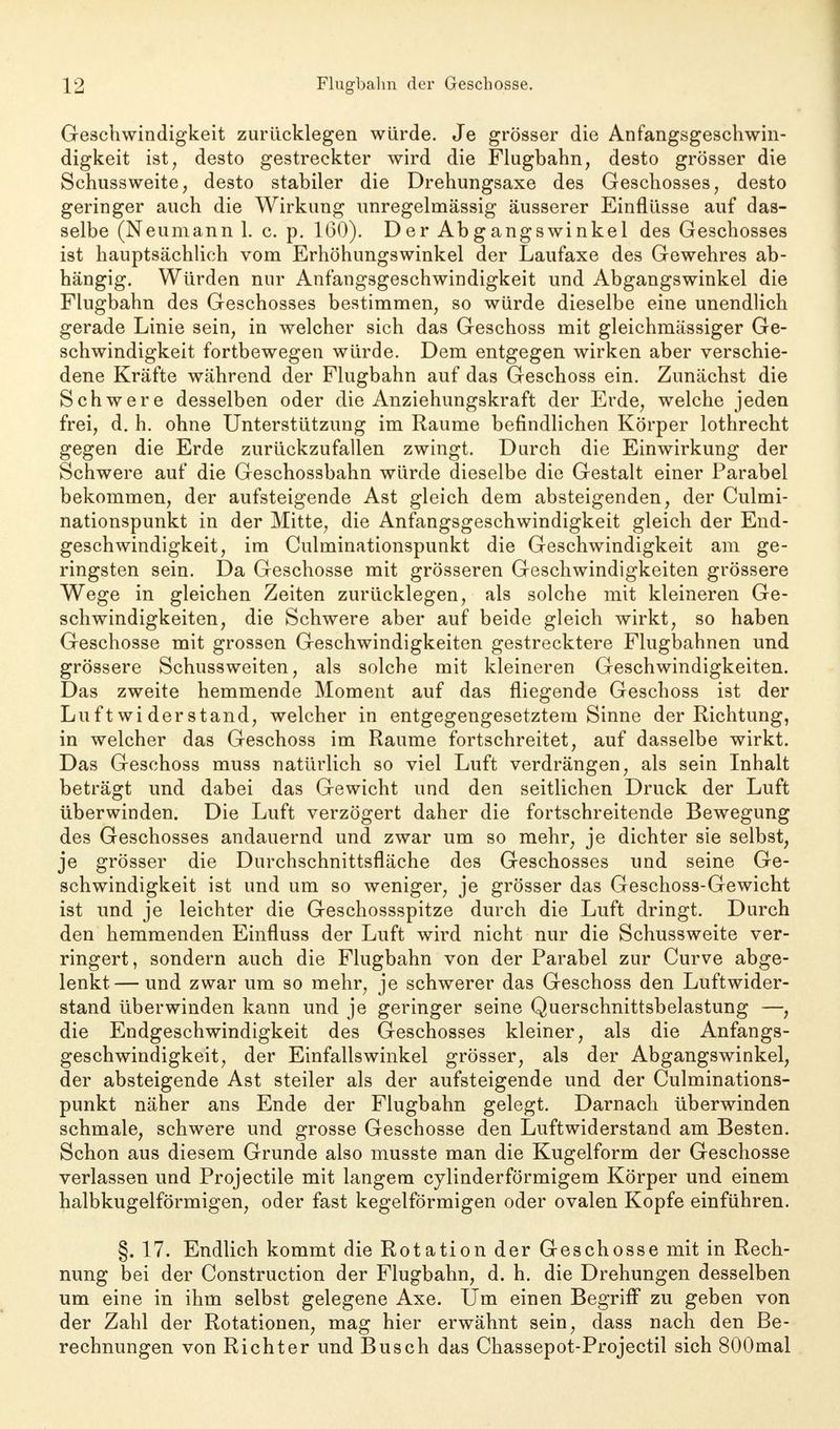 Geschwindigkeit zurücklegen würde. Je grösser die Anfangsgeschwin- digkeit ist, desto gestreckter wird die Flugbahn, desto grösser die Schussweite, desto stabiler die Drehungsaxe des Geschosses, desto geringer auch die Wirkung unregelmässig äusserer Einflüsse auf das- selbe (Neumann 1. c. p. 160). Der Abgangswinkel des Geschosses ist hauptsächlich vom Erhöhungswinkel der Laufaxe des Gewehres ab- hängig. Würden nur Anfangsgeschwindigkeit und Abgangswinkel die Flugbahn des Geschosses bestimmen, so würde dieselbe eine unendlich gerade Linie sein, in welcher sich das Geschoss mit gleichmässiger Ge- schwindigkeit fortbewegen würde. Dem entgegen wirken aber verschie- dene Kräfte während der Flugbahn auf das Geschoss ein. Zunächst die Schwere desselben oder die Anziehungskraft der Erde, welche jeden frei, d. h. ohne Unterstützung im Räume befindlichen Körper lothrecht gegen die Erde zurückzufallen zwingt. Durch die Einwirkung der Schwere auf die Geschossbahn würde dieselbe die Gestalt einer Parabel bekommen, der aufsteigende Ast gleich dem absteigenden, der Culmi- nationspunkt in der Mitte, die Anfangsgeschwindigkeit gleich der End- geschwindigkeit, im Culminationspunkt die Geschwindigkeit am ge- ringsten sein. Da Geschosse mit grösseren Geschwindigkeiten grössere Wege in gleichen Zeiten zurücklegen, als solche mit kleineren Ge- schwindigkeiten, die Schwere aber auf beide gleich wirkt, so haben Geschosse mit grossen Geschwindigkeiten gestrecktere Flugbahnen und grössere Schussweiten, als solche mit kleineren Geschwindigkeiten. Das zweite hemmende Moment auf das fliegende Geschoss ist der Luftwiderstand, welcher in entgegengesetztem Sinne der Richtung, in welcher das Geschoss im Räume fortschreitet, auf dasselbe wirkt. Das Geschoss muss natürlich so viel Luft verdrängen, als sein Inhalt beträgt und dabei das Gewicht und den seitlichen Druck der Luft überwinden. Die Luft verzögert daher die fortschreitende Bewegung des Geschosses andauernd und zwar um so mehr, je dichter sie selbst, je grösser die Durchschnittsfläche des Geschosses und seine Ge- schwindigkeit ist und um so weniger, je grösser das Geschoss-Gewicht ist und je leichter die Geschossspitze durch die Luft dringt. Durch den hemmenden Einfluss der Luft wird nicht nur die Schussweite ver- ringert, sondern auch die Flugbahn von der Parabel zur Curve abge- lenkt— und zwar um so mehr, je schwerer das Geschoss den Luftwider- stand überwinden kann und je geringer seine Querschnittsbelastung —, die Endgeschwindigkeit des Geschosses kleiner, als die Anfangs- geschwindigkeit, der Einfallswinkel grösser, als der Abgangswinkel, der absteigende Ast steiler als der aufsteigende und der Culminations- punkt näher ans Ende der Flugbahn gelegt. Darnach überwinden schmale, schwere und grosse Geschosse den Luftwiderstand am Besten. Schon aus diesem Grunde also musste man die Kugelform der Geschosse verlassen und Projectile mit langem cylinderförmigem Körper und einem halbkugelförmigen, oder fast kegelförmigen oder ovalen Kopfe einführen. §. 17. Endlich kommt die Rotation der Geschosse mit in Rech- nung bei der Construction der Flugbahn, d. h. die Drehungen desselben um eine in ihm selbst gelegene Axe. Um einen Begriff zu geben von der Zahl der Rotationen, mag hier erwähnt sein, dass nach den Be- rechnungen von Richter und Busch das Chassepot-Projectil sich 800mal