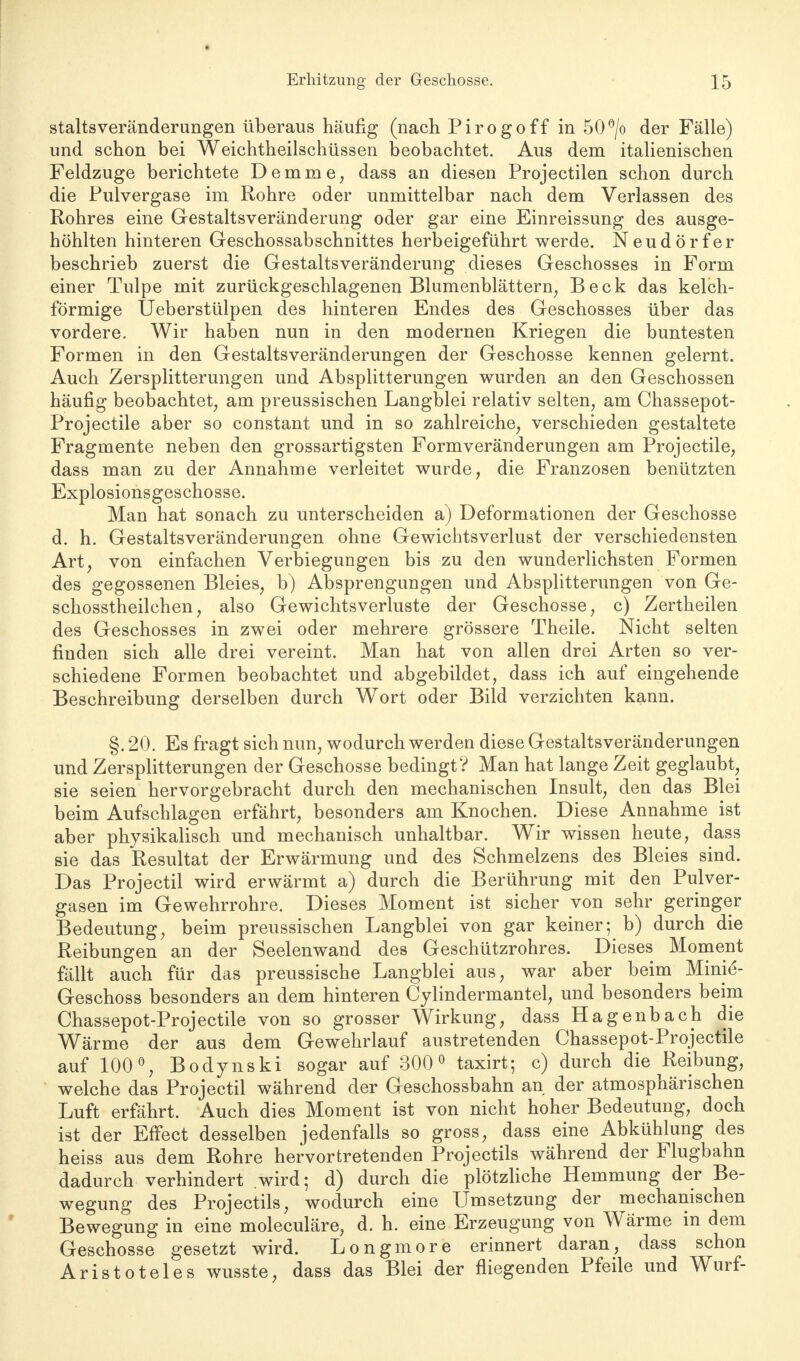 staltsveränderungen überaus häufig (nach Pirogoff in 50°/o der Fälle) und schon bei Weichtheilschüssen beobachtet. Aus dem italienischen Feldzuge berichtete Demme, dass an diesen Projectilen schon durch die Pulvergase im Rohre oder unmittelbar nach dem Verlassen des Rohres eine Gestaltsveränderung oder gar eine Einreissung des ausge- höhlten hinteren Geschossabschnittes herbeigeführt werde. Neudörfer beschrieb zuerst die Gestaltsveränderung dieses Geschosses in Form einer Tulpe mit zurückgeschlagenen Blumenblättern, Beck das kelch- förmige Üeberstülpen des hinteren Endes des Geschosses über das vordere. Wir haben nun in den modernen Kriegen die buntesten Formen in den Gestaltsveränderungen der Geschosse kennen gelernt. Auch Zersplitterungen und Absplitterungen wurden an den Geschossen häufig beobachtet, am preussischen Langblei relativ selten, am Chassepot- Projectile aber so constant und in so zahlreiche, verschieden gestaltete Fragmente neben den grossartigsten Formveränderungen am Projectile, dass man zu der Annahme verleitet wurde, die Franzosen benützten Explosionsgeschosse. Man hat sonach zu unterscheiden a) Deformationen der Geschosse d. h. Gestaltsveränderungen ohne Gewichtsverlust der verschiedensten Art, von einfachen Verbiegungen bis zu den wunderlichsten Formen des gegossenen Bleies, b) Absprengungen und Absplitterungen von Ge- schosstheilchen, also Gewichtsverluste der Geschosse, c) Zertheilen des Geschosses in zwei oder mehrere grössere Theile. Nicht selten finden sich alle drei vereint. Man hat von allen drei Arten so ver- schiedene Formen beobachtet und abgebildet, dass ich auf eingehende Beschreibung derselben durch Wort oder Bild verzichten kann. §. 20. Es fragt sich nun, wodurch werden diese Gestaltsveränderungen und Zersplitterungen der Geschosse bedingt? Man hat lange Zeit geglaubt, sie seien hervorgebracht durch den mechanischen Insult, den das Blei beim Aufschlagen erfährt, besonders am Knochen. Diese Annahme ist aber physikalisch und mechanisch unhaltbar. Wir wissen heute, dass sie das Resultat der Erwärmung und des Schmelzens des Bleies sind. Das Projectil wird erwärmt a) durch die Berührung mit den Pulver- gasen im Gewehrrohre. Dieses Moment ist sicher von sehr geringer Bedeutung, beim preussischen Langblei von gar keiner; b) durch die Reibungen an der Seelenwand des Geschützrohres. Dieses Moment fällt auch für das preussische Langblei aus, war aber beim Minie- Geschoss besonders an dem hinteren Cylindermantel, und besonders beim Chassepot-Projectile von so grosser Wirkung, dass Hagenbach die Wärme der aus dem Gewehrlauf austretenden Chassepot-Projectile auf 100°, Bodynski sogar auf 300° taxirt; c) durch die Reibung, welche das Projectil während der Geschossbahn an der atmosphärischen Luft erfährt. Auch dies Moment ist von nicht hoher Bedeutung, doch ist der Effect desselben jedenfalls so gross, dass eine Abkühlung des heiss aus dem Rohre hervortretenden Projectils während der Flugbahn dadurch verhindert wird; d) durch die plötzliche Hemmung der Be- wegung des Projectils, wodurch eine Umsetzung der mechanischen Bewegung in eine moleculäre, d. h. eine Erzeugung von Wärme in dem Geschosse gesetzt wird. Longmore erinnert daran, dass schon Aristoteles wusste, dass das Blei der fliegenden Pfeile und Wurf-