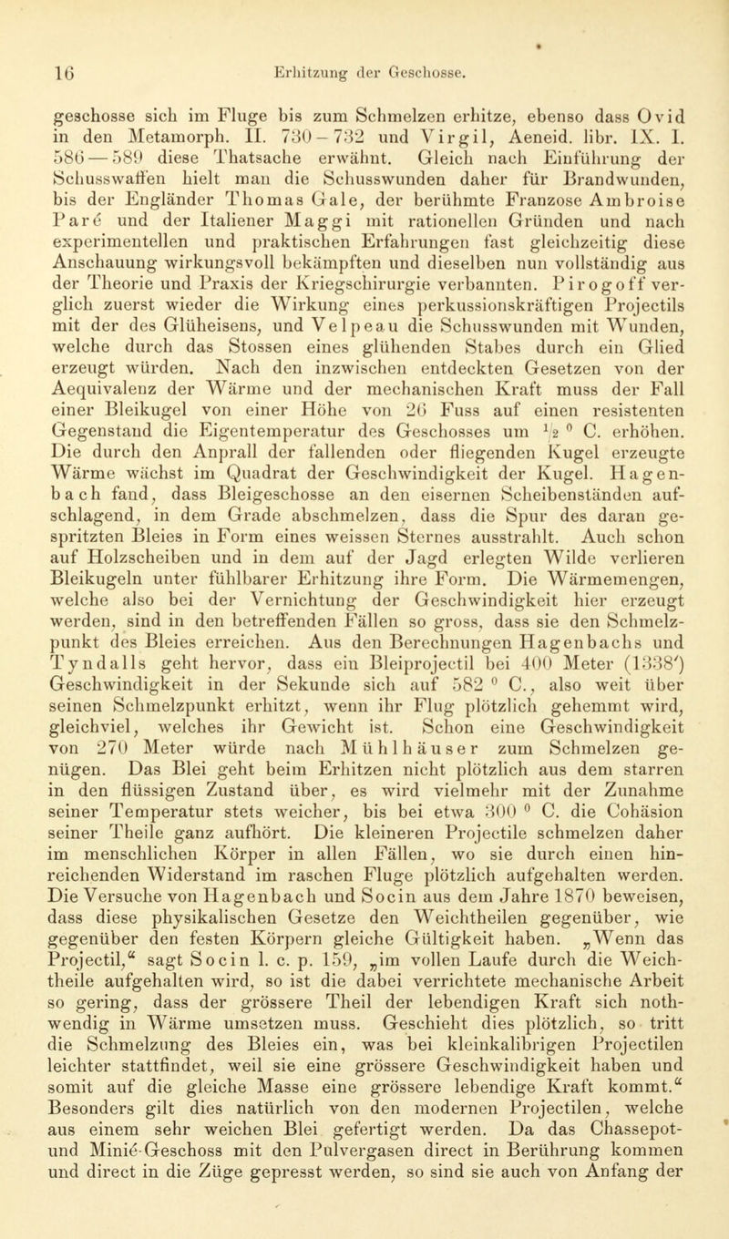 geschosse sich im Fluge bis zum Schmelzen erhitze, ebenso dass Ovid in den Metamorph. II. 730—732 und Virgil, Aeneid. libr. IX. I. 580 — 580 diese Thatsache erwähnt. Gleich nach Einführung der Schusswarfen hielt man die Schusswunden daher für Brandwunden, bis der Engländer Thomas Gale, der berühmte Franzose Ambroise Pare* und der Italiener Maggi mit rationellen Gründen und nach experimentellen und praktischen Erfahrungen fast gleichzeitig diese Anschauung wirkungsvoll bekämpften und dieselben nun vollständig aus der Theorie und Praxis der Kriegschirurgie verbannten. Pirogoff ver- glich zuerst wieder die Wirkung eines perkussionskräftigen Projectils mit der des Glüheisens, und Velpeau die Schusswunden mit Wunden, welche durch das Stossen eines glühenden Stabes durch ein Glied erzeugt würden. Nach den inzwischen entdeckten Gesetzen von der Aequivalenz der Wärme und der mechanischen Kraft muss der Fall einer Bleikugel von einer Höhe von 20 Fuss auf einen resistenten Gegenstand die Eigentemperatur des Geschosses um r2 0 C. erhöhen. Die durch den Anprall der fallenden oder fliegenden Kugel erzeugte Wärme wächst im Quadrat der Geschwindigkeit der Kugel. Hagen- bach fand, dass Bleigeschosse an den eisernen Scheibenständen auf- schlagend, in dem Grade abschmelzen, dass die Spur des daran ge- spritzten Bleies in Form eines weissen Sternes ausstrahlt. Auch schon auf Holzscheiben und in dem auf der Jagd erlegten Wilde verlieren Bleikugeln unter fühlbarer Erhitzung ihre Form. Die Wärmemengen, welche also bei der Vernichtung der Geschwindigkeit hier erzeugt werden, sind in den betreffenden Fällen so gross, dass sie den Schmelz- punkt des Bleies erreichen. Aus den Berechnungen Hagenbachs und Tyndalls geht hervor, dass ein Bleiprojectil bei 400 Meter (1338') Geschwindigkeit in der Sekunde sich auf 582 0 C, also weit über seinen Schmelzpunkt erhitzt, wenn ihr Flug plötzlich gehemmt wird, gleichviel, welches ihr Gewicht ist. Schon eine Geschwindigkeit von 270 Meter würde nach Mühlhäuser zum Schmelzen ge- nügen. Das Blei geht beim Erhitzen nicht plötzlich aus dem starren in den flüssigen Zustand über, es wird vielmehr mit der Zunahme seiner Temperatur stets weicher, bis bei etwa 300 0 C. die Cohäsion seiner Theile ganz aufhört. Die kleineren Projectile schmelzen daher im menschlichen Körper in allen Fällen, wo sie durch einen hin- reichenden Widerstand im raschen Fluge plötzlich aufgehalten werden. Die Versuche von Hagenbach und Socin aus dem Jahre 1870 beweisen, dass diese physikalischen Gesetze den Weichtheilen gegenüber, wie gegenüber den festen Körpern gleiche Gültigkeit haben. „Wenn das Projectil, sagt Socin 1. c. p. 159, „im vollen Laufe durch die Weich- theile aufgehalten wird, so ist die dabei verrichtete mechanische Arbeit so gering, dass der grössere Theil der lebendigen Kraft sich not- wendig in Wärme umsetzen muss. Geschieht dies plötzlich, so tritt die Schmelzung des Bleies ein, was bei kleinkalibrigen Projectilen leichter stattfindet, weil sie eine grössere Geschwindigkeit haben und somit auf die gleiche Masse eine grössere lebendige Kraft kommt. Besonders gilt dies natürlich von den modernen Projectilen, welche aus einem sehr weichen Blei gefertigt werden. Da das Chassepot- und Minie'-Geschoss mit den Pulvergasen direct in Berührung kommen und direct in die Züge gepresst werden, so sind sie auch von Anfang der