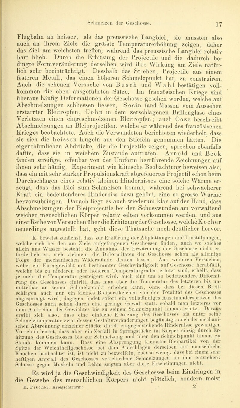 Flugbahn an heisser, als das preussische Langblei, sie mussten also auch an ihrem Ziele die grösste Temperaturerhöhung zeigen, daher das Ziel am weichsten treffen, während das preussische Langblei relativ hart blieb. Durch die Erhitzung der Projectile und die dadurch be- dingte Formveränderung derselben wird ihre Wirkung am Ziele natür- lich sehr beeinträchtigt. Desshalb das Streben, Projectile aus einem festeren Metall, das einen höheren Schmelzpunkt hat, zu construiren. Auch die schönen Versuche von Busch und Wahl bestätigen voll- kommen die oben ausgeführten Sätze. Im französischen Kriege sind überaus häufig Deformationen der Geschosse gesehen worden, welche auf Abschmelzungen schliessen Hessen. So ein fand Massen vom Aussehen erstarrter Bleitropfen, Cohn in dem zerschlagenen Brillenglase eines Verletzten einen eingeschmolzenen Bleitropfen; auch Coze beschreibt Abschmelzungen an Bleiprojectilen, welche er während des französischen Krieges beobachtete. Auch die Verwundeten berichteten wiederholt, dass sie sich die heissen Kugeln aus den Stiefeln genommen hätten. Die eigenthümlichen Abdrücke, die die Projectile zeigen, sprechen ebenfalls dafür, dass sie in weichem Zustande auftrafen. Arnold und Beck fanden streifige, offenbar von der Uniform herrührende Zeichnungen auf ihnen sehr häufig. Experiment wie klinische Beobachtung beweisen also, dass ein mit sehr starker Propulsionskraft abgefeuertes Projectil schon beim Durchschlagen eines relativ kleinen Hindernisses eine solche Wärme er- zeugt, dass das Blei zum Schmelzen kommt, während bei schwächerer Kraft ein bedeutenderes Hinderniss dazu gehört, eine so grosse Wärme hervorzubringen. Danach liegt es auch wiederum klar auf der Hand, dass Abschmelzungen der Bleiprojectile bei den Schusswunden am vorwaltend weichen menschlichen Körper relativ selten vorkommen werden, und aus einer Reihe von Versuchen über die Erhitzun gder Geschosse, welche Kocher neuerdings angestellt hat, geht diese Thatsache noch deutlicher hervor. K. beweist zunächst, dass zur Erklärung der Abplattungen und Umstülpungen, welche sich bei den am Ziele aufgefangenen Geschossen finden, auch wo solches allein aus Wasser besteht, die Annahme der Erwärmung der Geschosse nicht er- forderlich ist, sich vielmehr die Difformitäten der Geschosse schon als alleinige Folge der mechanischen Widerstände deuten lassen. Aus weiteren Versuchen, wobei ein Eisengewicht mit bestimmter Geschwindigkeit auf Geschosse herabfällt, welche bis zu niederen oder höheren Temperaturgraden erhitzt sind, erhellt, dass je mehr die Temperatur gesteigert wird, auch eine um so bedeutendere Difformi- rung des Geschosses eintritt, dass man aber die Temperatur des letzteren bis un- mittelbar an seinen Schmelzpunkt erhöhen kann, ohne dass bei diesem Breit- schlagen auch nur ein kleines Bleipartikelchen von der Totalität des Geschosses abgesprengt wird; dagegen findet sofort ein vollständiges Auseinanderspritzen des Geschosses auch schon durch eine geringe Gewalt statt, sobald man letzteres vor dem Auftreffen des Gewichtes bis zu seinem Schmelzpunkt hinaus erhitzt. Daraus ergibt sich also, dass eine einfache Erhitzung des Geschosses bis unter seine Schmelztemperatur.zwar dessen Gestaltsveränderungen begünstigt, auch der mechani- schen Abtrennung einzelner Stücke durch entgegenstehende Hindernisse gewaltigen Vorschub leistet, dass aber ein Zerfall in Sprengstücke im Körper einzig durch Er- hitzung des Geschosses bis zur Schmelzung und über den Schmelzpunkt hinaus zu Stande kommen kann. Dass eine Absprengung kleinster Bleipartikel von der Spitze der Weichtheilgeschosse bei dem Aufschlagen derselben auf menschliche Knochen beobachtet ist, ist nicht zu bezweifeln, ebenso wenig, dass bei einem sehr heftigen Anprall des Geschosses verschiedene Schmelzungen an ihm entstehen ; Schüsse gegen Muskeln und Lehm zeigten aber diese Erscheinungen nicht. Es wird ja die Geschwindigkeit des Geschosses beim Eindringen m. die Gewebe des menschlichen Körpers nicht plötzlich, sondern meist H. Fischer, Kriegschirurgie. 2