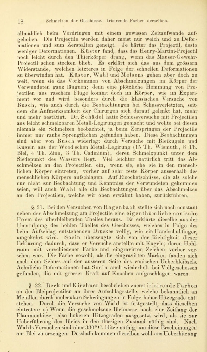 IS Schmelzen der Geschosse. Irisirende Farben derselben. allmählich beim Vordringen mit einem gewissen Zeitaufwande auf- gehoben. Die Projectile werden daher meist nur weich und zu Defor- mationen und zum Zerspalten geneigt. Je härter das Projectil, desto weniger Deformationen. Küster fand, dass das Henry-Martini-Projectil noch leicht durch den Thierkörper drang, wenn das Mauser-Gewehr - Projectil schon stecken blieb. Es erklärt sich das aus dem grössern Widerstande, welchen letzteres in Folge der schnellen Deformationen zu überwinden hat. Küster, Wahl und Meisens gehen aber doch zu weit, wenn sie das Vorkommen von Abschmelzungen im Körper der Verwundeten ganz läugnen; denn eine plötzliche Hemmung von Pro- jectilen aus raschem Fluge kommt doch im Körper, wie im Experi- ment vor und wird besonders durch die klassischen Versuche von Busch, wie auch durch die Beobachtungen bei Schussverletzten, seit- dem die Aufmerksamkeit der Chirurgen sich darauf gelenkt hat, mehr und mehr bestätigt. Dr. Schädel hatte Schiessversuche mit Projectilen aus leicht schmelzbaren Metall-Legirungen gemacht und wollte bei diesen niemals ein Schmelzen beobachtet, ja beim Zerspringen der Projectile immer nur rauhe Sprengflächen gefunden haben. Diese Beobachtungen sind aber von Busch widerlegt durch Versuche mit Bleikugeln und Kugeln aus der Wood'schen Metall-Legirung (15 Th. Wismuth, 8 Th. Blei, 4 Th. Zinn, 3 Th. Cadmium), deren Schmelzpunkt unter dem Siedepunkt des Wrissers liegt. Viel leichter natürlich tritt das Ab- schmelzen an den Projectilen ein, wenn sie, ehe sie in den mensch- lichen Körper eintreten, vorher auf sehr feste Körper ausserhalb des menschlichen Körpers aufschlagen. Auf Ricochetschüsse, die als solche nur nicht zur Beobachtung und Kenntniss der Verwundeten gekommen seien, will auch Wahl alle die Beobachtungen über das Abschmelzen an den Projectilen, welche wir oben erwähnt haben, zurückführen. §. 21. Bei den Versuchen von Hagenbach stellte sich noch constant neben der Abschmelzung am Projectile eine eigenthümliche conische Form des überbleibenden Theiles heraus. Er erklärte dieselbe aus der Umstülpung des hohlen Theiles des Geschosses, welches in Folge des beim Aufschlag entstehenden Druckes völlig, wie ein Handschuhfinger, umgekehrt wird. Socin überzeugte sich von der Richtigkeit dieser Erklärung dadurch, dass er Versuche anstellte mit Kugeln, deren Hohl- raum mit verschiedener Farbe und eingravirten Zeichen vorher ver- sehen war. Die Farbe sowohl, als die eingravirten Marken fanden sich nach dem Schuss auf der äusseren Seite des conischen Ueberbleibsels. Aehnliche Deformationen hat Socin auch wiederholt bei Vollgeschossen gefunden, die mit grosser Kraft auf Knochen aufgeschlagen waren. §. 22. Beck und Kirchner beschrieben zuerst irisirende Farben an den Bleiprojectilen an ihrer Aufschlagsstelle, welche bekanntlich an Metallen durch moleculäre Schwingungen in Folge hoher Hitzegrade ent- stehen. Durch die Versuche von Wahl ist festgestellt, dass dieselben eintreten: a) Wenn die geschmolzene Bleimasse noch eine Zeitlang der Flammenhitze, also höheren Hitzegraden ausgesetzt wird, als sie zur Ueberführung des Bleies in den flüssigen Zustand nöthig sind. Nach Wahls Versuchen sind über 330° C. Hitze nöthig, um diese Erscheinungen am Blei zu erzeugen. Desshalb kommen dieselben wohl aus Ueberhitzung