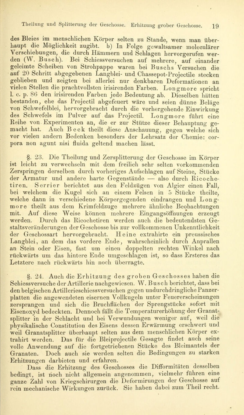 des Bleies im menschlichen Körper selten zu Stande, wenn man über- haupt die Möglichkeit zugibt, b) In Folge gewaltsamer moleculärer Verschiebungen, die durch Hämmern und Schlagen hervorgerufen wer- den (W. Busch). Bei Schiessversuchen auf mehrere, auf einander geleimte Scheiben von Strohpappe waren bei Büschs Versuchen die auf 20 Schritt abgegebenen Langblei- und Chassepot-Projectile stecken geblieben und zeigten bei allerlei nur denkbaren Deformationen an vielen Stellen die prachtvollsten irisirenden Farben. Longmore spricht L c. p. 86 den irisirenden Farben jede Bedeutung ab. Dieselben hätten bestanden, ehe das Projectil abgefeuert wäre und seien dünne Beläge von Schwefelblei, hervorgebracht durch die vorhergehende Einwirkung des Schwefels im Pulver auf das Projectil. Longmore führt eine Reihe von Experimenten an, die er zur Stütze dieser Behauptung ge- macht hat. Auch Beck theilt diese Anschauung, gegen welche sich vor vielen andern Bedenken besonders der Lehrsatz der Chemie: Cor- pora non agunt nisi fluida geltend machen lässt. §. 23. Die Theilung und Zersplitterung der Geschosse im Körper ist leicht zu verwechseln mit dem freilich sehr selten vorkommenden Zerspringen derselben durch vorheriges Aufschlagen auf Steine, Stücke der Armatur und andere harte Gegenstände — also durch Ricoche- tiren. Serrier berichtet aus den Feldzügen von Algier einen Fall, bei welchem die Kugel sich an einem Felsen in 5 Stücke theilte, welche dann in verschiedene Körpergegenden eindrangen und Long- more theilt aus dem Krimfeldzuge mehrere ähnliche Beobachtungen mit. Auf diese Weise können mehrere Eingangsöffnungen erzeugt werden. Durch das Ricochetiren werden auch die bedeutendsten Ge- staltsveränderungen der Geschosse bis zur vollkommenen Unkenntlichkeit der Geschossart hervorgebracht. Heine extrahirte ein preussisches Langblei, an dem das vordere Ende, wahrscheinlich durch Anprallen an Stein oder Eisen, fast um einen doppelten rechten Winkel nach rückwärts um das hintere Ende umgeschlagen ist, so dass Ersteres das Letztere nach rückwärts hin noch überragte. §. 24. Auch die Erhitzung des groben Geschosses haben die Schiessversuche der Artillerie nachgewiesen. W. Busch berichtet, dass bei den belgischen Artillerieschiessversuchen gegen undurchdringliche Panzer- platten die angewendeten eisernen Vollkugeln unter Feuererscheinungen zersprangen und sich die Bruchflächen der Sprengstücke sofort mit Eisenoxyd bedeckten. Dennoch fällt die Temperaturerhöhung der Granat- splitter in der Schlacht und bei Verwundungen weniger auf, weil die physikalische Constitution des Eisens dessen Erwärmung erschwert und weil Granatsplitter überhaupt selten aus dem menschlichen Körper ex- trahirt werden. Das für die Bleiprojectile Gesagte findet auch seine volle Anwendung auf die fortgetriebenen Stücke des Bleimantels der Granaten. Doch auch sie werden selten die Bedingungen zu starken Erhitzungen darbieten und erfahren. Dass die Erhitzung des Geschosses die DifFormitäten desselben bedingt, ist noch nicht allgemein angenommen, vielmehr führen eine ganze Zahl von Kriegschirurgen die Deformirungen der Geschosse auf rein mechanische Wirkungen zurück. Sie haben dabei zum Theil recht.