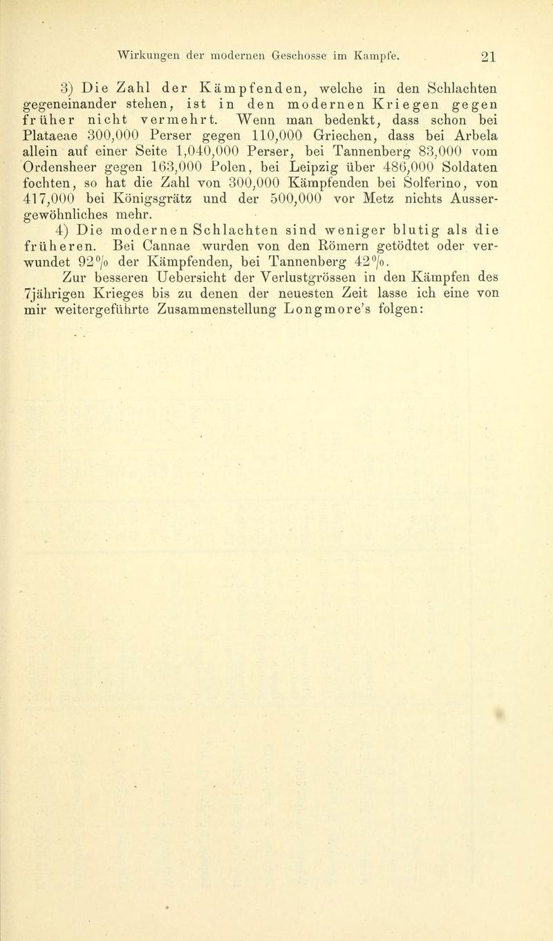 3) Die Zahl der Kämpfenden, welche in den Schlachten gegeneinander stehen, ist in den modernen Kriegen gegen früher nicht vermehrt. Wenn man bedenkt, dass schon bei Plataeae 300,000 Perser gegen 110,000 Griechen, dass bei Arbela allein auf einer Seite 1,040,000 Perser, bei Tannenberg 83,000 vom Ordensheer gegen 163,000 Polen, bei Leipzig über 486,000 Soldaten fochten, so hat die Zahl von 300,000 Kämpfenden bei Solferino, von 417,000 bei Königsgrätz und der 500,000 vor Metz nichts Ausser- gewöhnliches mehr. 4) Die modernen Schlachten sind weniger blutig als die früheren. Bei Cannae wurden von den Römern getödtet oder ver- wundet 92°/o der Kämpfenden, bei Tannenberg 42°/o. Zur besseren Uebersicht der Verlustgrössen in den Kämpfen des 7jährigen Krieges bis zu denen der neuesten Zeit lasse ich eine von mir weitergeführte Zusammenstellung Longmore's folgen: