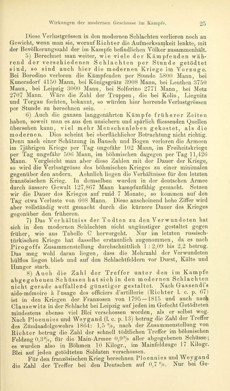 Diese Verlustgrössen in den modernen Schlachten verlieren noch an Gewicht; wenn man sie, worauf Richter die Aufmerksamkeit lenkte, mit der Bevölkerungszahl der im Kampfe befindlichen Völker zusammenhält. 5) Berechnet man weiter, wie viele der Kämpfenden wäh- rend der verschiedenen Schlachten per Stunde getödtet sind, so sind auch hier die modernen Kriege im Vorzuge. Bei Borodino verloren die Kämpfenden per Stunde 5800 Mann, bei Kunersdorf 4150 Mann, bei Königsgrätz 3908 Mann, bei Leuthen 3750 Mann, bei Leipzig 3000 Mann, bei Solferino 2771 Mann, bei Metz 2707 Mann. Wäre die Zahl der Truppen, die bei Kolin, Liegnitz und Torgau fochten, bekannt, so würden hier horrende Verlustgrössen per Stunde zu berechnen sein. 6) Auch die ganzen langgenährten Kämpfe früherer Zeiten haben, soweit man es aus den unsichern und spärlich fliessenden Quellen übersehen kann, viel mehr Menschenleben gekostet, als die modernen. Dies scheint bei oberflächlicher Betrachtung nicht richtig. Denn nach einer Schätzung in Bausch und Bogen verloren die Armeen im 7jährigen Kriege per Tag ungefähr 102 Mann, im Freiheitskriege per Tag ungefähr 506 Mann, im böhmischen dagegen per Tag 11,426 Mann. Vergleicht man aber diese Zahlen mit der Dauer der Kriege, so wird die Verlustgrösse des böhmischen Krieges zu einer minimalen gegenüber den andern. Aehnlich liegen die Verhältnisse für den letzten französischen Krieg. In demselben wurden in der deutschen Armee durch äussere Gewalt 127,867 Mann kampfunfähig gemacht. Setzen wir die Dauer des Krieges auf rund 7 Monate, so kommen auf den Tag etwa Verluste von 608 Mann. Diese anscheinend hohe Ziffer wird aber vollständig wett gemacht durch die kürzere Dauer des Krieges gegenüber den früheren. 7) Das Verhältniss der Todten zu den Verwundeten hat sich in den modernen Schlachten nicht ungünstiger gestaltet gegen früher, wie aus Tabelle C hervorgeht. Nur im letzten russisch- türkischen Kriege hat dasselbe erstaunlich zugenommen, da es nach Pirogoffs Zusammenstellung durchschnittlich 1 : 2,09 bis 2,2 betrug. Das mag wohl daran liegen, dass die Mehrzahl der Verwundeten hülflos liegen blieb und auf den Schlachtfeldern vor Durst, Kälte und Hunger starb. 8) Auch die Zahl der Treffer unter den im Kampfe abgegebenen Schüssen hat sich in den modernen Schlachten nicht gerade auffallend günstiger gestaltet. Nach Gassendi's aide-mdmoire ä Fusage des officiers d'artillerie (Richter 1. c. p. 67) ist in den Kriegen der Franzosen von 1795 — 1815 und auch nach Claus ewitz in der Schlacht bei Leipzig auf jeden im Gefecht Getödteten mindestens ebenso viel Blei verschossen worden, als er selbst wog. Nach Ploennies und Weygand (1. c. p. 13) betrug die Zahl der Treffer des Zündnadelgewehrs 1864: 1,5 °/o, nach der Znsammenstellung von Richter betrug die Zahl der schnell tödtlichen Treffer im böhmischen Feldzug 0,3°/o, für die Main-Armee 0,9°/o aller abgegebenen Schüsse; es wurden also in Böhmen 10 Kilogr., im Mainfeldzuge 17 Kilogr. Blei auf jeden getödteten Soldaten verschossen. Für den französischen Krieg berechnen Ploennies und Weygand die Zahl der Treffer bei den Deutschen auf 0,7 °/o. Nur bei Ge-