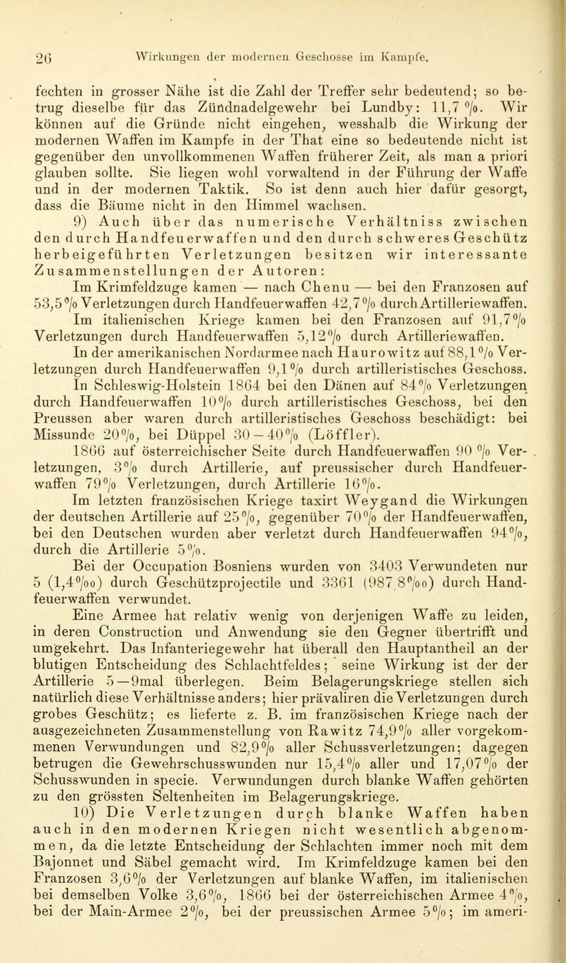 fechten in grosser Nähe ist die Zahl der Treffer sehr bedeutend; so be- trug dieselbe für das Züüdnadelgewehr bei Lundby: 11,7 °/o. Wir können auf die Gründe nicht eingehen, wesshalb die Wirkung der modernen Waffen im Kampfe in der That eine so bedeutende nicht ist gegenüber den unvollkommenen Waffen früherer Zeit, als man a priori glauben sollte. Sie liegen wohl vorwaltend in der Führung der Waffe und in der modernen Taktik. So ist denn auch hier dafür gesorgt, dass die Bäume nicht in den Himmel wachsen. 9) Auch über das numerische Verhältniss zwischen den durch Handfeuerwaffen und den durch schweres Geschütz herbeigeführten Verletzungen besitzen wir interessante Zusammenstellungen der Autoren: Im Krimfeldzuge kamen — nach Chenu — bei den Franzosen auf 53,5 °/o Verletzungen durch Handfeuerwaffen 42,7°/o durch Artilleriewaffen. Im italienischen Kriege kamen bei den Franzosen auf 91,7°/o Verletzungen durch Handfeuerwaffen 5;12°/o durch Artilleriewaffen. In der amerikanischen Nordarmee nach Haurowitz auf 88,1 °/o Ver- letzungen durch Handfeuerwaffen 9,l°/o durch artilleristisches Geschoss. In Schleswig-Holstein 1864 bei den Dänen auf 84°/o Verletzungen durch Handfeuerwaffen 10°/o durch artilleristisches Geschoss, bei den Preussen aber waren durch artilleristisches Geschoss beschädigt: bei Missunde 20°/o, bei Düppel 30-40°/o (Löffler). 1866 auf österreichischer Seite durch Handfeuerwaffen 90 °/o Ver- . letzungen, 3°/o durch Artillerie, auf preussischer durch Handfeuer- waffen 79°/o Verletzungen, durch Artillerie 16°/o. Im letzten französischen Kriege taxirt Weygand die Wirkungen der deutschen Artillerie auf 25°/o, gegenüber 70°/o der Handfeuerwaffen, bei den Deutschen wurden aber verletzt durch Handfeuerwaffen 94°/o, durch die Artillerie 5°/o. Bei der Occupation Bosniens wurden von 3403 Verwundeten nur 5 (l,4°/oo) durch Geschützprojectile und 3361 (987,8°/oo) durch Hand- feuerwaffen verwundet. Eine Armee hat relativ wenig von derjenigen Waffe zu leiden, in deren Construction und Anwendung sie den Gegner übertrifft und umgekehrt. Das Infanteriegewehr hat überall den Hauptantheil an der blutigen Entscheidung des Schlachtfeldes; seine Wirkung ist der der Artillerie 5—9mal überlegen. Beim Belagerungskriege stellen sich natürlich diese Verhältnisse anders; hier prävaliren die Verletzungen durch grobes Geschütz; es lieferte z. B. im französischen Kriege nach der ausgezeichneten Zusammenstellung von Rawitz 74,9°/o aller vorgekom^ menen Verwundungen und 82,9°/o aller Schussverletzungen; dagegen betrugen die Gewehrschusswunden nur 15,4°/o aller und 17,07°/o der Schusswunden in specie. Verwundungen durch blanke Waffen gehörten zu den grössten Seltenheiten im Belagerungskriege. 10) Die Verletzungen durch blanke Waffen haben auch in den modernen Kriegen nicht wesentlich abgenom- men, da die letzte Entscheidung der Schlachten immer noch mit dem Bajonnet und Säbel gemacht wird. Im Krimfeldzuge kamen bei den Franzosen 3;6°/o der Verletzungen auf blanke Waffen, im italienischen bei demselben Volke 3,6°/o, 1866 bei der österreichischen Armee 4°/o, bei der Main-Armee 2°/o, bei der preussischen Armee 5°/o; im ameri-
