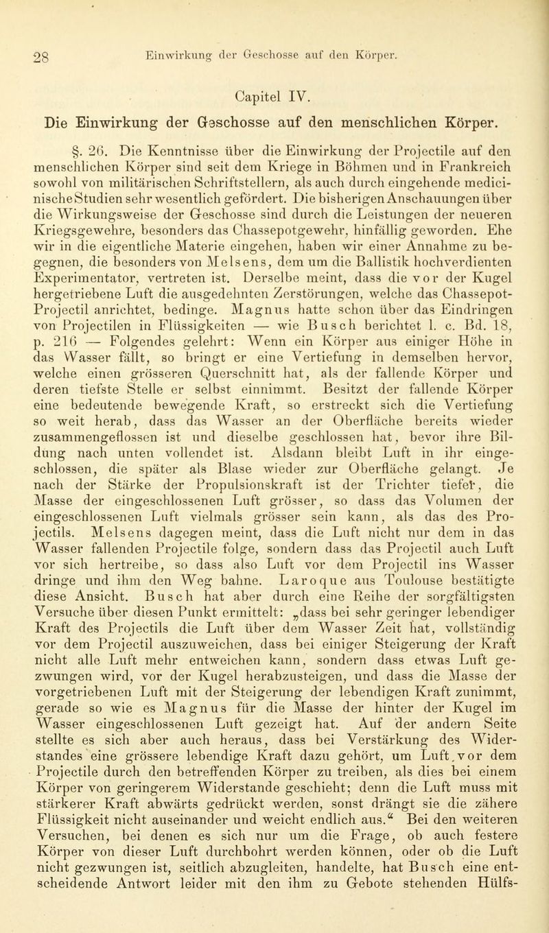 Capitel IV. Die Einwirkung der Geschosse auf den menschlichen Körper. §. 26. Die Kenntnisse über die Einwirkung der Projectile auf den menschlichen Körper sind seit dem Kriege in Böhmen und in Frankreich sowohl von militärischen Schriftstellern, als auch durch eingehende medici- nische Studien sehr wesentlich gefördert. Die bisherigen Anschauungen über die Wirkungsweise der Geschosse sind durch die Leistungen der neueren Kriegsgewehre, besonders das Chassepotgewehr, hinfällig geworden. Ehe wir in die eigentliche Materie eingehen, haben wir einer Annahme zu be- gegnen, die besonders von Meisens, dem um die Ballistik hochverdienten Experimentator, vertreten ist. Derselbe meint, dass die vor der Kugel hergetriebene Luft die ausgedehnten Zerstörungen, welche das Chassepot- Projectil anrichtet, bedinge. Magnus hatte schon über das Eindringen von Projectilen in Flüssigkeiten — wie Busch berichtet 1. c. Bd. 18, p. 216 — Folgendes gelehrt: Wenn ein Körper aus einiger Höhe in das Wasser fällt, so bringt er eine Vertiefung in demselben hervor, welche einen grösseren Querschnitt hat, als der fallende Körper und deren tiefste Stelle er selbst einnimmt. Besitzt der fallende Körper eine bedeutende bewegende Kraft, so erstreckt sich die Vertiefung so weit herab, dass das Wasser an der Oberfläche bereits wieder zusammengeflossen ist und dieselbe geschlossen hat, bevor ihre Bil- dung nach unten vollendet ist. Alsdann bleibt Luft in ihr einge- schlossen, die später als Blase wieder zur Oberfläche gelangt. Je nach der Stärke der Propulsionskraft ist der Trichter tiefet, die Masse der eingeschlossenen Luft grösser, so dass das Volumen der eingeschlossenen Luft vielmals grösser sein kann, als das des Pro- jectils. Meisens dagegen meint, dass die Luft nicht nur dem in das Wasser fallenden Projectile folge, sondern dass das Projectil auch Luft vor sich hertreibe, so dass also Luft vor dem Projectil ins Wasser dringe und ihm den Weg bahne. Laroque aus Toulouse bestätigte diese Ansicht. Busch hat aber durch eine Reihe der sorgfältigsten Versuche über diesen Punkt ermittelt: „dass bei sehr geringer lebendiger Kraft des Projectils die Luft über dem Wasser Zeit hat, vollständig vor dem Projectil auszuweichen, dass bei einiger Steigerung der Kraft nicht alle Luft mehr entweichen kann, sondern dass etwas Luft ge- zwungen wird, vor der Kugel herabzusteigen, und dass die Masse der vorgetriebenen Luft mit der Steigerung der lebendigen Kraft zunimmt, gerade so wie es Magnus für die Masse der hinter der Kugel im Wasser eingeschlossenen Luft gezeigt hat. Auf der andern Seite stellte es sich aber auch heraus, dass bei Verstärkung des Wider- standes eine grössere lebendige Kraft dazu gehört, um Luft,vor dem Projectile durch den betreffenden Körper zu treiben, als dies bei einem Körper von geringerem Widerstande geschieht; denn die Luft muss mit stärkerer Kraft abwärts gedrückt werden, sonst drängt sie die zähere Flüssigkeit nicht auseinander und weicht endlich aus.a Bei den weiteren Versuchen, bei denen es sich nur um die Frage, ob auch festere Körper von dieser Luft durchbohrt werden können, oder ob die Luft nicht gezwungen ist, seitlich abzugleiten, handelte, hat Busch eine ent- scheidende Antwort leider mit den ihm zu Gebote stehenden Hülfs-