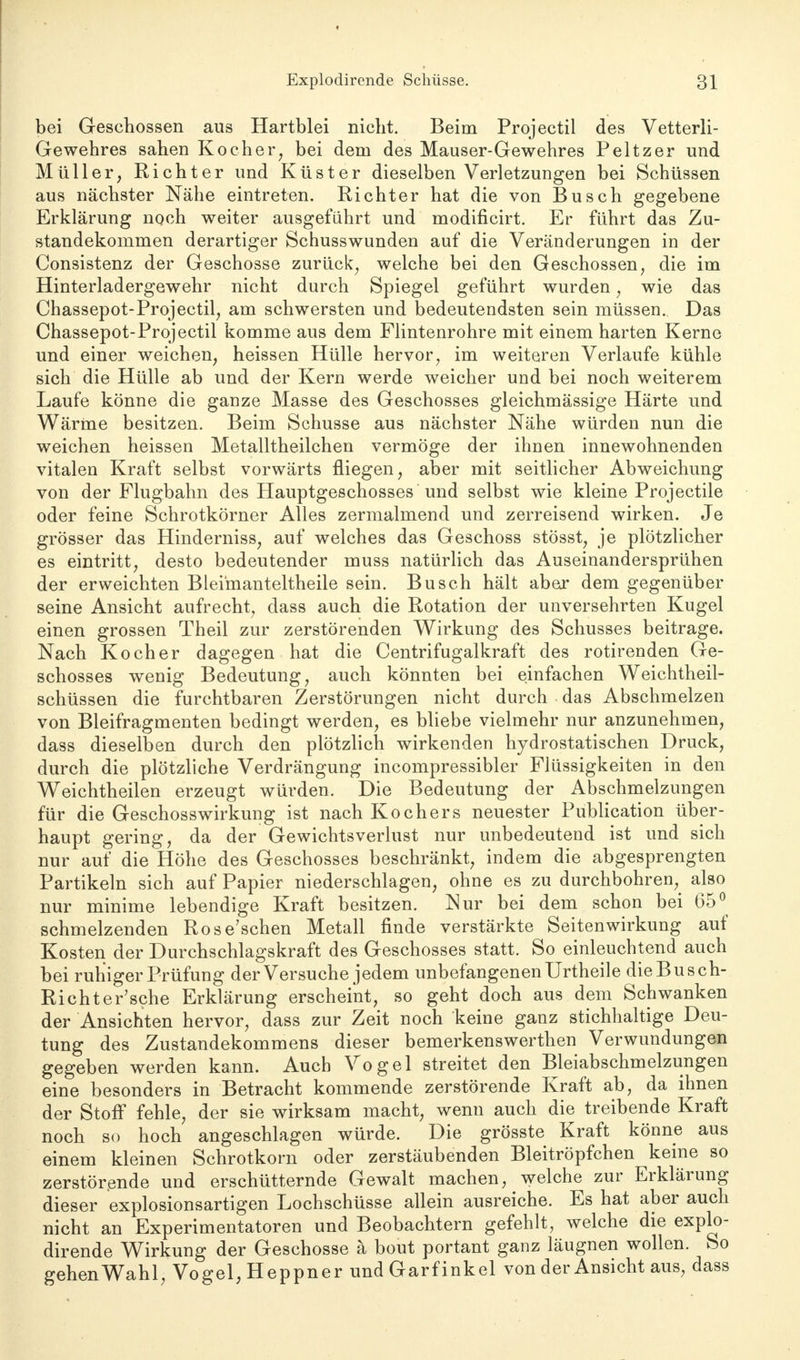 bei Geschossen aus Hartblei nicht. Beim Projectil des Vetterli- Gewehres sahen Kocher, bei dem des Mauser-Gewehres Peltzer und Müller, Richter und Küster dieselben Verletzungen bei Schüssen aus nächster Nähe eintreten. Richter hat die von Busch gegebene Erklärung noch weiter ausgeführt und modificirt. Er führt das Zu- standekommen derartiger Schusswunden auf die Veränderungen in der Consistenz der Geschosse zurück, welche bei den Geschossen, die im Hinterladergewehr nicht durch Spiegel geführt wurden, wie das Chassepot-Projectil, am schwersten und bedeutendsten sein müssen. Das Chassepot-Projectil komme aus dem Flintenrohre mit einem harten Kerne und einer weichen, heissen Hülle hervor, im weiteren Verlaufe kühle sich die Hülle ab und der Kern werde weicher und bei noch weiterem Laufe könne die ganze Masse des Geschosses gleichmässige Härte und Wärme besitzen. Beim Schusse aus nächster Nähe würden nun die weichen heissen Metalltheilchen vermöge der ihnen innewohnenden vitalen Kraft selbst vorwärts fliegen, aber mit seitlicher Abweichung von der Flugbahn des Hauptgeschosses und selbst wie kleine Projectile oder feine Schrotkörner Alles zermalmend und zerreisend wirken. Je grösser das Hinderniss, auf welches das Geschoss stösst, je plötzlicher es eintritt, desto bedeutender muss natürlich das Auseinandersprühen der erweichten Blei'manteltheile sein. Busch hält aber dem gegenüber seine Ansicht aufrecht, dass auch die Rotation der unversehrten Kugel einen grossen Theil zur zerstörenden Wirkung des Schusses beitrage. Nach Kocher dagegen hat die Centrifugalkraft des rotirenden Ge- schosses wenig Bedeutung, auch könnten bei einfachen Weichtheil- schüssen die furchtbaren Zerstörungen nicht durch das Abschmelzen von Bleifragmenten bedingt werden, es bliebe vielmehr nur anzunehmen, dass dieselben durch den plötzlich wirkenden hydrostatischen Druck, durch die plötzliche Verdrängung incompressibler Flüssigkeiten in den Weichtheilen erzeugt würden. Die Bedeutung der Abschmelzungen für die Geschosswirkung ist nach Kochers neuester Publication über- haupt gering, da der Gewichtsverlust nur unbedeutend ist und sich nur auf die Höhe des Geschosses beschränkt, indem die abgesprengten Partikeln sich auf Papier niederschlagen, ohne es zu durchbohren, also nur minime lebendige Kraft besitzen. Nur bei dem schon bei 65° schmelzenden Rose'schen Metall finde verstärkte Seitenwirkung auf Kosten der Durchschlagskraft des Geschosses statt. So einleuchtend auch bei ruhiger Prüfung der Versuche jedem unbefangenen Urtheile die Bus ch- Richter'sche Erklärung erscheint, so geht doch aus dem Schwanken der Ansichten hervor, dass zur Zeit noch keine ganz stichhaltige Deu- tung des Zustandekommens dieser bemerkenswerthen Verwundungen gegeben werden kann. Auch Vogel streitet den Bleiabschmelzungen eine besonders in Betracht kommende zerstörende Kraft ab, da ihnen der Stoff fehle, der sie wirksam macht, wenn auch die treibende Kraft noch so hoch angeschlagen würde. Die grösste Kraft könne aus einem kleinen Schrotkorn oder zerstäubenden Bleitröpfchen keine so zerstörende und erschütternde Gewalt machen, welche zur Erklärung dieser explosionsartigen Lochschüsse allein ausreiche. Es hat aber auch nicht an Experimentatoren und Beobachtern gefehlt, welche die explo- dirende Wirkung der Geschosse ä bout portant ganz läugnen wollen. So gehen Wahl, Vogel, Heppner undGarfinkel von der Ansicht aus, dass
