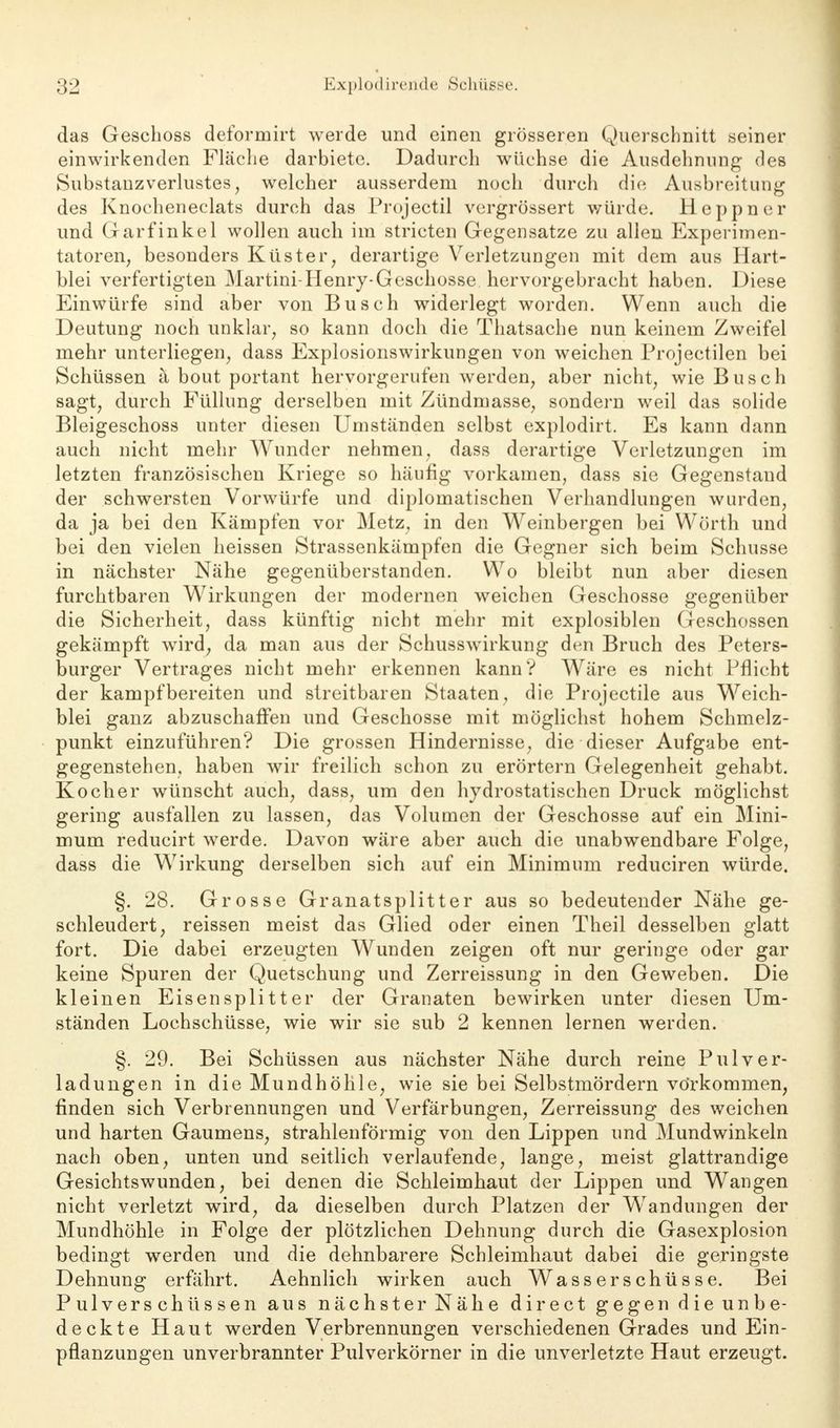 das Geschoss deformirt werde und einen grösseren Querschnitt seiner einwirkenden Fläche darbiete. Dadurch wüchse die Ausdehnung des Substanzverlustes, welcher ausserdem noch durch die Ausbreitung des Knocheneclats durch das Projectil vcrgrössert würde. Heppner und Garfinkel wollen auch im stricten Gegensatze zu allen Experimen- tatoren, besonders Küster, derartige Verletzungen mit dem aus Hart- blei verfertigten Martini-Henry-Geschosse hervorgebracht haben. Diese Einwürfe sind aber von Busch widerlegt worden. Wenn auch die Deutung noch unklar, so kann doch die Thatsache nun keinem Zweifel mehr unterliegen, dass Explosionswirkungen von weichen Projectilen bei Schüssen ä bout portant hervorgerufen werden, aber nicht, wie Busch sagt, durch Füllung derselben mit Zündmasse, sondern weil das solide Bleigeschoss unter diesen Umständen selbst explodirt. Es kann dann auch nicht mehr Wunder nehmen, dass derartige Verletzungen im letzten französischen Kriege so häufig vorkamen, dass sie Gegenstand der schwersten Vorwürfe und diplomatischen Verhandlungen wurden, da ja bei den Kämpfen vor Metz, in den Weinbergen bei Wörth und bei den vielen heissen Strassenkämpfen die Gegner sich beim Schusse in nächster Nähe gegenüberstanden. Wo bleibt nun aber diesen furchtbaren Wirkungen der modernen weichen Geschosse gegenüber die Sicherheit, dass künftig nicht mehr mit explosiblen Geschossen gekämpft wird, da man aus der Schusswirkung den Bruch des Peters- burger Vertrages nicht mehr erkennen kann? Wäre es nicht Pflicht der kampfbereiten und streitbaren Staaten, die Projectile aus Weich- blei ganz abzuschaffen und Geschosse mit möglichst hohem Schmelz- punkt einzuführen? Die grossen Hindernisse, die dieser Aufgabe ent- gegenstehen, haben wir freilich schon zu erörtern Gelegenheit gehabt. Kocher wünscht auch, dass, um den hydrostatischen Druck möglichst gering ausfallen zu lassen, das Volumen der Geschosse auf ein Mini- mum reducirt werde. Davon wäre aber auch die unabwendbare Folge, dass die Wirkung derselben sich auf ein Minimum reduciren würde. §. 28. Grosse Granatsplitter aus so bedeutender Nähe ge- schleudert, reissen meist das Glied oder einen Theil desselben glatt fort. Die dabei erzeugten Wunden zeigen oft nur geringe oder gar keine Spuren der Quetschung und Zerreissung in den Geweben. Die kleinen Eisensplitter der Granaten bewirken unter diesen Um- ständen Lochschüsse, wie wir sie sub 2 kennen lernen werden. §. 29. Bei Schüssen aus nächster Nähe durch reine Pul Ver- ladungen in die Mundhöhle, wie sie bei Selbstmördern vorkommen, finden sich Verbrennungen und Verfärbungen, Zerreissung des weichen und harten Gaumens, strahlenförmig von den Lippen und Mundwinkeln nach oben, unten und seitlich verlaufende, lange, meist glattrandige Gesichtswunden, bei denen die Schleimhaut der Lippen und Wangen nicht verletzt wird, da dieselben durch Platzen der Wendlingen der Mundhöhle in Folge der plötzlichen Dehnung durch die Gasexplosion bedingt werden und die dehnbarere Schleimhaut dabei die geringste Dehnung erfährt. Aehnlich wirken auch Wasserschüsse. Bei Pulverschüssen aus nächster Nähe direct gegen die unbe- deckte Haut werden Verbrennungen verschiedenen Grades und Ein- pflanzungen unverbrannter Pulverkörner in die unverletzte Haut erzeugt.