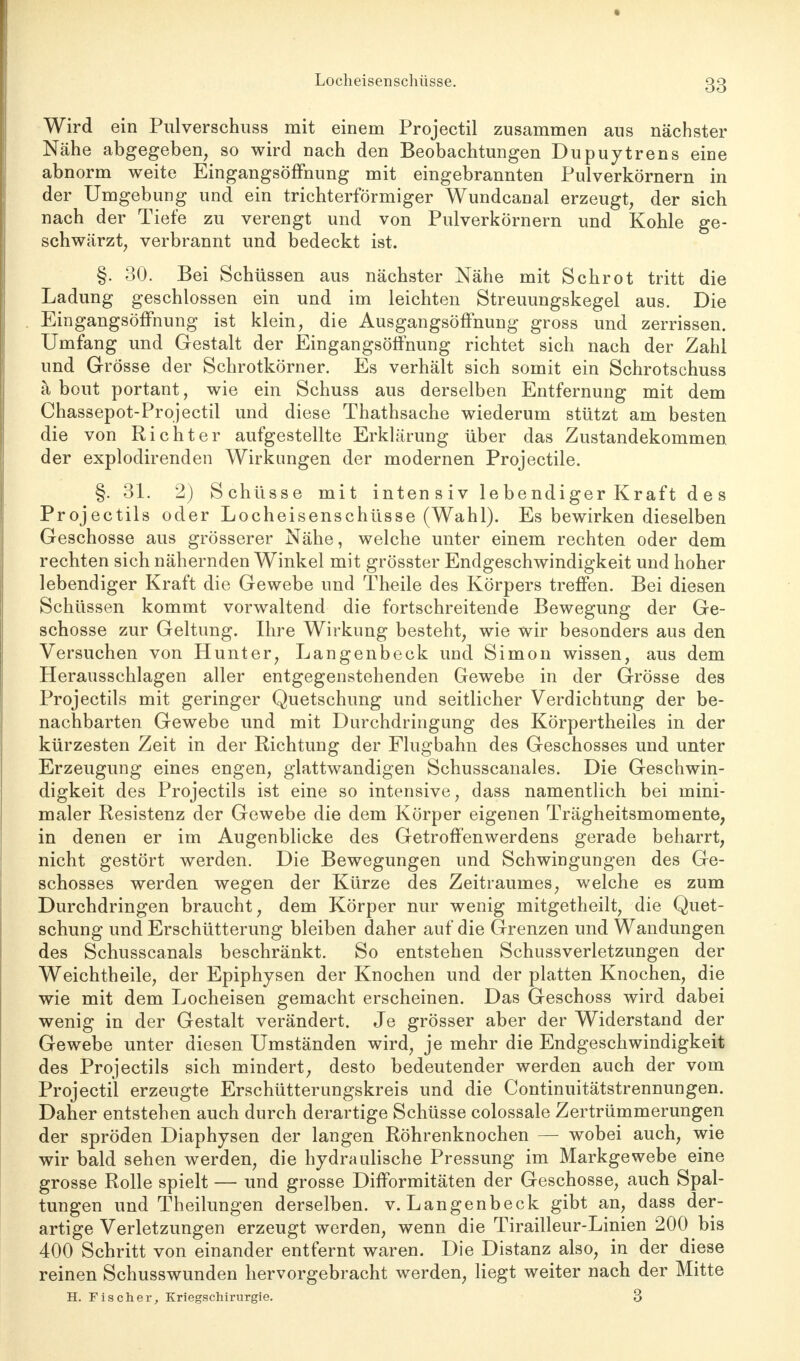 Locheisenschüsse. Wird ein Pulverschuss mit einem Projectil zusammen aus nächster Nähe abgegeben, so wird nach den Beobachtungen Dupuytrens eine abnorm weite Eingangsöffnung mit eingebrannten Pulverkörnern in der Umgebung und ein trichterförmiger Wundcanal erzeugt, der sich nach der Tiefe zu verengt und von Pulverkörnern und Kohle ge- schwärzt, verbrannt und bedeckt ist. §. 30. Bei Schüssen aus nächster Nähe mit Schrot tritt die Ladung geschlossen ein und im leichten Streuungskegel aus. Die Eingangsöffnung ist klein, die Ausgangsöffnung gross und zerrissen. Umfang und Gestalt der Eingangsöffnung richtet sich nach der Zahl und Grösse der Schrotkörner. Es verhält sich somit ein Schrotschuss ä bout portant, wie ein Schuss aus derselben Entfernung mit dem Chassepot-Projectil und diese Thathsache wiederum stützt am besten die von Richter aufgestellte Erklärung über das Zustandekommen, der explodirenden Wirkungen der modernen Projectile. §. 31. 2) Schüsse mit intensiv lebendiger Kraft des Projectils oder Locheisenschüsse (Wahl). Es bewirken dieselben Geschosse aus grösserer Nähe, welche unter einem rechten oder dem rechten sich nähernden Winkel mit grösster Endgeschwindigkeit und hoher lebendiger Kraft die Gewebe und Theile des Körpers treffen. Bei diesen Schüssen kommt vorwaltend die fortschreitende Bewegung der Ge- schosse zur Geltung. Ihre Wirkung besteht, wie wir besonders aus den Versuchen von Hunter, Langenbeck und Simon wissen, aus dem Herausschlagen aller entgegenstehenden Gewebe in der Grösse des Projectils mit geringer Quetschung und seitlicher Verdichtung der be- nachbarten Gewebe und mit Durchdringung des Körpertheiles in der kürzesten Zeit in der Richtung der Flugbahn des Geschosses und unter Erzeugung eines engen, glattwandigen Schusscanales. Die Geschwin- digkeit des Projectils ist eine so intensive, dass namentlich bei mini- maler Resistenz der Gewebe die dem Körper eigenen Trägheitsmomente, in denen er im Augenblicke des Getroffenwerdens gerade beharrt, nicht gestört werden. Die Bewegungen und Schwingungen des Ge- schosses werden wegen der Kürze des Zeitraumes, welche es zum Durchdringen braucht, dem Körper nur wenig mitgetheilt, die Quet- schung und Erschütterung bleiben daher auf die Grenzen und Wandungen des Schusscanals beschränkt. So entstehen Schussverletzungen der Weichtheile, der Epiphysen der Knochen und der platten Knochen, die wie mit dem Locheisen gemacht erscheinen. Das Geschoss wird dabei wenig in der Gestalt verändert. Je grösser aber der Widerstand der Gewebe unter diesen Umständen wird, je mehr die Endgeschwindigkeit des Projectils sich mindert, desto bedeutender werden auch der vom Projectil erzeugte Erschütterungskreis und die Continuitätstrennungen. Daher entstehen auch durch derartige Schüsse colossale Zertrümmerungen der spröden Diaphysen der langen Röhrenknochen — wobei auch, wie wir bald sehen werden, die hydraulische Pressung im Markgewebe eine grosse Rolle spielt — und grosse Difformitäten der Geschosse, auch Spal- tungen und Theilungen derselben, v. Langenbeck gibt an, dass der- artige Verletzungen erzeugt werden, wenn die Tirailleur-Linien 200 bis 400 Schritt von einander entfernt waren. Die Distanz also, in der diese reinen Schusswunden hervorgebracht werden, liegt weiter nach der Mitte H. Fischer, Kriegschirurgie. 3