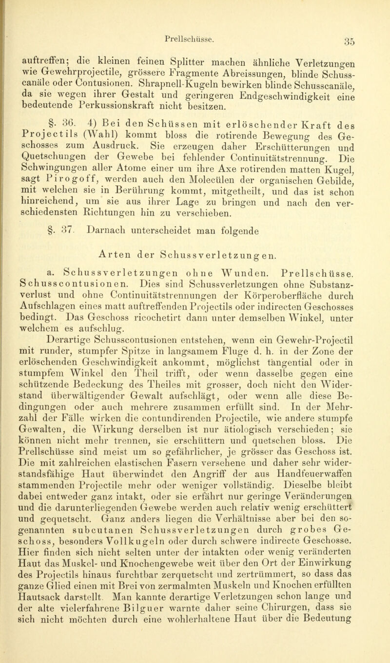 auftreffen; die kleinen feinen Splitter machen ähnliche Verletzungen wie Gewehrprojectile, grössere Fragmente Abreissungen, blinde Schuss- canäle oder Contusionen. Shrapnell-Kugeln bewirken blinde Schusscanäle, da sie wegen ihrer Gestalt und geringeren Endgeschwindigkeit eine bedeutende Perkussionskraft nicht besitzen. ^ §. 36. 4) Bei den Schüssen mit erlöschender Kraft des Projectils (Wahl) kommt bloss die rotirende Bewegung des Ge- schosses zum Ausdruck. Sie erzeugen daher Erschütterungen und Quetschungen der Gewebe bei fehlender Continuitätstrennung. Die Schwingungen aller Atome einer um ihre Axe rotirenden matten Kugel, sagt Pirogoff, werden auch den Molecülen der organischen Gebilde^ mit welchen sie in Berührung kommt, mitgetheilt, und das ist schon hinreichend, um sie aus ihrer Lage zu bringen und nach den ver- schiedensten Richtungen hin zu verschieben. §. 37. Darnach unterscheidet man folgende Arten der Schussverletzungen. a. Schussverletzungen ohne Wunden. Prellschüsse. Schusscontusionen. Dies sind Schussverletzungen ohne Substanz- verlust und ohne Continuitätstrennungen der Körperoberfläche durch Aufschlagen eines matt auftreffenden Projectils oder indirecten Geschosses bedingt. Das Geschoss ricochetirt dann unter demselben Winkel, unter welchem es aufschlug. Derartige Schusscontusionen entstehen, wenn ein Gewehr-Projectil mit runder, stumpfer Spitze in langsamem Fluge d. h. in der Zone der erlöschenden Geschwindigkeit ankommt, möglichst tangential oder in stumpfem Winkel den Theil trifft, oder wenn dasselbe gegen eine schützende Bedeckung des Theiles mit grosser, doch nicht den Wider- stand überwältigender Gewalt aufschlägt, oder wenn alle diese Be- dingungen oder auch mehrere zusammen erfüllt sind. In der Mehr- zahl der Fälle wirken die contundirenden Projectile, wie andere stumpfe Gewalten, die Wirkung derselben ist nur ätiologisch verschieden; sie können nicht mehr trennen, sie erschüttern und quetschen bloss. Die Prellschüsse sind meist um so gefährlicher, je grösser das Geschoss ist. Die mit zahlreichen elastischen Fasern versehene und daher sehr wider- standsfähige Haut überwindet den Angriff der aus Handfeuerwaffen stammenden Projectile mehr oder weniger vollständig. Dieselbe bleibt dabei entweder ganz intakt, oder sie erfährt nur geringe Veränderungen und die darunterliegenden Gewebe werden auch relativ wenig erschüttert und gequetscht. Ganz anders liegen die Verhältnisse aber bei den so- genannten subcutanen Schussverletzungen durch grobes Ge- schoss, besonders Vollkugeln oder durch schwere indirecte Geschosse. Hier finden sich nicht selten unter der intakten oder wenig veränderten Haut das Muskel- und Knochengewebe weit über den Ort der Einwirkung des Projectils hinaus furchtbar zerquetscht und zertrümmert, so dass das ganze Glied einen mit Brei von zermalmten Muskeln und Knochen erfüllten Hautsack darstellt. Man kannte derartige Verletzungen schon lange und der alte vielerfahrene Bilguer warnte daher seine Chirurgen, dass sie sich nicht möchten durch eine wohlerhaltene Haut über die Bedeutung