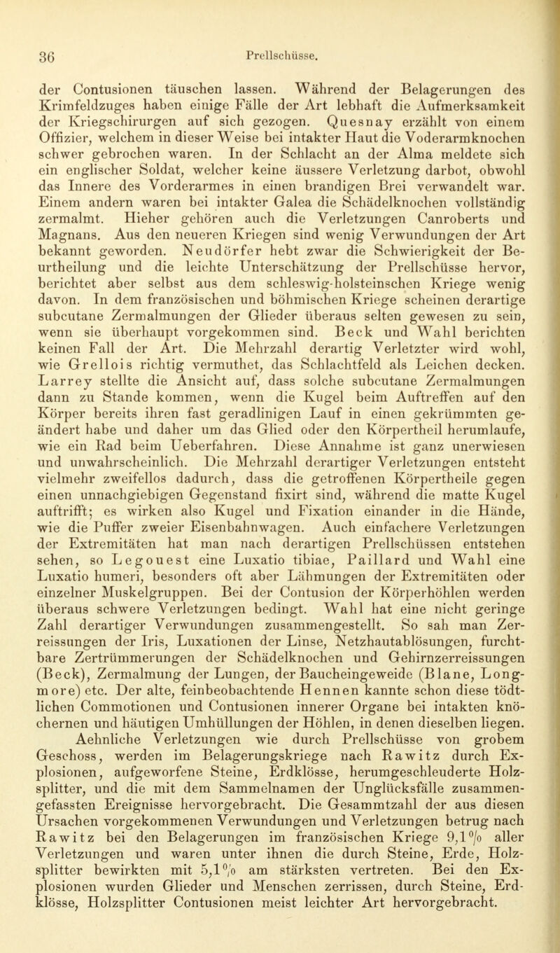 der Contusionen täuschen lassen. Während der Belagerungen des Krimfeldzuges haben einige Fälle der Art lebhaft die Aufmerksamkeit der Kriegschirurgen auf sich gezogen. Quesnay erzählt von einem Offizier, welchem in dieser Weise bei intakter Haut die Voderarmknochen schwer gebrochen waren. In der Schlacht an der Alma meldete sich ein englischer Soldat, welcher keine äussere Verletzung darbot, obwohl das Innere des Vorderarmes in einen brandigen Brei verwandelt war. Einem andern waren bei intakter Galea die Schädelknochen vollständig zermalmt. Hieher gehören auch die Verletzungen Canroberts und Magnans. Aus den neueren Kriegen sind wenig Verwundungen der Art bekannt geworden. Neudörfer hebt zwar die Schwierigkeit der Be- urtheilung und die leichte Unterschätzung der Prellschüsse hervor, berichtet aber selbst aus dem schleswig-holsteinschen Kriege wenig davon. In dem französischen und böhmischen Kriege scheinen derartige subcutane Zermalmungen der Glieder überaus selten gewesen zu sein, wenn sie überhaupt vorgekommen sind. Beck und Wahl berichten keinen Fall der Art. Die Mehrzahl derartig Verletzter wird wohl, wie Grellois richtig vermuthet, das Schlachtfeld als Leichen decken. Larrey stellte die Ansicht auf, dass solche subcutane Zermalmungen dann zu Stande kommen, wenn die Kugel beim AuftrefFen auf den Körper bereits ihren fast geradlinigen Lauf in einen gekrümmten ge- ändert habe und daher um das Glied oder den Körpertheil herumlaufe, wie ein Rad beim Ueberfahren. Diese Annahme ist ganz unerwiesen und unwahrscheinlich. Die Mehrzahl derartiger Verletzungen entsteht vielmehr zweifellos dadurch, dass die getroffenen Körpertheile gegen einen unnachgiebigen Gegenstand fixirt sind, während die matte Kugel auftrifFt; es wirken also Kugel und Fixation einander in die Hände, wie die Puffer zweier Eisenbahnwagen. Auch einfachere Verletzungen der Extremitäten hat man nach derartigen Prellschüssen entstehen sehen, so Legouest eine Luxatio tibiae, Paillard und Wahl eine Luxatio humeri, besonders oft aber Lähmungen der Extremitäten oder einzelner Muskelgruppen. Bei der Contusion der Körperhöhlen werden überaus schwere Verletzungen bedingt. Wahl hat eine nicht geringe Zahl derartiger Verwundungen zusammengestellt. So sah man Zer- reissungen der Iris, Luxationen der Linse, Netzhautablösungen, furcht- bare Zertrümmerungen der Schädelknochen und Gehirnzerreissungen (Beck), Zermalmung der Lungen, der Baucheingeweide (Blane, Long- more) etc. Der alte, feinbeobachtende Hennen kannte schon diese tödt- lichen Commotionen und Contusionen innerer Organe bei intakten knö- chernen und häutigen Umhüllungen der Höhlen, in denen dieselben liegen. Aehnliche Verletzungen wie durch Prellschüsse von grobem Geschoss, werden im Belagerungskriege nach Rawitz durch Ex- plosionen, aufgeworfene Steine, Erdklösse, herumgeschleuderte Holz- splitter, und die mit dem Sammelnamen der Unglücksfälle zusammen- gefassten Ereignisse hervorgebracht. Die Gesammtzahl der aus diesen Ursachen vorgekommenen Verwundungen und Verletzungen betrug nach Rawitz bei den Belagerungen im französischen Kriege 9,l°/o aller Verletzungen und waren unter ihnen die durch Steine, Erde, Holz- splitter bewirkten mit 5,1 °/o am stärksten vertreten. Bei den Ex- plosionen wurden Glieder und Menschen zerrissen, durch Steine, Erd- klösse, Holzsplitter Contusionen meist leichter Art hervorgebracht.
