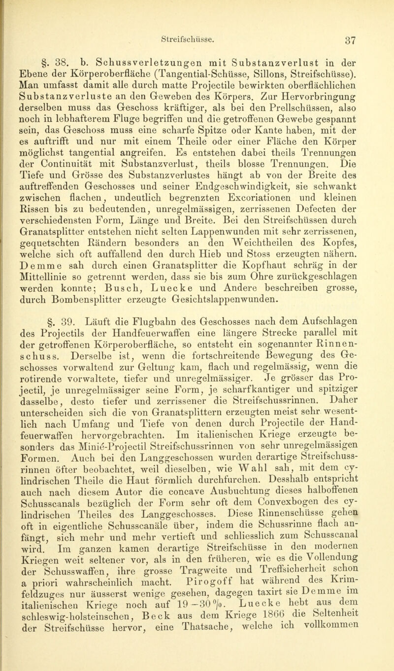 §. 38. b. Schussverletzungen mit Substanzverlust in der Ebene der Körperoberfläche (Tangential-Schüsse, Sillons; Streifschüsse). Man umfasst damit alle durch matte Projectile bewirkten oberflächlichen Substanzverluste an den Geweben des Körpers. Zur Hervorbringung derselben muss das Geschoss kräftiger, als bei den Prellschüssen, also noch in lebhafterem Fluge begriffen und die getroffenen Gewebe gespannt sein, das Geschoss muss eine scharfe Spitze oder Kante haben, mit der es auftrifft und nur mit einem Theile oder einer Fläche den Körper möglichst tangential angreifen. Es entstehen dabei theils Trennungen der Continuität mit Substanzverlust, theils blosse Trennungen. Die Tiefe und Grösse des Substanz Verlustes hängt ab von der Breite des auftreffenden Geschosses und seiner Endgeschwindigkeit, sie schwankt zwischen flachen, undeutlich begrenzten Excoriationen und kleinen Rissen bis zu bedeutenden, unregelmässigen, zerrissenen Defecten der verschiedensten Form, Länge und Breite. Bei den Streifschüssen durch Granatsplitter entstehen nicht selten Lappenwunden mit sehr zerrissenen, gequetschten Rändern besonders an den Weichtheilen des Kopfes, welche sich oft auffallend den durch Hieb und Stoss erzeugten nähern. Demme sah durch einen Granatsplitter die Kopfhaut schräg in der Mittellinie so getrennt werden, dass sie bis zum Ohre zurückgeschlagen werden konnte; Busch, Luecke und Andere beschreiben grosse, durch Bombensplitter erzeugte Gesichtslappenwunden. §. 39. Läuft die Flugbahn des Geschosses nach dem Aufschlagen des Projectils der Handfeuerwaffen eine längere Strecke parallel mit der getroffenen Körperoberfläche, so entsteht ein sogenannter Rinnen- schuss. Derselbe ist, wenn die fortschreitende Bewegung des Ge- schosses vorwaltend zur Geltung kam, flach und regelmässig, wenn die rotirende vorwaltete, tiefer und unregelmässiger. Je grösser das Pro- jectil, je unregelmässiger seine Form, je scharfkantiger und spitziger dasselbe, desto tiefer und zerrissener die Streifschussrinnen. Daher unterscheiden sich die von Granatsplittern erzeugten meist sehr wesent- lich nach Umfang und Tiefe von denen durch Projectile der Hand- feuerwaffen hervorgebrachten. Im italienischen Kriege erzeugte ^ be- sonders das Minie'-Projectil Streifschussrinnen von sehr unregelmässigen Formen. Auch bei den Langgeschossen wurden derartige Streifschuss- rinnen öfter beobachtet, weil dieselben, wie Wahl sah, mit dem cy- lindrischen Theile die Haut förmlich durchfurchen. Desshalb entspricht auch nach diesem Autor die concave Ausbuchtung dieses halboffenen Schusscanals bezüglich der Form sehr oft dem Convexbogen des cy- lindrischen Theiles des Langgeschosses. Diese Rinnenschüsse gehen oft in eigentliche Schusscanäle über, indem die Schussrinne flach an- fängt, sich mehr und mehr vertieft und schliesslich zum Schusscanal wird. Im ganzen kamen derartige Streifschüsse in den modernen Kriegen weit seltener vor, als in den früheren, wie es die Vollendung der Schusswaffen, ihre grosse Tragweite und Treffsicherheit schon a priori wahrscheinlich macht. Pirogoff hat während des Krim- feldzuges nur äusserst wenige gesehen, dagegen taxirt sie Demme im italienischen Kriege noch auf 19-30°/o. Luecke hebt aus dem schleswig-holsteinschen, Beck aus dem Kriege 1866 die Seltenheit der Streifschüsse hervor, eine Thatsache, welche ich vollkommen