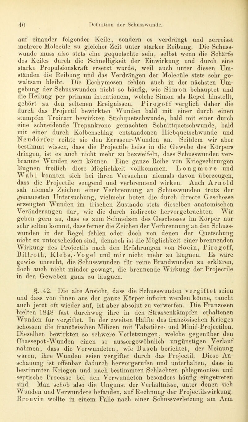 auf einander folgender Keile , sondern es verdrängt und zerreisst mehrere Molecüle zu gleicher Zeit unter starker Reibung. Die Schuss- wunde muss also stets eine gequetschte sein, selbst wenn die Schärfe des Keiles durch die Schnelligkeit der Einwirkung und durch eine starke Propulsionskraft ersetzt wurde, weil auch unter diesen Um- ständen die Reibung und das Verdrängen der Molecüle stets sehr ge- waltsam bleibt. Die Ecchymosen fehlen auch in der nächsten Um- gebung der Schusswunden nicht so häufig, wie Simon behauptet und die Heilung per primam intentionem, welche Simon als Regel hinstellt, gehört zu den seltenen Ereignissen. Pirogoff verglich daher die durch das Projectil bewirkten Wunden bald mit einer durch einen stumpfen Troicart bewirkten Stichquetschwunde, bald mit einer durch eine schneidende Trepankrone gemachten Schnittquetschwunde, bald mit einer durch Kolbenschlag entstandenen Hiebquetschwunde und Neudörfer reihte sie den Ecraseur-Wunden an. Seitdem wir aber bestimmt wissen, dass die Projectile heiss in die Gewebe des Körpers dringen, ist es auch nicht mehr zu bezweifeln, dass Schusswunden ver- brannte Wunden sein können. Eine ganze Reihe von Kriegschirurgen läugnen freilich diese Möglichkeit vollkommen. Longmore und Wahl konnten sich bei ihren Versuchen niemals davon überzeugen, dass die Projectile sengend und verbrennend wirken. Auch Arnold sah niemals Zeichen einer Verbrennung an Schusswunden trotz der genauesten Untersuchung, vielmehr boten die durch directe Geschosse erzeugten Wunden im frischen Zustande stets dieselben anatomischen Veränderungen dar, wie die durch indirecte hervorgebrachten. Wir geben gern zu, dass es zum Schmelzen des Geschosses im Körper nur sehr selten kommt, dass ferner die Zeichen der Verbrennung an den Schuss- wunden in der Regel fehlen oder doch von denen der Quetschung nicht zu unterscheiden sind, dennoch ist die Möglichkeit einer brennenden Wirkung des Projectils nach den Erfahrungen von Socin, Pirogoff, Billroth, Klebs,-Vogel und mir nicht mehr zu läugnen. Es wäre gewiss unrecht, die Schusswunden für reine Brandwunden zu erklären, doch auch nicht minder gewagt, die brennende Wirkung der Projectile in den Geweben ganz zu läugnen. §. 42. Die alte Ansicht, dass die Schusswunden vergiftet seien und dass von ihnen aus der ganze Körper inficirt werden könne, taucht auch jetzt oft wieder auf, ist aber absolut zu verwerfen. Die Franzosen hielten 1848 fast durchweg ihre in den Strassenkämpfen erhaltenen Wunden für vergiftet. In der zweiten Hälfte des französischen Krieges schössen die französischen Milizen mit Tabatiere- und Minie'-Projectilen. Dieselben bewirkten so schwere Verletzungen, welche gegenüber den Chassepot-Wunden einen so aussergewöhnlich ungünstigen Verlauf nahmen, dass die Verwundeten, wie Busch berichtet, der Meinung waren, ihre Wunden seien vergiftet durch das Projectil. Diese An- schauung ist offenbar dadurch hervorgerufen und unterhalten, dass in bestimmten Kriegen und nach bestimmten Schlachten phlegmonöse und septische Processe bei den Verwundeten besonders häufig eingetreten sind. Man schob also die Ungunst der Verhältnisse, unter denen sich Wunden und Verwundete befanden, auf Rechnung der Projectilswirkung. Brouvin wollte in einem Falle nach einer Schuss Verletzung am Arm