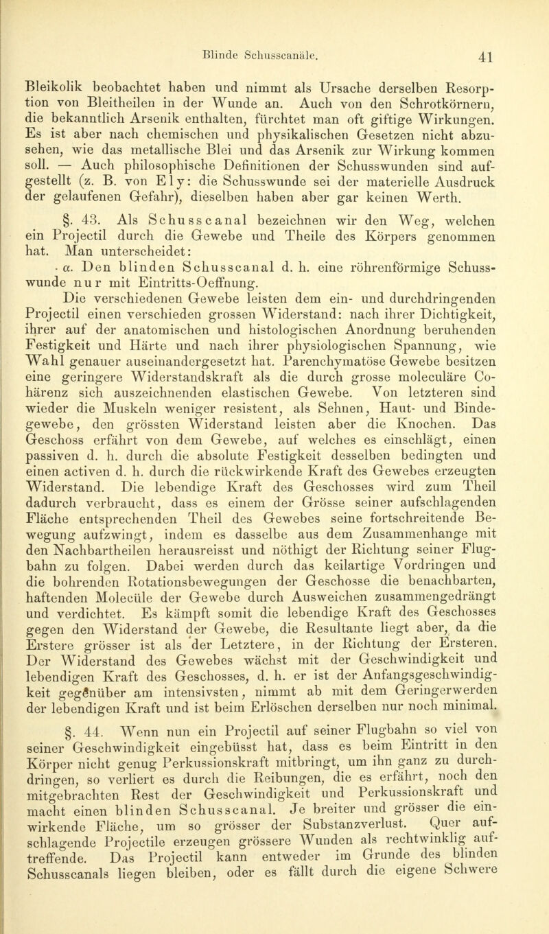 Bleikolik beobachtet haben und nimmt als Ursache derselben Resorp- tion von Bleitheilen in der Wunde an. Auch von den Schrotkörnern, die bekanntlich Arsenik enthalten, fürchtet man oft giftige Wirkungen. Es ist aber nach chemischen und physikalischen Gesetzen nicht abzu- sehen, wie das metallische Blei und das Arsenik zur Wirkung kommen soll. — Auch philosophische Definitionen der Schusswunden sind auf- gestellt (z. B. von E1 y: die Schusswunde sei der materielle Ausdruck der gelaufenen Gefahr), dieselben haben aber gar keinen Werth. §. 43. Als Schusse anal bezeichnen wir den Weg, welchen ein Projectil durch die Gewebe und Theile des Körpers genommen hat. Man unterscheidet: • a. Den blinden Schusscanal d. h. eine röhrenförmige Schuss- wunde nur mit Eintritts-Oeffnung. Die verschiedenen Gewebe leisten dem ein- und durchdringenden Projectil einen verschieden grossen Widerstand: nach ihrer Dichtigkeit, ihrer auf der anatomischen und histologischen Anordnung beruhenden Festigkeit und Härte und nach ihrer physiologischen Spannung, wie Wahl genauer auseinandergesetzt hat. Parenchymatöse Gewebe besitzen eine geringere Widerstandskraft als die durch grosse moleculäre Co- härenz sich auszeichnenden elastischen Gewebe. Von letzteren sind wieder die Muskeln weniger resistent, als Sehnen, Haut- und Binde- gewebe, den grössten Widerstand leisten aber die Knochen. Das Geschoss erfährt von dem Gewebe, auf welches es einschlägt, einen passiven d. h. durch die absolute Festigkeit desselben bedingten und einen activen d. h. durch die rückwirkende Kraft des Gewebes erzeugten Widerstand. Die lebendige Kraft des Geschosses wird zum Theil dadurch verbraucht, dass es einem der Grösse seiner aufschlagenden Fläche entsprechenden Theil des Gewebes seine fortschreitende Be- wegung aufzwingt, indem es dasselbe aus dem Zusammenhange mit den Nachbartheilen herausreisst und nöthigt der Richtung seiner Flug- bahn zu folgen. Dabei werden durch das keilartige Vordringen und die bohrenden Rotationsbewegungen der Geschosse die benachbarten, haftenden Molecüle der Gewebe durch Ausweichen zusammengedrängt und verdichtet. Es kämpft somit die lebendige Kraft des Geschosses gegen den Widerstand der Gewebe, die Resultante liegt aber, da die Erstere grösser ist als der Letztere, in der Richtung der Ersteren. Der Widerstand des Gewebes wächst mit der Geschwindigkeit und lebendigen Kraft des Geschosses, d. h. er ist der Anfangsgeschwindig- keit gegenüber am intensivsten, nimmt ab mit dem Geringerwerden der lebendigen Kraft und ist beim Erlöschen derselben nur noch minimal. §. 44. Wenn nun ein Projectil auf seiner Flugbahn so viel von seiner Geschwindigkeit eingebüsst hat, dass es beim Eintritt in den Körper nicht genug Perkussionskraft mitbringt, um ihn ganz zu durch- dringen, so verliert es durch die Reibungen, die es erfährt, noch den mitgebrachten Rest der Geschwindigkeit und Perkussionskraft und macht einen blinden Schusscanal. Je breiter und grösser die ein- wirkende Fläche, um so grösser der Substanzverlust. Quer auf- schlagende Projectile erzeugen grössere Wunden als rechtwinklig auf- treffende. Das Projectil kann entweder im Grunde des blinden Schusscanals liegen bleiben, oder es fällt durch die eigene Schwere